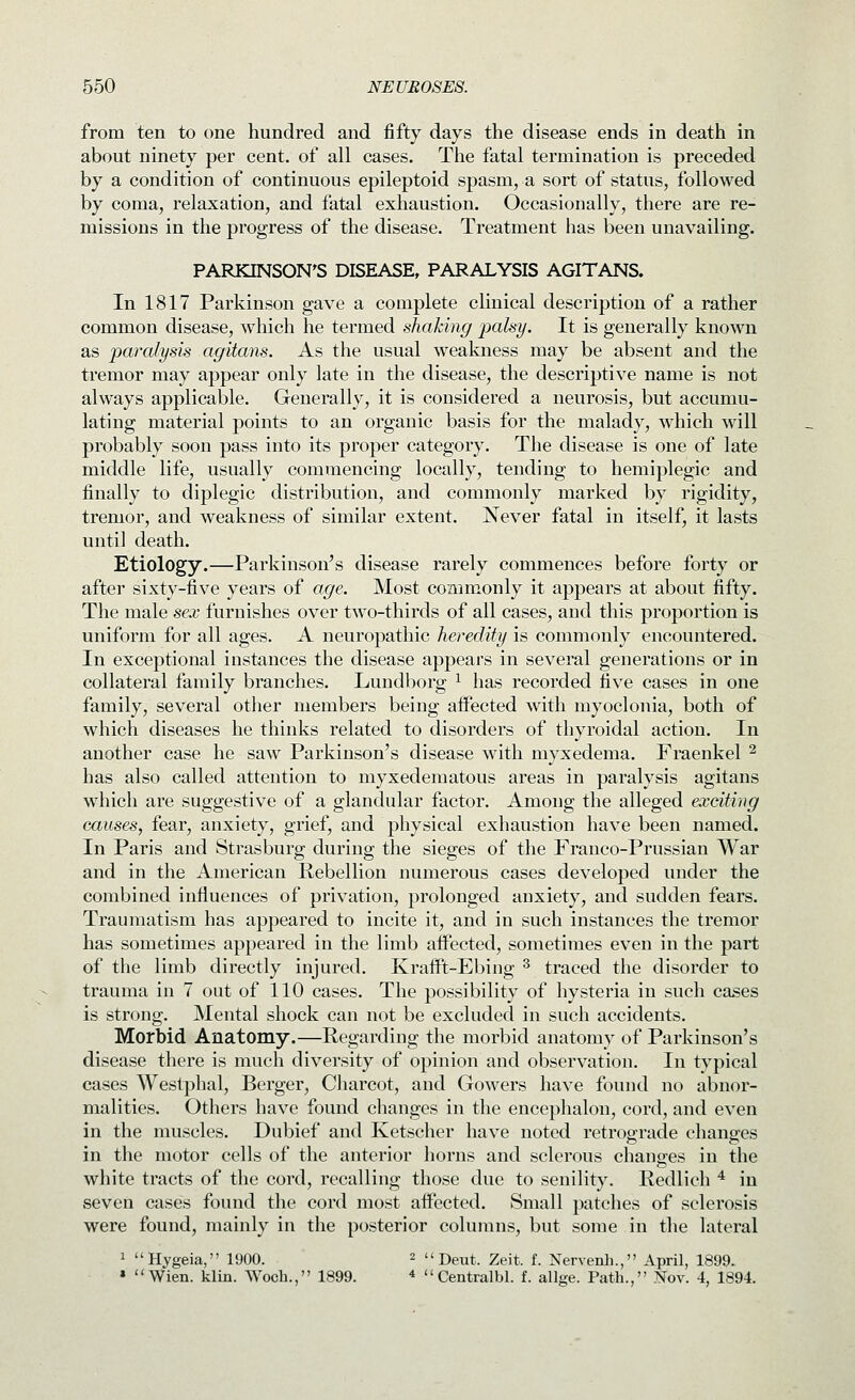 from ten to one hundred and fifty days the disease ends in death in about ninety per cent, of all cases. The fatal termination is preceded by a condition of continuous epileptoid spasm, a sort of status, followed by coma, relaxation, and fatal exhaustion. Occasionally, there are re- missions in the progress of the disease. Treatment has been unavailing. PARKINSON'S DISEASE, PARALYSIS AGITANS. In 1817 Parkinson gave a complete clinical description of a rather common disease, which he termed shaking 'palsy. It is generally known as paralysis agitans. As the usual weakness may be absent and the tremor may appear only late in the disease, the descriptive name is not always applicable. Generally, it is considered a neurosis, but accumu- lating material points to an organic basis for the malady, which will probably soon pass into its proper category. The disease is one of late middle life, usually commencing locally, tending to hemiplegic and finally to diplegic distribution, and commonly marked by rigidity, tremor, and weakness of similar extent. Never fatal in itself, it lasts until death. Etiology.—Parkinson's disease rarely commences before forty or after sixty-five years of age. Most commonly it appears at about fifty. The male sex furnishes over two-thirds of all cases, and this proportion is uniform for all ages. A neuropathic heredity is commonly encountered. In exceptional instances the disease appears in several generations or in collateral family branches. Lundborg ^ has recorded five cases in one family, several other members being affected with myoclonia, both of which diseases he thinks related to disorders of thyroidal action. In another case he saw Parkinson's disease with myxedema. Fraenkel ^ has also called attention to myxedematous areas in paralysis agitans which are suggestive of a glandular factor. Among the alleged exciting causes, fear, anxiety, grief, and physical exhaustion have been named. In Paris and Strasburg during the sieges of the Franco-Prussian War and in the American Rebellion numerous cases developed under the combined influences of privation, prolonged anxiety, and sudden fears. Traumatism has appeared to incite it, and in such instances the tremor has sometimes appeared in the limb affected, sometimes even in the part of the limb directly injured. Krafft-Ebing ^ traced the disorder to trauma in 7 out of 110 cases. The possibility of hysteria in such cases is strong. Mental shock can not be excluded in such accidents. Morbid Anatomy.—Regarding the morbid anatomy of Parkinson's disease there is much diversity of opinion and observation. In typical cases Westphal, Berger, Cliarcot, and Gowers have found no abnor- malities. Others have found changes in the encephalon, cord, and even in the muscles. Dubief and Ketscher have noted retrograde changes in the motor cells of the anterior horns and sclerous changes in the white tracts of the cord, recalling those due to senility. Redlich * in seven cases found the cord most affected. Small patches of sclerosis were found, mainly in the posterior columns, but some in the lateral 1 Hygeia, 1900. 2  Deut. Zeit. f. Nervenh., April, 1899. « Wien. klin. Woch., 1899. *  Centralbl. f. allge. Path., .Nov. 4, 1894.