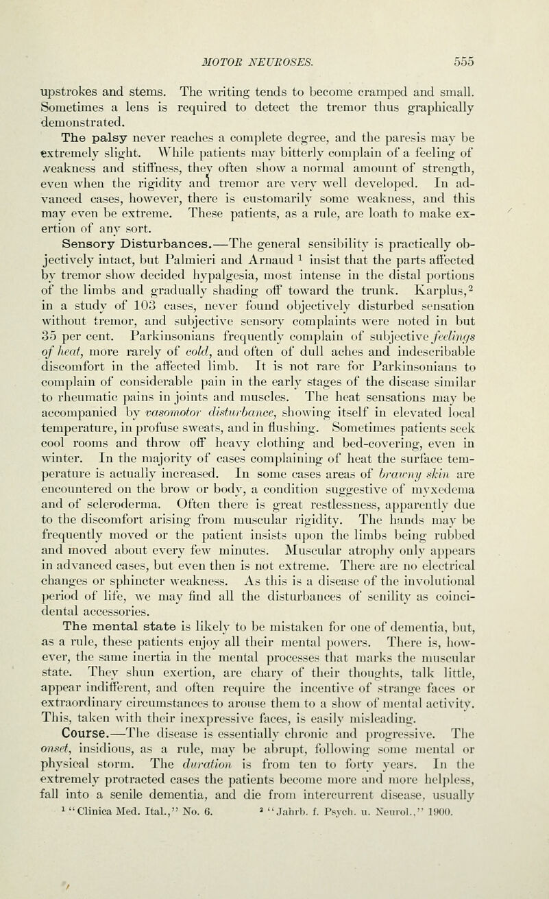 upstrokes and stems. The writing tends to become cramped and small. Sometimes a lens is required to detect the tremor thus graphically demonstrated. The palsy never reaches a complete degree, and the paresis may be extremely slight. While patients may bitterly complain of a feeling of A^eakness and stiifness, they often show a normal amount of strength, even when the rigidity and tremor are very well developed. In ad- vanced cases, however, there is customarily some weakness, and this may even be extreme. These patients, as a rule, are loath to make ex- ertion of any sort. Sensory Disturbances.—The general sensibility is practically ob- jectively intact, but Palmieri and Arnaud ^ insist that the parts aiFected by tremor show decided hypalgesia, most intense in the distal portions of the limbs and gradually shading off toward the trunk. Karplus,^ in a study of 103 cases, never found objectively disturbed sensation without tremor, and subjective sensory complaints were noted in but 35 per cent. Parkinsonians frequently complain of ^\xh]ect\we feelings of heat, more rarely of cold, and often of dull aches and indescribable discomfort in the affected limb. It is not rare for Parkinsonians to complain of considerable pain in the early stages of the disease similar to rheumatic pains in joints and muscles. The heat sensations may be accompanied by vasomotor disturbance, showing itself in elevated local temperature, in profuse sweats, and in flushing. Sometimes patients seek cool rooms and throw off heavy clothing and bed-covering, even in winter. In the majority of cases complaining of heat the surface tem- perature is actually increased. In some cases areas of brawny shin are encountered on the brow or body, a condition suggestive of myxedema and of scleroderma. Often there is great restlessness, apparently due to the discomfort arising from muscular rigidity. The hands may be frequently moved or the patient insists upon the limbs being rubbed and moved about every few minutes. Muscular atrophy only appears in advanced cases, but even then is not extreme. There are no electrical changes or sphincter weakness. As this is a disease of the involutional period of life, w^e may find all the disturbances of senility as coinci- dental accessories. The mental state is likely to be mistaken for one of dementia, but, as a rule, these patients enjoy all their mental powers. There is, how- ever, the same inertia in the mental processes that marks the muscular state. They shun exertion, are chary of their thoughts, talk little, appear indifferent, and often require the incentive of strange faces or extraordinary circumstances to arouse them to a show of mental activity. This, taken with their inexpressive faces, is easily misleading. Course.—The disease is essentially chronic and })rogressive. The onset, insidious, as a rule, may be abrupt, following some mental or physical storm. The duration is from ten to forty years. In the extremely protracted cases the patients become more and more helpless, fall into a senile dementia, and die from intercurrent disease, usually 1 Clinica Med. Ital., No. 6. »  Jalirh. f. Psych, u. Neurol., 1900.
