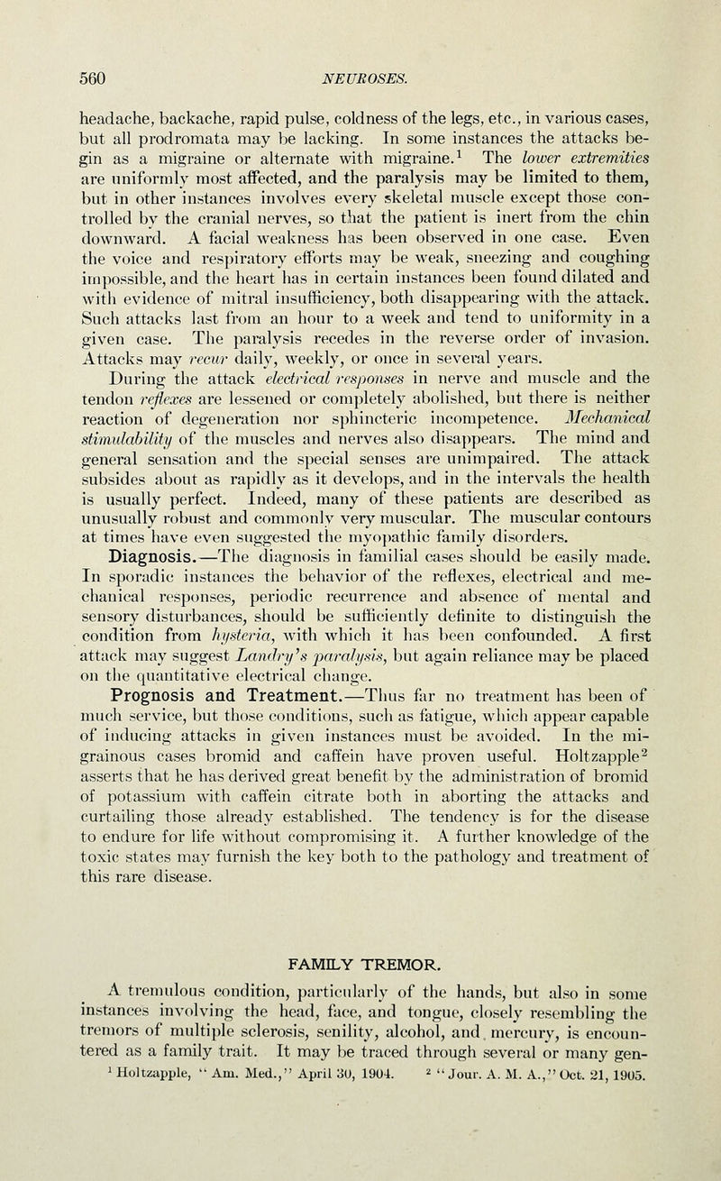 headache, backache, rapid pulse, coldness of the legs, etc., in various cases, but all prodromata may be lacking. In some instances the attacks be- gin as a migraine or alternate with migraine.^ The lower extremities are uniformly most affected, and the paralysis may be limited to them, but in other instances involves every skeletal muscle except those con- trolled by the cranial nerves, so that the patient is inert from the chin downward. A facial weakness has been observed in one case. Even the voice and respiratory efforts may be weak, sneezing and coughing impossible, and the heart has in certain instances been found dilated and with evidence of mitral insufficiency, both disappearing with the attack. Such attacks last from an hour to a week and tend to uniformity in a given case. The paralysis recedes in the reverse order of invasion. Attacks may recur daily, weekly, or once in several years. During the attack electrical responses in nerve and muscle and the tendon reflexes are lessened or completely abolished, but there is neither reaction of degeneration nor sphincteric incompetence. Mechanical stimulability of the muscles and nerves also disappears. The mind and general sensation and the special senses are unimpaired. The attack subsides about as rapidly as it develops, and in the intervals the health is usually perfect. Indeed, many of these patients are described as unusually robust and commonly very muscular. The muscular contours at times have even suggested the myopathic family disorders. Diagnosis.—The diagnosis in familial cases should be easily made. In sporadic instances the behavior of the reflexes, electrical and me- chanical responses, periodic recurrence and absence of mental and sensory disturbances, should be sufficiently definite to distinguish the condition from hysteria, with which it has been confounded. A first attack may suggest Landry \s paralysis, but again reliance may be placed on the quantitative electrical change. Prognosis and Treatment.—Thus fer no treatment has been of much service, but those conditions, such as fatigue, which appear capable of inducing attacks in given instances must be avoided. In the mi- grainous cases bromid and caffein have proven useful. Holtzapple^ asserts that he has derived great benefit by the administration of bromid of potassium with caffein citrate both in aborting the attacks and curtailing those already established. The tendency is for the disease to endure for life without compromising it. A further knowledge of the toxic states may furnish the key both to the pathology and treatment of this rare disease. FAMILY TREMOR. A tremulous condition, particularly of the hands, but also in some instances involving the head, face, and tongue, closely resembling the tremors of multiple sclerosis, senility, alcohol, and. mercury, is encoun- tered as a family trait. It may be traced through several or many gen- 1 Holtzapple,  Am. Med., April 30, 1904. ^  jour. A. M. A., Oct. 21, 1905.