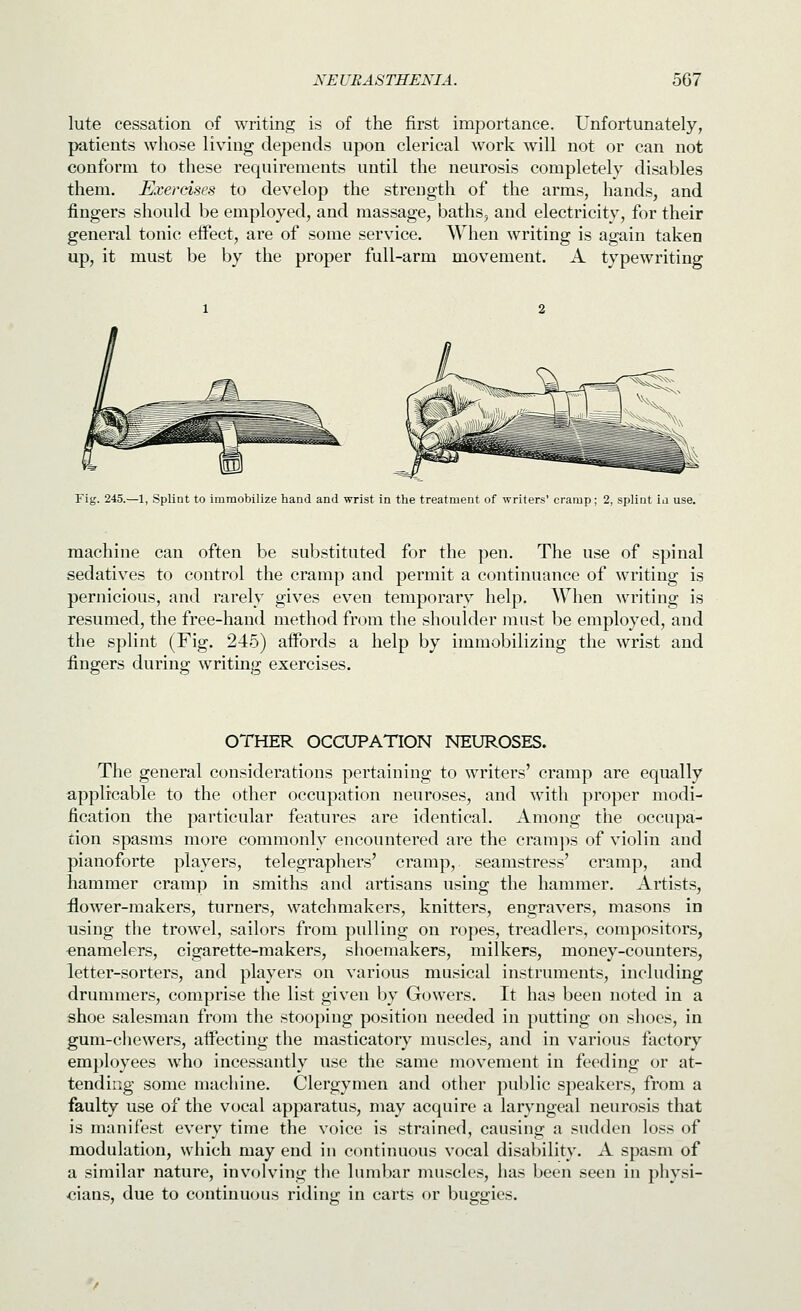 lute cessation of writing is of the first importance. Unfortunately, patients whose living depends upon clerical work will not or can not conform to these requirements until the neurosis completely disables them. Exercises to develop the strength of the arms, hands, and fingers should be employed, and massage, baths, and electricity, for their general tonic effect, are of some service. When writing is again taken up, it must be by the proper full-arm movement. A typewriting Fig. 245.—1, Splint to immobilize hand and wrist in the treatment of writers' cramp; 2, splint in use. machine can often be substituted for the pen. The use of spinal sedatives to control the cramp and permit a continuance of writing is pernicious, and rarely gives even temporary help. When writing is resumed, the free-hand method from the shoulder must be employed, and the splint (Fig. 245) aifords a help by immobilizing the wrist and fingers during writing exercises. OTHER OCCUPATION NEUROSES. The general considerations pertaining to writers' cramp are equally applicable to the other occupation neuroses, and with proper modi- fication the particular features are identical. Among the occupa- tion spasms more commonly encountered are the cramjis of violin and pianoforte players, telegraphers' cramp, seamstress' cramp, and hammer cramp in smiths and artisans using the hammer. Artists, ilower-makers, turners, watchmakers, knitters, engravers, masons in using the trowel, sailors from pulling on ropes, treadlers, compositors, €namelers, cigarette-makers, shoemakers, milkers, money-counters, letter-sorters, and players on various musical instruments, including drummers, comprise the list given by Gowers. It has been noted in a shoe salesman from the stooping position needed in putting on shoes, in gum-chewers, affecting the masticatory muscles, and in various factory employees who incessantly use the same movement in feeding or at- tending some machine. Clergymen and other public speakers, from a faulty use of the vocal apparatus, may acquire a laryngeal neurosis that is manifest every time the voice is strained, causing a sudden loss of modulation, which may end in continuous vocal disability. A spasm of a similar nature, involving the lumbar muscles, has been seen in physi- cians, due to continuous riding in carts or buggies.