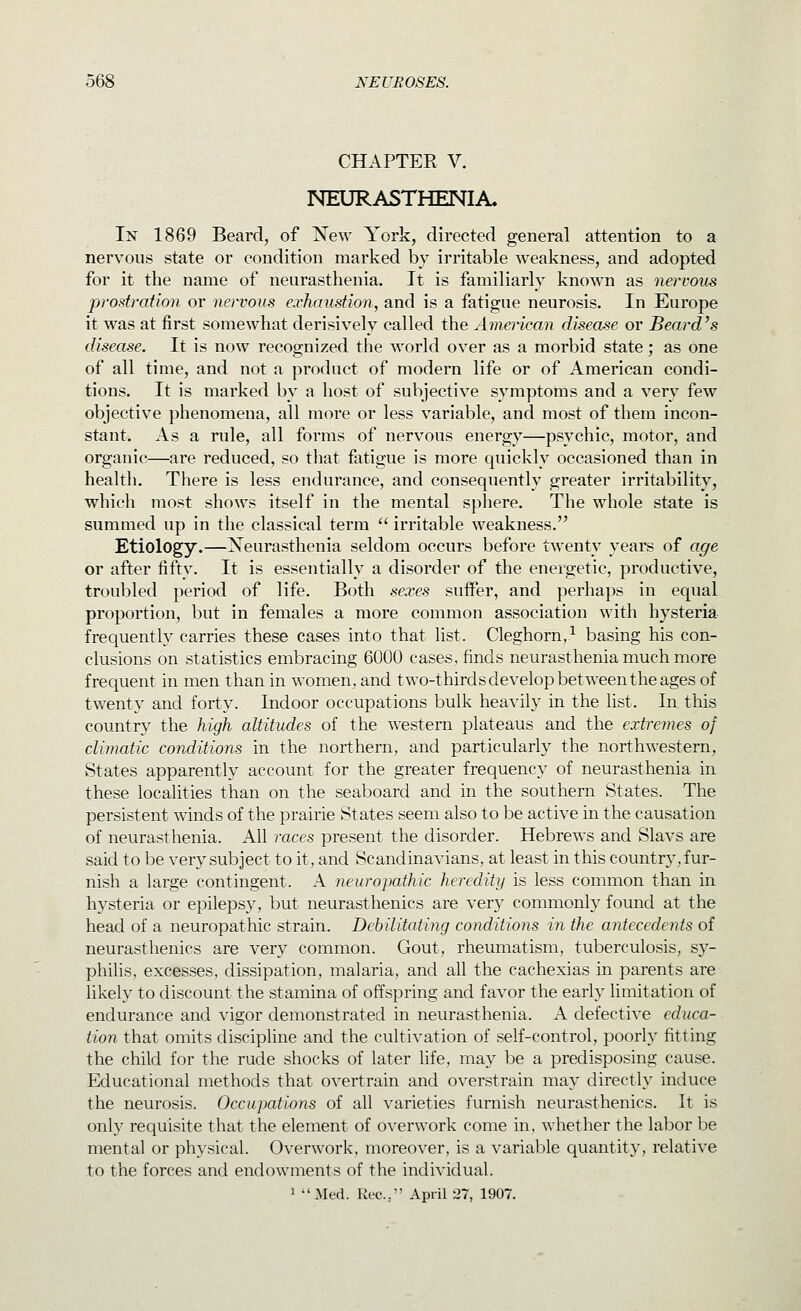 CHAPTER V. NEURASTHENIA. In 1869 Beard, of Xew York, directed general attention to a nervous state or condition marked by irritable weakness, and adopted for it the name of neurasthenia. It is familiarly known as nervous 'prostration or nervous exhaustion, and is a fatigue neurosis. In Europe it was at first somewhat derisively called the American disease or Beard's disease. It is now recognized the world over as a morbid state; as one of all time, and not a product of modern life or of American condi- tions. It is marked by a host of subjective symptoms and a very few objective phenomena, all more or less variable, and most of them incon- stant. As a rule, all forms of nervous energy—psychic, motor, and organic—are reduced, so tliat fatigue is more quickly occasioned than in health. There is less endurance, and consequently greater irritability, which most shows itself in the mental sphere. Tlie whole state is summed up in the classical term  irritable weakness. Etiology.—Neurasthenia seldom occurs before twenty years of age or after fifty. It is essentially a disorder of the energetic, productive, troubled period of life. Both sexes suifer, and perhaps in equal proportion, but in females a more common association with hysteria frequently carries these cases into that list. Cleghorn,^ basing his con- clusions on statistics embracing 6000 cases, finds neurasthenia much more frequent in men than in women, and two-thirdsdevelopbetweentheages of twenty and forty. Indoor occupations bulk heavily in the fist. In this country the high altitudes of the western plateaus and the extremes of climatic conditions in the northern, and particularly the northwestern, States apparently account for the greater frequency of neurasthenia in these localities than on the seaboard and in the southern States. The persistent winds of the prairie States seem also to be active in the causation of neurasthenia. All races present the disorder. Hebrews and Slavs are said to be very subject to it, and Scandinayians, at least in this country, fur- nish a large contingent. A neuropathic heredity is less common than in hysteria or epileps}', but neurasthenics are very commonly found at the head of a neuropathic strain. Debilitating conditions in the antecedents of neurasthenics are very common. Gout, rheumatism, tuberculosis, sy- philis, excesses, dissipation, malaria, and all the cachexias in parents are likely to discount the stamina of offspring and favor the early limitation of endurance and vigor demonstrated in neurasthenia. A defective educa- tion that omits discipline and the cultivation of self-control, poorly fitting the child for the rude shocks of later life, may be a predisposing cause. Educational methods that overtrain and overstrain may directly induce the neurosis. Occupations of all varieties furnish neurasthenics. It is only requisite that the element of overwork come in. whether the labor be mental or physical. Overwork, moreover, is a variable quantit}', relative to the forces and endowments of the individual. 1 Med. Kec, April 27, 1907.