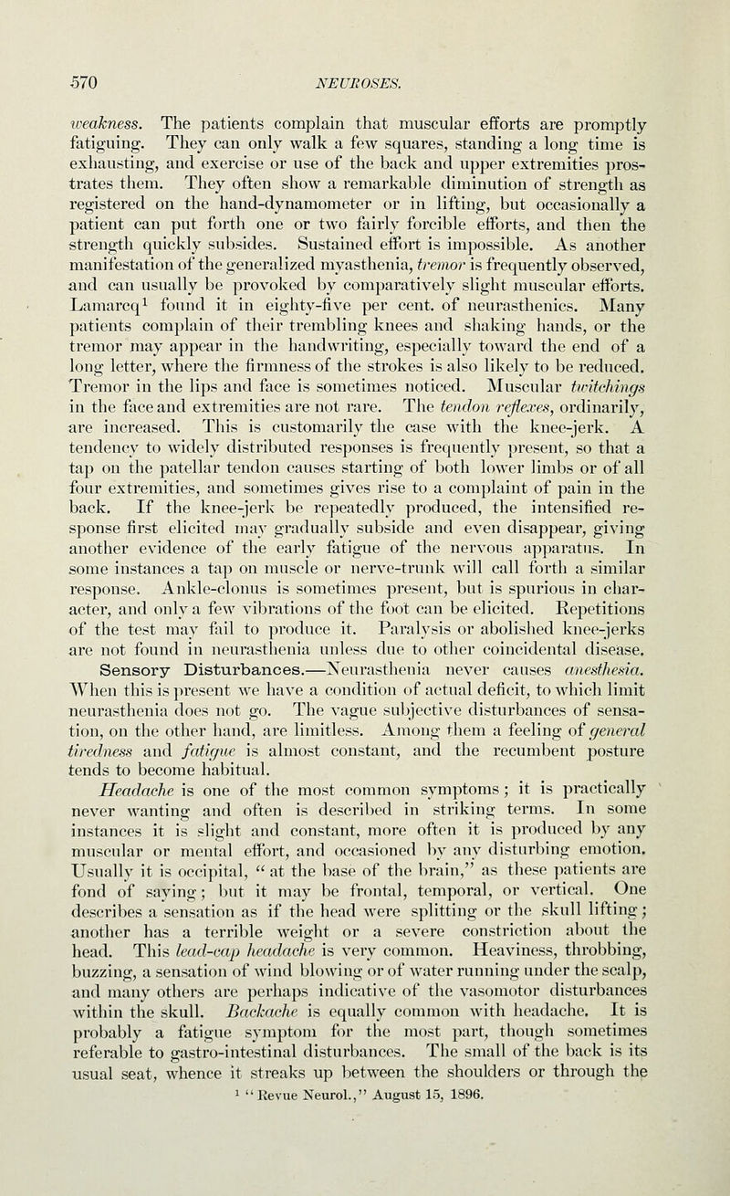 weakness. The patients complain that muscular efforts are promptly fatiguing. They can only walk a few squares, standing a long time is exhausting, and exercise or use of the back and upper extremities pros- trates them. They often show a remarkable diminution of strength as registered on the hand-dynamometer or in lifting, but occasionally a patient can put forth one or two fairly forcible efforts, and then the strength quickly subsides. Sustained eifort is impossible. As another manifestation of the generalized myasthenia, tremor is frequently observed, and can usually be provoked by comparatively slight muscular efforts. Lamarcq^ found it in eighty-five per cent, of neurasthenics. Many patients complain of their trembling knees and shaking hands, or the tremor may appear in the handwriting, especially toward the end of a long letter, where the firmness of the strokes is also likely to be reduced. Tremor in the lips and face is sometimes noticed. Muscular twitchings in the face and extremities are not rare. The tendon reflexes, ordinarily, are increased. This is customarily the case with the knee-jerk. A tendency to widely distributed responses is frequently present, so that a tap on the patellar tendon causes starting of both lower limbs or of all four extremities, and sometimes gives rise to a complaint of pain in the back. If the knee-jerk be repeatedly produced, the intensified re- sponse first elicited may gradually subside and even disappear, giving another evidence of the early fatigue of the nervous apparatus. In some instances a tap on muscle or nerve-trunk will call forth a similar response. Ankle-clonus is sometimes present, but is spurious in char- acter, and only a few vibrations of the foot can be elicited. Repetitions of the test may fail to produce it. Paralysis or abolished knee-jerks are not found in neurasthenia unless due to other coincidental disease. Sensory Disturbances.—Neurasthenia never causes anesthesia. When this is present we have a condition of actual deficit, to which limit neurasthenia does not go. The vague subjective disturbances of sensa- tion, on the other hand, are limitless. Among them a feeling of general tiredness and fatigue is almost constant, and the recumbent posture tends to become habitual. Headache is one of the most common symptoms ; it is practically never wanting and often is described in striking terms. In some instances it is slight and constant, more often it is produced by any muscnlar or mental effort, and occasioned by any disturbing emotion. Usually it is occipital,  at the base of the brain, as these patients are fond of saying; but it may be frontal, temporal, or vertical. One describes a sensation as if the head were splitting or the skull lifting; another has a terrible weight or a severe constriction about the head. This lead-cap headache is very common. Heaviness, throbbing, buzzing, a sensation of wind blowing or of water running under the scalp, and many others are perhaps indicative of the vasomotor disturbances within the skull. Backache is equally common with headache. It is probably a fatigue symptom fi)r the most part, though sometimes referable to grastro-intestinal disturbances. The small of the back is its usual seat, whence it streaks up between the shoulders or through the 1  Revue Neurol., August 15, 1896.
