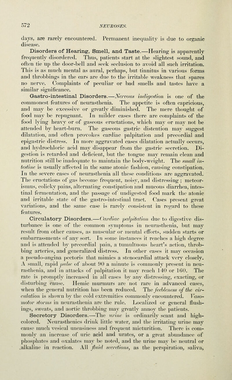 days, are rarely encountered. Permanent inequality is due to organic disease. Disorders of Hearing-, Smell, and Taste.—Hearing is apparently frequently disordered. Thus, patients start at the slightest sound, and often tie up the door-bell and seek seclusion to avoid all such irritation. This is as much mental as aural, perhaps, but tinnitus in various forms and throbbings in the ears are due to the irritable weakness that spares no nerve. Complaints of peculiar or bad smells and tastes have a similar significance. Gastro-intestinal Disorders.—Nervous indigestion is one of the commonest features of neurasthenia. The appetite is often capricious, and may be excessive or greatly diminished. The mere thought of food may be repugnant. In milder cases there are complaints of the food lying heavy or of gaseous eructations, which may or may not be attended by heart-burn. The gaseous gastric distention may suggest dilatation, and often provokes cardiac palpitation and precordial and epigastric distress. In more aggravated cases dilatation actually occurs, and hydrochloric acid may disappear from the gastric secretion. Di- gestion is retarded and deficient, but the tongue may remain clean and nutrition still be inadequate to maintain the body-weight. The small in- testine is usually affected in the same atonic fashion, causing constipation. In the severe cases of neurasthenia all these conditions are aggravated. The eructations of gas become frequent, noisy, and distressing ; meteor- isnius, colicky pains, alternating constipation and mucous diarrhea, intes- tinal fermentation, and the passage of undigested food mark the atonic and irritable state of the gastro-intestinal tract. Cases present great variations, and the same case is rarely consistent in regard to these features. Circulatory Disorders.—Cardiac palpitation due to digestive dis- turbance is one of the common symptoms in neurasthenia, but may result from other causes, as muscular or mental efforts, sudden starts or embarrassments of any sort. In some instances it reaches a high degree and is attended by precordial pain, a tumultuous heart's action, throb- bing arteries, and generalized distress. In other cases it may occasion a pseudo-angina pectoris that mimics a stenocardial attack very closely. A small, rapid j^idse of about 90 a minute is commonly present in neu- rasthenia, and in attacks of palpitation it may reach 140 or 160. The rate is promptly increased in all cases by any distressing, exacting, or disturbing cause. Hemic murmurs are not rare in advanced cases, when the general nutrition has been reduced. The feebleness of the cir- culation is shown by the cold extremities commonly encountered. Vaso- motor stomns in neurasthenia are the rule. Localized or general flush- ings, sweats, and aortic throbbing may greatly annoy the patients. Secretory Disorders.—The urine is ordinarily scant and high- colored. Neurasthenics drink little water, and the irritating urine may cause much vesical uneasiness and frequent micturition. There is com- monly an increase of uric acid and urates, or a great abundance of phosphates and oxalates may be noted, and the urine may be neutral or ^alkaline in reaction. All fluid secretions, as the perspiration^ saliva.