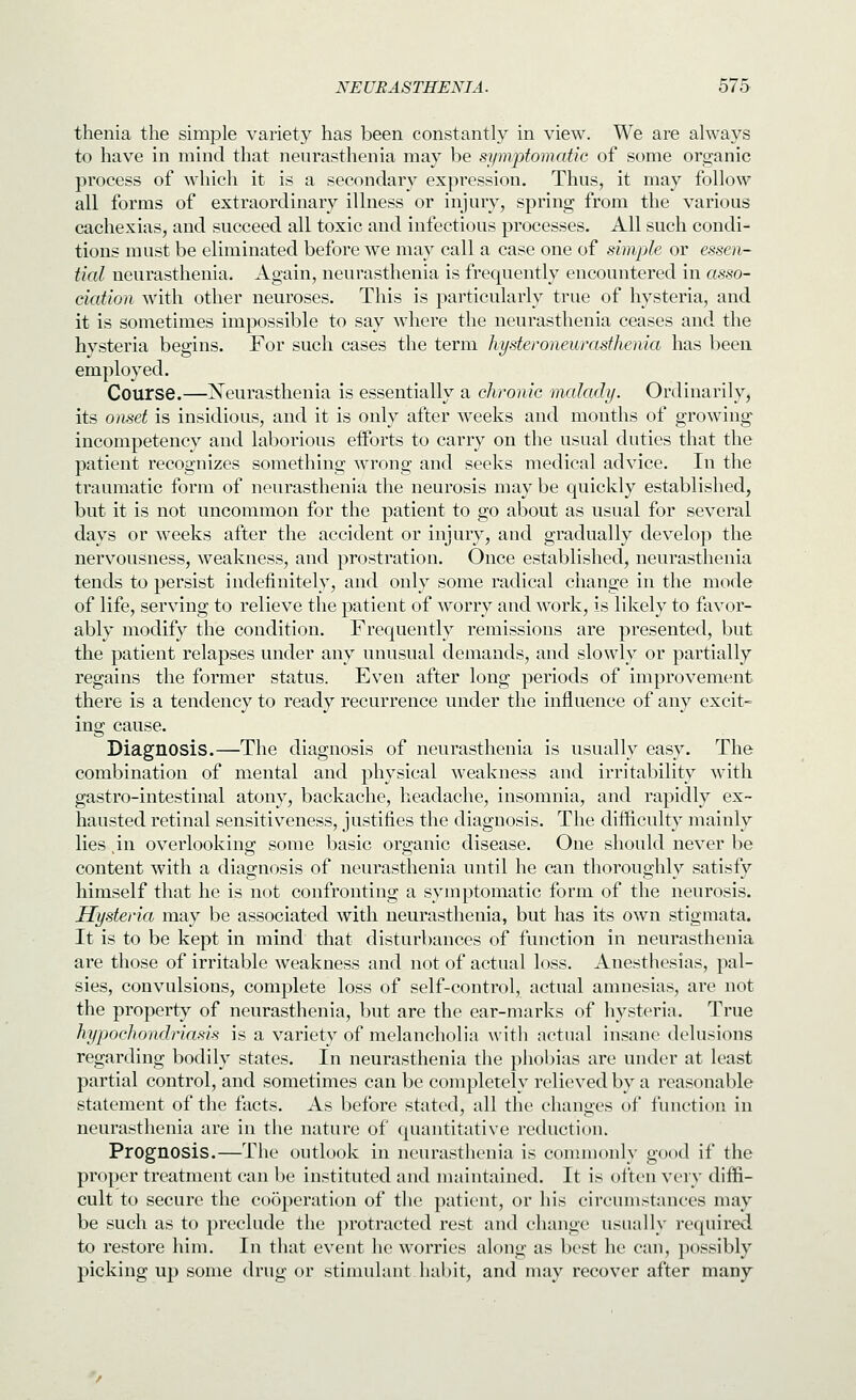 thenia the simple variety has been constantly in view. We are always to have in mind that neurasthenia may be symptomatic of some oro^anic process of which it is a secondary expression. Thus, it may follow all forms of extraordinary illness or injury, spring from the various cachexias, and succeed all toxic and infectious processes. All such condi- tions must be eliminated before we may call a case one of simple or essen- tial neurasthenia. Again, neurasthenia is frequently encountered in asso- ciation with other neuroses. This is particularly true of hysteria, and it is sometimes impossible to say where the neurasthenia ceases and the hvsteria begins. For such cases the term hysteroneurasthenia has been employed. Course.—Neurasthenia is essentially a chronic malady. Ordinarily, its omet is insidious, and it is only after weeks and months of growing incompetency and laborious efforts to carry on the usual duties that the patient recognizes something wrong and seeks medical advice. In the traumatic form of neurasthenia the neurosis may be quickly established, but it is not uncommon for the patient to go about as usual for several days or weeks after the accident or injury, and gradually develop the nervousness, weakness, and prostration. Once established, neurasthenia tends to persist indefinitely, and only some radical change in the mode of life, serving to relieve the patient of worry and work, is likely to favor- ably modify the condition. Frequently remissions are presented, but the patient relapses under any unusual demands, and slowly or partially regains the former status. Even after long periods of improvement there is a tendency to ready recurrence under the influence of any excit- ing cause. Diagnosis.—The diagnosis of neurasthenia is usually easy. The combination of mental and physical weakness and irritability with gastro-intestinal atony, backache, headache, insomnia, and rapidly ex- hausted retinal sensitiveness, justifies the diagnosis. The difficulty mainly lies ,in overlooking some basic organic disease. One should never be content with a diagnosis of neurasthenia until he can thoroughly satisfy himself that he is not confronting a symptomatic form of the neurosis. Hysteria may be associated with neurasthenia, but has its own stigmata. It is to be kept in mind that disturbances of function in neurasthenia are those of irritable weakness and not of actual loss. Anesthesias, pal- sies, convulsions, complete loss of self-control, actual amnesias, are not the property of neurasthenia, but are the ear-marks of hysteria. True hypochoncMasis is a variety of melancholia with actual insane delusions regarding bodily states. In neurasthenia the phobias are under at least partial control, and sometimes can be completely relieved by a reasonable statement of the facts. As before stated, all the changes of function in neurasthenia are in the nature of quantitative reduction. Prognosis.—The outlook in neurasthenia is conunonly good if the proper treatment can be instituted and maintained. It is often very diffi- cult to secure the cooperation of the patient, or his circumstances may be such as to preclude the protracted rest and change usually required to restore him. In that event he worries along as best he can, possibly picking up some drug or stimulant habit, and may recover after many