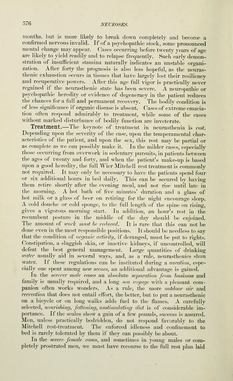 months, but is more likely to break down completely and become a confirmed nervous invalid. If of a psychopathic stock, some pronounced mental change may appear. Cases occurring before twenty years of age are likely to yield readily and to relapse frequently. Such early demon- stration of insufficient stamina naturally indicates an unstable organi- zation. After forty the prognosis is also less hopeful, as the neuras- thenic exhaustion occurs in tissues that have largely lost their resiliency and recuperative powers. After this age full vigor is practically never regained if the neurasthenic state has been severe. A neuropathic or psychopathic heredity or evidence of degeneracy in the patient reduces the chances for a full and permanent recovery. The bodily condition is of less significance if organic disease is absent. Cases of extreme emacia- tion often respond admirably to treatment, while some of the cases without marked disturbance of bodily function are inveterate. Treatment.—The keynote of treatment in neurasthenia is rest. Depending upon the severity of the case, upon the temperamental char- acteristics of the patient, and upon the sex, this rest may be partial or as complete as we can possibly make it. In the milder cases, especially those occurring from overwork in sedentary pursuits, in patients between the ages of twenty and forty, and when the patient's make-up is based upon a good heredity, the full AVier Mitchell rest treatment is commonly not required. It may only be necessaiy to have the patients spend four or six additional hours in bed daily. This can be secured by having them retire shortly after the evening meal, and not rise until late in the morning. A hot bath of five minutes' duration and a glass of hot milk or a glass of beer on retiring for the night encourage sleep. A cold douche or cold sponge, to the full length of the spine on rising, gives a vigorous morning start. In addition, an hour's rest in the recumbent posture in the middle of the day should be enjoined. The amount of icorh must be reduced. It is rare that this can not be done even in the most responsible positions. It should be needless to say that the condition of organic activity, if deranged, must be put to rights. Constipation, a sluggish skin, or inactive kidneys, if uncontrolled, will defeat the best general management. Large quantities of drinking water usually aid in several ways, and, as a rule, neurasthenics shun water. If these regulations can be instituted during a vacation, espe- cially one spent among new scenes, an additional advantage is gained. In the severer male cases an absolute separation from business and family is usually required, and a long sea voyage with a pleasant com- panion often works wonders. As a rule, the more outdoor air and recreation that does not entail effort, the better, but to put a neurasthenic on a bicycle or on long walks adds fuel to the flames. A carefully selected, nourishing, fattening, un.stimulatin.g diet is of considerable im- portance. If the scales show a gain of a few pounds, success is assured. Men, unless practically bedridden, do not respond favorably to the Mitchell rest-treatment. The enforced idleness and confinement to bed is rarely tolerated by them if they can possibly be about. In the severe female cases, and sometimes in young males or com- pletely prostrated men, we must have recourse to tlie full rest phui laid