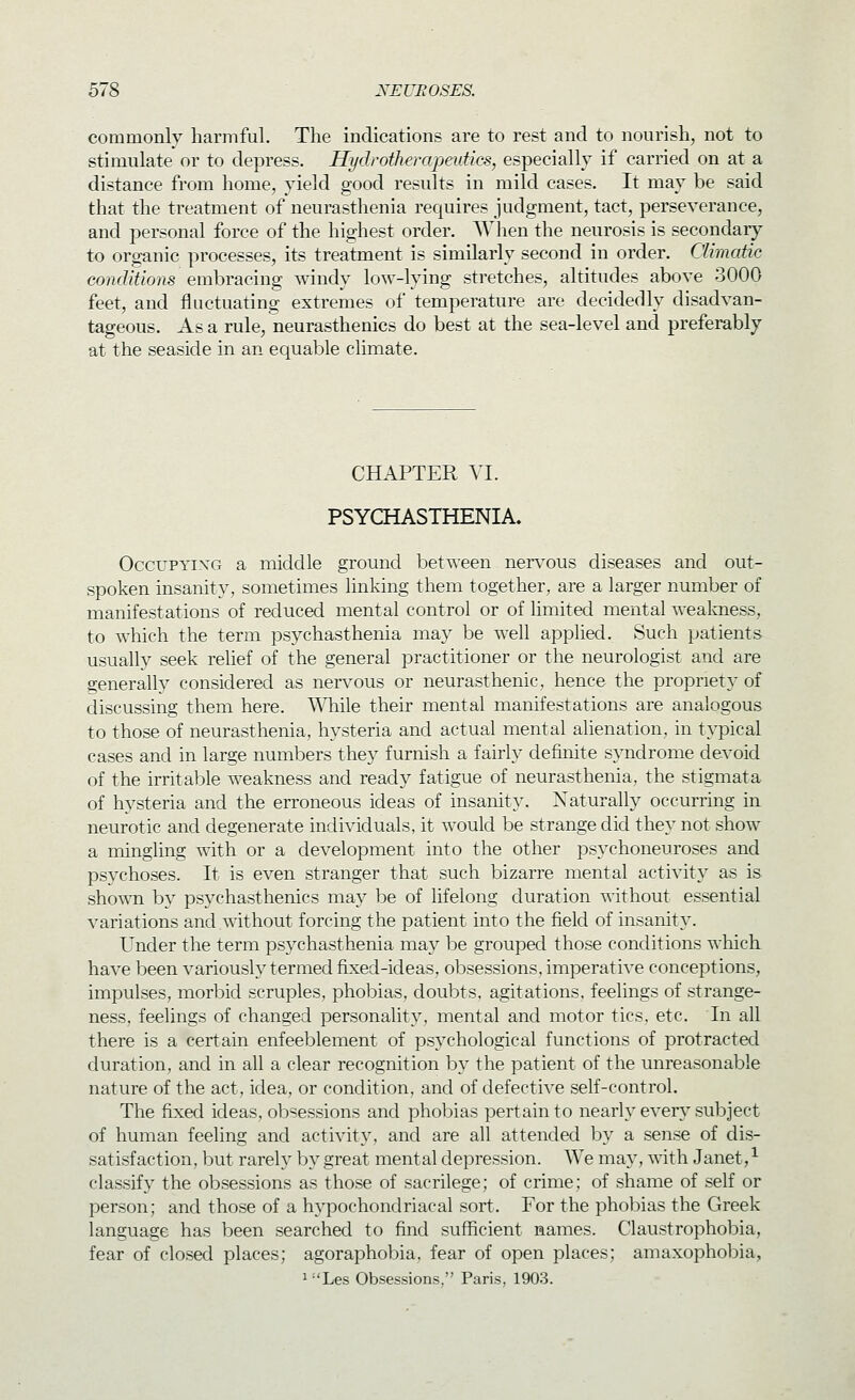 commonly harmful. The indications are to rest and to nourish, not to stimulate or to depress. HydrotherapeidkSy especially if carried on at a distance from home, yield good results in mild cases. It may be said that the treatment of neurasthenia requires judgment, tact, perseverance, and personal force of the highest order. When the neurosis is secondary to organic processes, its treatment is similarly second in order. Climatic conditions embracing windy low-lying stretches, altitudes above 3000 feet, and fluctuating extremes of temperature are decidedly disadvan- tageous. As a rule, neurasthenics do best at the sea-level and preferably at the seaside in an equable climate. CHAPTER VI. PSYCHASTHENIA. OccuPYixG a middle ground between ner^'ous diseases and out- spoken insanity, sometimes linking them together, are a larger number of manifestations of reduced mental control or of limited mental wealmess, to which the term psychasthenia may be well applied. Such patients usually seek rehef of the general practitioner or the neurologist and are generally considered as nervous or neurasthenic, hence the propriety of discussing them here. W\ii\q their mental manifestations are analogous to those of neurasthenia, hysteria and actual mental alienation, in typical cases and in large numbers they furnish a fairly definite syndrome devoid of the irritable weakness and ready fatigue of neurasthenia, the stigmata of hysteria and the erroneous ideas of insanity. Naturally occurring in neurotic and degenerate individuals, it would be strange did they not show a mingling with or a development into the other psychoneuroses and psychoses. It is even stranger that such bizarre mental activity as is shown by psychasthenics may be of lifelong duration without essential variations and without forcing the patient into the field of insanity. Under the term psychasthenia may be grouped those conditions which have been variously termed fixed-ideas, obsessions, imperative conceptions, impulses, morbid scruples, phobias, doubts, agitations, feelings of strange- ness, feelings of changed personality, mental and motor tics. etc. In all there is a certain enfeeblement of psychological functions of protracted duration, and in all a clear recognition by the patient of the unreasonable nature of the act, idea, or condition, and of defective self-control. The fixed ideas, obsessions and phobias pertain to nearly ever}^ subject of human feeling and activity, and are all attended by a sense of dis- satisfaction, iDut rarely by great mental depression. We may, with Janet,-^ classify the obsessions as those of sacrilege; of crime; of shame of self or person; and those of a hypochondriacal sort. For the phobias the Greek language has been searched to find sufficient names. Claustrophobia, fear of closed places; agoraphobia, fear of open places; amaxophobia, ^Les Obsessions, Paris, 1903.