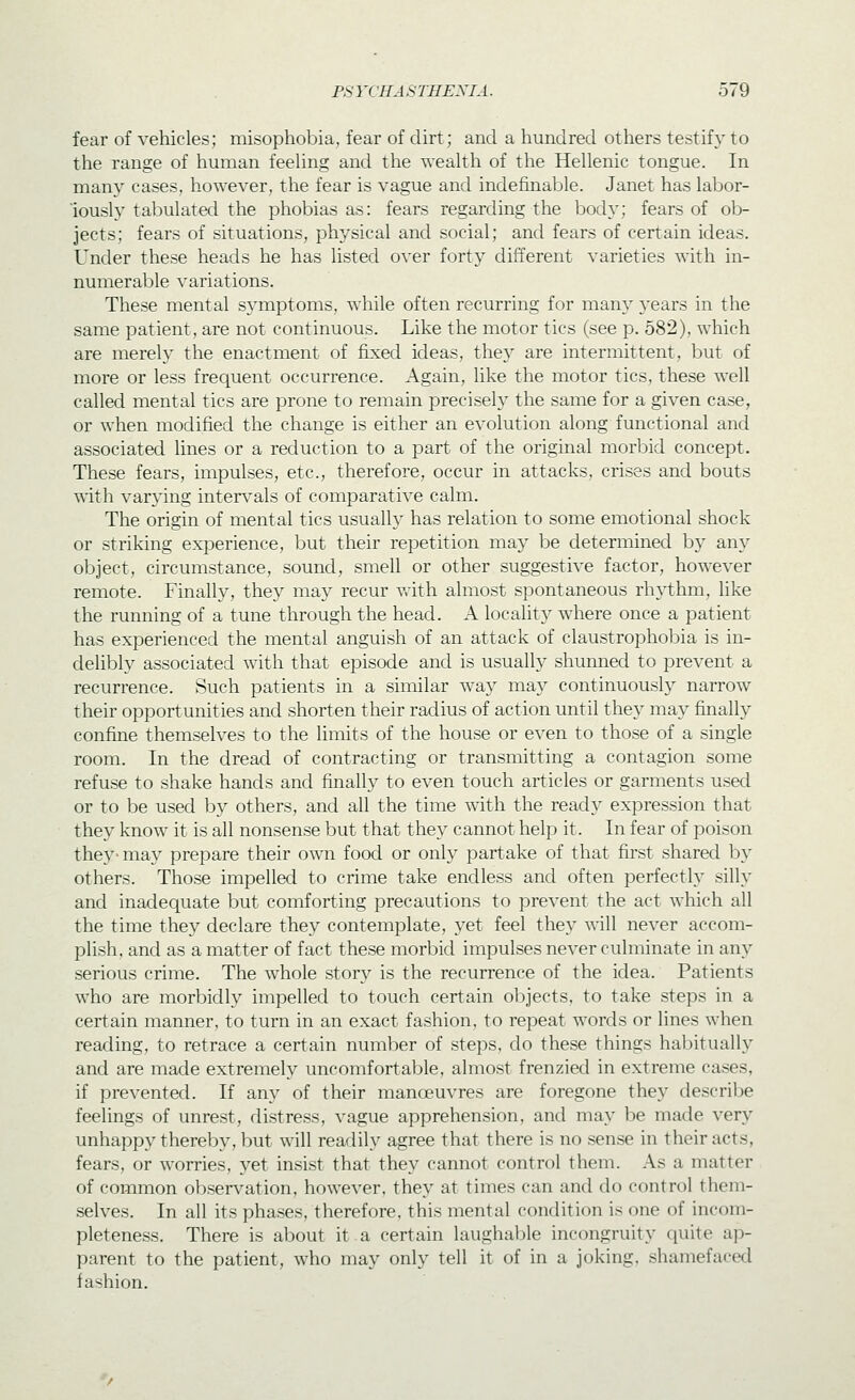 fear of vehicles; misophobia, fear of dirt; and a hundred others testify to the range of human feehng and the weahh of the Hellenic tongue. In many cases, however, the fear is vague and indefinable. Janet has labor- iously tabulated the phobias as: fears regarding the body; fears of ob- jects; fears of situations, physical and social; and fears of certain ideas. Under these heads he has listed over forty different varieties with in- numeral^le variations. These mental symptoms, while often recurring for many years in the same patient, are not continuous. Like the motor tics (see p. 582), which are merely the enactment of fixed ideas, they are intermittent, but of more or less frequent occurrence. Again, like the motor tics, these well called mental tics are prone to remain precisely the same for a given case, or when modified the change is either an evolution along functional and associated lines or a reduction to a part of the original morbid concept. These fears, impulses, etc., therefore, occur in attacks, crises and bouts with varying interv^als of comparative calm. The origin of mental tics usually has relation to some emotional shock or striking experience, but their repetition may be deterixdned by an}^ object, circumstance, sound, smell or other suggestive factor, however remote. Finally, they may recur v.ith almost spontaneous rhj'thm, like the running of a tune through the head. A locality where once a patient has experienced the mental anguish of an attack of claustrophobia is in- delibly associated with that episode and is usually shunned to prevent a recurrence. Such patients in a similar way may continuously narrow their opportunities and shorten their radius of action until they may finally confine themselves to the limits of the house or even to those of a single room. In the dread of contracting or transmitting a contagion some refuse to shake hands and finally to even touch articles or garments used or to be used by others, and all the time with the ready expression that they know it is all nonsense but that they cannot help it. In fear of poison thej'-may prepare their own food or only partake of that first shared by others. Those impelled to crime take endless and often perfectly silly and inadequate but comforting precautions to prevent the act which all the time they declare they contemplate, yet feel they will never accom- plish, and as a matter of fact these morbid impulses never culminate in any serious crime. The whole story is the recurrence of the idea. Patients who are morbidly impelled to touch certain objects, to take steps in a certain manner, to turn in an exact fashion, to repeat words or lines when reading, to retrace a certain number of steps, do these things habitually and are made extremely uncomfortable, almost frenzied in extreme cases, if prevented. If any of their manoeuvres are foregone they describe feelings of unrest, distress, vague apprehension, and may be made very unhappy thereby, but will readily agree that there is no sense in their acts, fears, or worries, yet insist that they cannot control them. As a matter of common observation, however, they at times can and do control them- selves. In all its phases, therefore, this mental condition is one of incom- pleteness. There is about it a certain laughable incongruity quite ap- parent to the patient, who may only tell it of in a joking, shamefaced fashion.