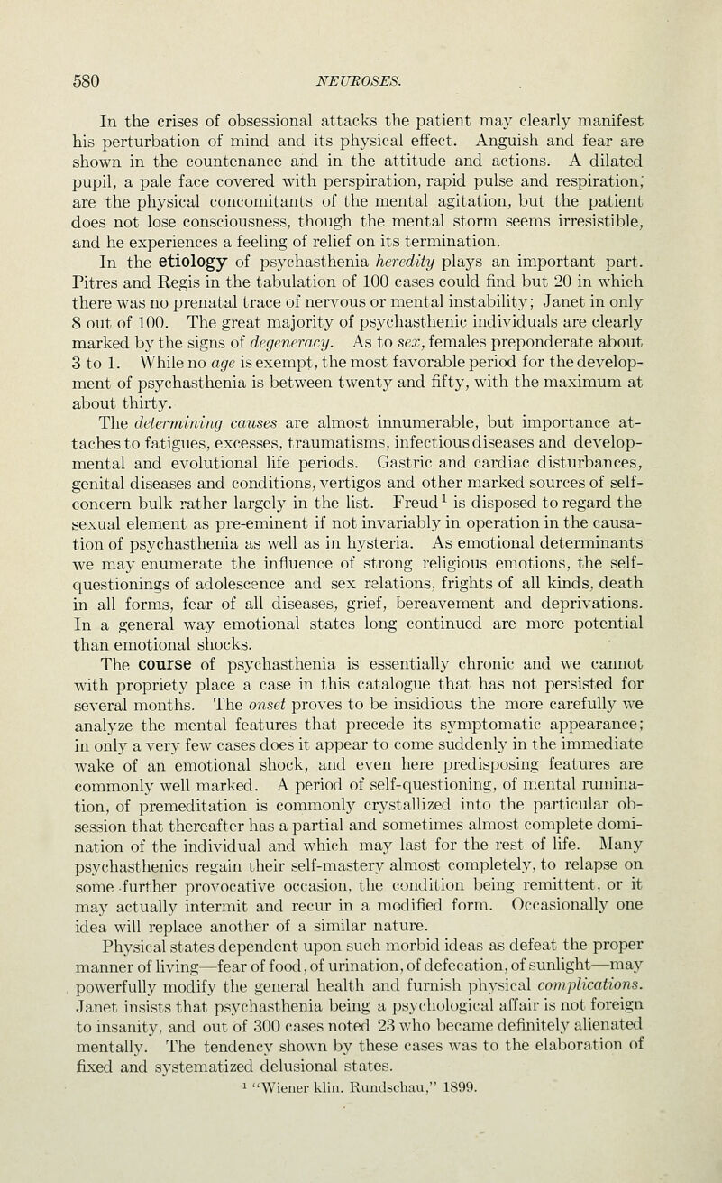 In the crises of obsessional attacks the patient may clearly manifest his perturbation of mind and its physical effect. Anguish and fear are shown in the countenance and in the attitude and actions. A dilated pupil, a pale face covered with perspiration, rapid pulse and respiration; are the physical concomitants of the mental agitation, but the patient does not lose consciousness, though the mental storm seems irresistible, and he experiences a feeling of relief on its termination. In the etiology of psychasthenia heredity plays an important part. Pitres and Regis in the tabulation of 100 cases could find but 20 in which there was no prenatal trace of nervous or mental instability; Janet in only 8 out of 100. The great majority of psychasthenic individuals are clearly marked by the signs of degeneracy. As to sex, females preponderate about 3 to 1. While no age is exempt, the most favorable period for the develop- ment of psychasthenia is between twenty and fifty, with the maximum at about thirty. The determining causes are almost innumerable, but importance at- taches to fatigues, excesses, traumatisms, infectious diseases and develop- mental and evolutional life periods. Gastric and cardiac disturbances, genital diseases and conditions, vertigos and other marked sources of self- concern bulk rather largely in the list. Freud ^ is disposed to regard the sexual element as pre-eminent if not invariably in operation in the causa- tion of psychasthenia as well as in hysteria. As emotional determinants we may enumerate the influence of strong religious emotions, the self- questionings of adolescence and sex relations, frights of all kinds, death in all forms, fear of all diseases, grief, bereavement and deprivations. In a general way emotional states long continued are more potential than emotional shocks. The course of psychasthenia is essentially chronic and we cannot with propriety place a case in this catalogue that has not persisted for several months. The onset proves to be insidious the more carefully we analyze the mental features that precede its symptomatic appearance; in only a very few cases does it appear to come suddenly in the immediate wake of an emotional shock, and even here predisposing features are commonly well marked. A period of self-questioning, of mental rumina- tion, of premeditation is commonly crystallized into the particular ob- session that thereafter has a partial and sometimes almost complete domi- nation of the individual and which may last for the rest of life. Many psychasthenics regain their self-mastery almost completely, to relapse on some further provocative occasion, the condition being remittent, or it may actually intermit and recur in a modified form. Occasionally one idea will replace another of a similar nature. Physical states dependent upon such morbid ideas as defeat the proper manner of living—fear of food, of urination, of defecation, of sunlight—may , powerfully modify the general health and furnish physical complications. Janet insists that psychasthenia being a psychological affair is not foreign to insanity, and out of 300 cases noted 23 who became definitely alienated mentally. The tendency shown by these cases was to the elaboration of fixed and systematized delusional states. 1 Wiener klin. Rundschau, 1899.
