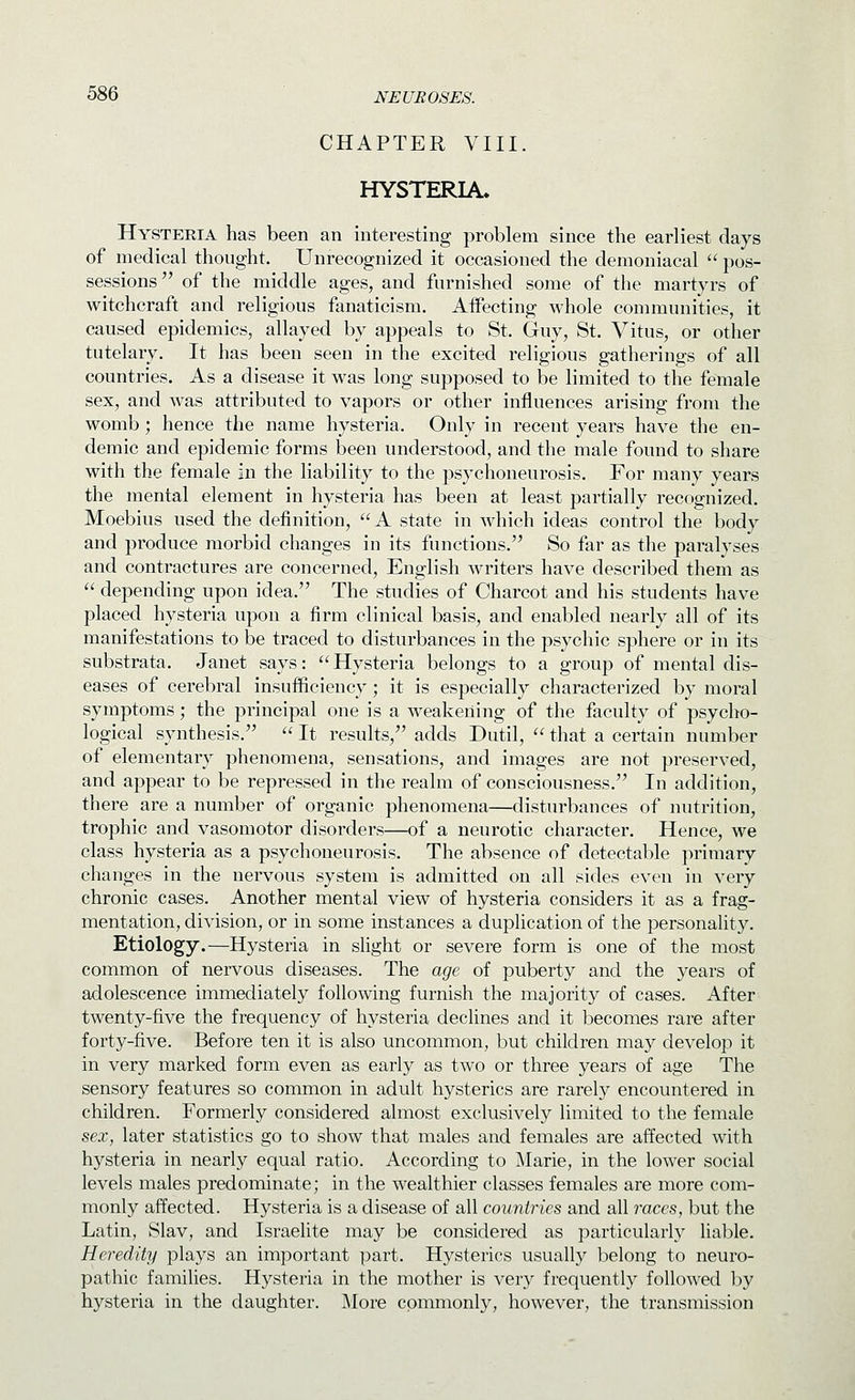 CHAPTER VIII. HYSTERIA. Hysteria has been an interesting problem since the earliest days of medical thought. Unrecognized it occasioned the demoniacal  pos- sessions of the middle ages, and furnished some of the martyrs of witchcraft and religious fanaticism. Affecting whole communities, it caused epidemics, allayed by appeals to St. Guy, St. Vitus, or other tutelary. It has been seen in the excited religious gatherings of all countries. As a disease it was long supposed to be limited to the female sex, and was attributed to vapors or other influences arising from the womb; hence the name hysteria. Only in recent years have the en- demic and epidemic forms been understood, and the male found to share with the female in the liability to the psychoneurosis. For many years the mental element in hysteria has been at least partially recognized. Moebius used the definition, A state in which ideas control the body and produce morbid changes in its functions. So far as the paralyses and contractures are concerned, English writers have described them as  depending upon idea. The studies of Charcot and his students have placed hysteria upon a firm clinical basis, and enabled nearly all of its manifestations to be traced to disturbances in the psychic sphere or in its substrata. Janet says: Hysteria belongs to a group of mental dis- eases of cerebral insufficiency; it is especially characterized by moral symptoms; the principal one is a weakening of the faculty of psycho- logical synthesis.  It results, adds Dutil,  that a certain number of elementary phenomena, sensations, and images are not preserved, and appear to be repressed in the realm of consciousness. In addition, there are a number of organic phenomena—disturbances of nutrition, trophic and vasomotor disorders—of a neurotic character. Hence, we class hysteria as a psychoneurosis. The absence of detectable primary changes in the nervous system is admitted on all sides even in very chronic cases. Another mental view of hysteria considers it as a frag- mentation, division, or in some instances a duplication of the personality. Etiology.—Hysteria in slight or severe form is one of the most common of nervous diseases. The age of puberty and the years of adolescence immediately following furnish the majority of cases. After twenty-five the frequency of hysteria declines and it becomes rare after forty-five. Before ten it is also uncommon, but children may develop it in very marked form even as early as two or three years of age The sensory features so common in adult hysterics are rarely encountered in children. Formerly considered almost exclusively limited to the female sex, later statistics go to show that males and females are affected with hysteria in nearly equal ratio. According to j\Iarie, in the lower social levels males predominate; in the wealthier classes females are more com- monly affected. Hysteria is a disease of all countries and all races, but the Latin, Slav, and Israelite may be considered as particularly liable. Heredity plays an important part. Hysterics usuall}^ belong to neuro- pathic families. Hysteria in the mother is very frequently followed by hysteria in the daughter. JMore commonly, however, the transmission