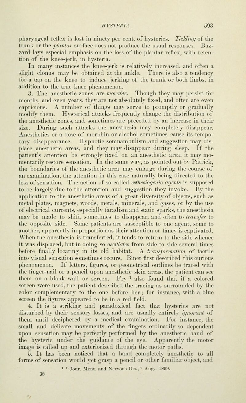 pharyngeal reflex is lost in ninety per cent, of hysterics. Tickling of the trunk or the plantar surface does not produce the usual responses. Buz- zard lays especial emphasis on the loss of the plantar reflex, with reten- tion of the knee-jerk, in hysteria. In many instances the knee-jerk is relatively increased, and often a slight clonus may be obtained at the ankle. There is also a tendency for a tap on the knee to induce jerking of the trunk or both limbs, in addition to the true knee phenomenon. 3. The anesthetic zones are movable. Though they may persist for months, and even years, they are not absolutely fixed, and often are even capricious. A number of things may serve to promptly or gradually modify them. Hysterical attacks frequently change the distribution of the anesthetic zones, and sometimes are preceded by an increase in their size. During such attacks the anesthesia may completely disappear. Anesthetics or a dose of morphin or alcohol sometimes cause its tempo- rary disappearance. Hypnotic somnambulism and suggestion may dis- place anesthetic areas, and they may disappear during sleep. If the patient's attention be strongly fixed on an anesthetic area, it may mo- mentarily restore sensation. In the same way, as pointed out by Patrick, the boundaries of the anesthetic area may enlarge during the course of an examination, the attention in this case naturally being directed to the loss of sensation. The action of so-called esthesiogenic agents is supposed to be largely due to the attention and suggestion they invoke. By the application to the anesthetic areas of a great diversity of objects, such as metal plates, magnets, woods, metals, minerals, and gases, or by the use of electrical currents, especially faradism and static sparks, the anesthesia may be made to shift, sometimes to disappear, and often to transfer to the opposite side. Some patients are susceptible to one agent, some to another, apparently in proportion as their attention or fancy is captivated. When the anesthesia is transferred, it tends to return to the side whence it was displaced, but in doing so oscillates from side to side several times before finally locating in its old habitat. A transformation of tactile into visual sensation sometimes occurs. Binet first described this curious phenomenon. If letters, figures, or geometrical outlines be traced with the finger-nail or a pencil upon anesthetic skin areas, the patient can see them on a blank wall or screen. Fry ^ also found that if a colored screen were used, the patient described the tracing as surrounded by the color complementary to the one before her; for instance, with a blue screen the figures appeared to be in a red field. 4. It is a striking and paradoxical fact that hysterics are not disturbed by their sensory losses, and are usually entirely ignorant of them until deciphered by a medical examination. For instance, the small and delicate movements of the fingers ordinarily so dependent upon sensation may be perfectly performed by the anesthetic hand of the hysteric under the guidance of the eye. Apparently the motor image is called up and exteriorized through the motor paths. 5. It has been noticed that a hand completely anesthetic to all forms of sensation would yet grasp a pencil or other familiar object, and ^ Jour. Ment. and Nervous Dis., Aug., 1899. 38