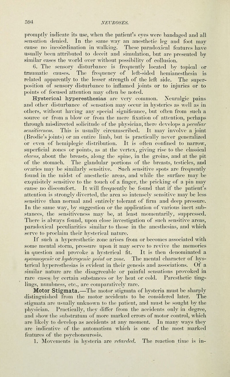 promptly indicate its use, when the patient's eyes were bandaged and all sensation denied. In the same way an anesthetic leg and foot may cause no incoordination in walking. These paradoxical features have usually been attributed to deceit and simulation, but are presented by similar cases the world over without possibility of collusion. 6. The sensory disturbance is frequently located by topical or traumatic causes. The frequency of left-sided hemianesthesia is related apparently to the lesser strength of the left side. The super- position of sensory disturbance to inflamed joints or to injuries or to points of focused attention may often be noted. Hysterical hyperesthesias are very common. jSTeuralgic pains and other disturbance of sensation may occur in hysterics as well as in others, without having any special significance, but often from such a source or from a blow or from the mere fixation of attention, perhaps through misdirected solicitude of the physician, there develops & peculiar sensitiveness. Tliis is usually circumscribed. It may involve a joint (Brodie's joints) or an entire limb, but is practically never generalized or even of hemiplegic distribution. It is often confined to narrow, superficial zones or points, as at the vertex, giving rise to the classical clavus, about the breasts, along the spine, in the groins, and at the pit of the stomach. The glandular portions of the breasts, testicles, and ovaries may be similarly sensitive. Such sensitive spots are frequently found in the midst of anesthetic areas, and while the surface may be exquisitely sensitive to the touch of a finger, the pricking of a pin may cause no discomfort. It will frequently, be found that if the patient's attention is strongly diverted, the area so intensely sensitive may be less sensitive than normal and entirely tolerant of firm and deep pressure. In the same way, by suggestion or the application of various inert sub- stances, the sensitiveness may be, at least momentarily, suppressed. There is always found, upon close investigation of such sensitive areas, paradoxical peculiarities similar to those in the anesthesias, and which serve to proclaim their hysterical nature. If such a hyperesthetic zone arises from or becomes associated with some mental storm, pressure upon it may serve to revive the memories in question and provoke a hysterical fit. It is then denominated a spasmogenic or hysterogenic point or zone. The mental character of hys- terical hyperesthesias is evident in their genesis and associations. Of a similar nature are the disagreeable or painful sensations provoked in rare cases by certain substances or by heat or cold. Paresthetic ting- lings, numbness, etc., are comparatively rare. Motor Stigmata.—The motor stigmata of hysteria must be shar]ily distinguished from the motor accidents to be considered later. The stigmata are usually unknown to the patient, and must be sought by the physician. Practically, they differ from the accidents only in degree, and show the substratum of more marked errors of motor control, which are likely to develop as accidents at any moment. In many M'ays they are indicative of the automatism which is one of the most marked features of the psychoneurosis. 1. Movements in hysteria are retarded. The reaction time is in-