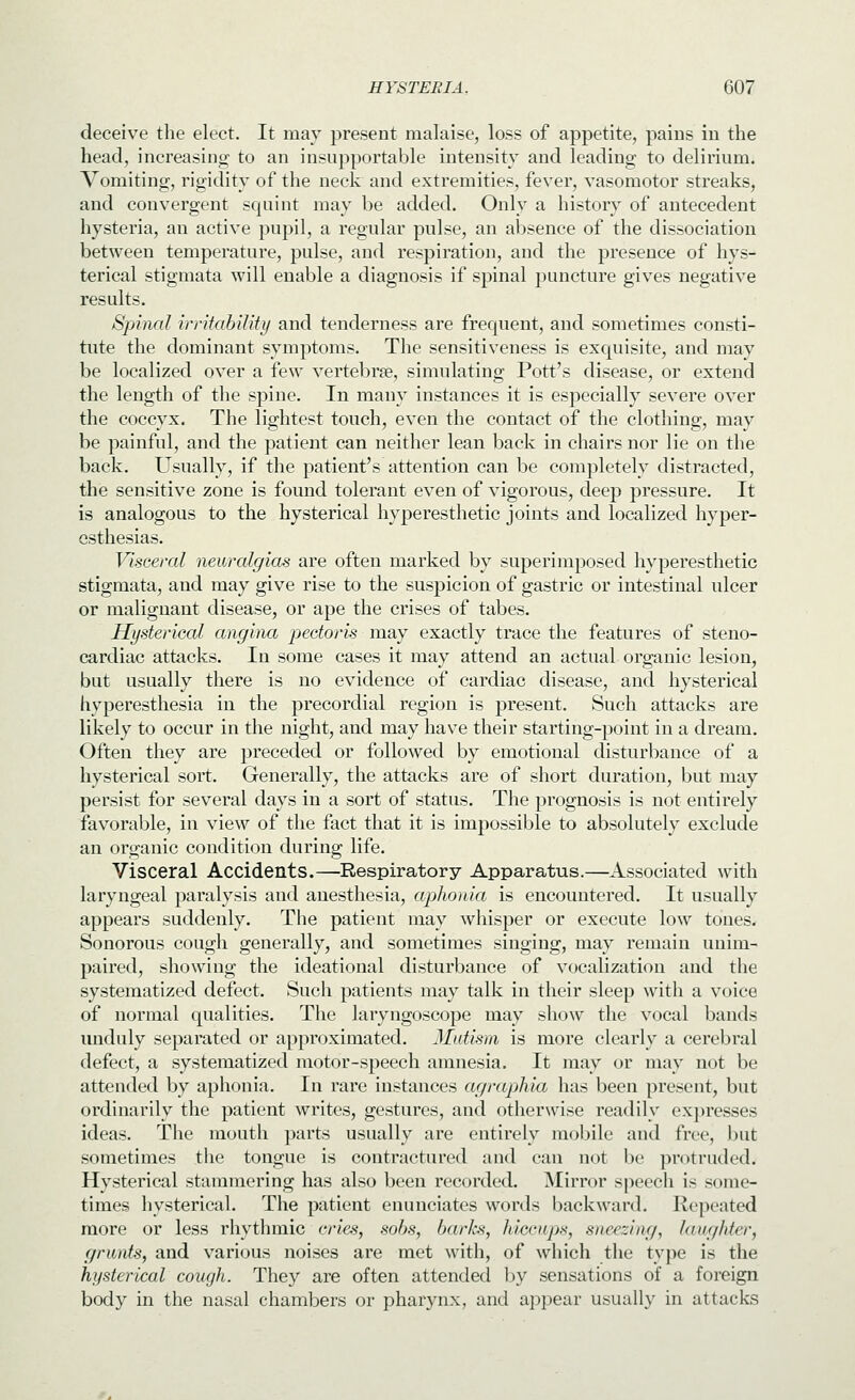 deceive the elect. It may present malaise, loss of appetite, pains in the head, increasino; to an insupportable intensity and leading to delirium. Vomiting, rigidity of the neck and extremities, fever, vasomotor streaks, and convergent squint may be added. Only a history of antecedent hysteria, an active pupil, a regular pulse, an absence of the dissociation between temperature, pulse, and respiration, and the presence of hys- terical stigmata will enable a diagnosis if spinal puncture gives negative results. Spinal irritahiUty and tenderness are frequent, and sometimes consti- tute the dominant symptoms. The sensitiveness is exquisite, and may be localized over a few vertebrse, simulating Pott's disease, or extend the length of the spine. In many instances it is especially severe over the coccyx. The lightest touch, even the contact of the clothing, may be painful, and the patient can neither lean back in chairs nor lie on the back. Usually, if the patient's attention can be completely distracted, the sensitive zone is found tolerant even of vigorous, deep pressure. It is analogous to the hysterical hyperesthetic joints and localized hyper- esthesias. Visceral neuralgias are often marked by superimposed hyperesthetic stigmata, and may give rise to the suspicion of gastric or intestinal ulcer or malignant disease, or ape the crises of tabes. Hysterical angina pectoris may exactly trace the features of steno- cardiac attacks. In some cases it may attend an actual organic lesion, but usually there is no evidence of cardiac disease, and hysterical hyperesthesia in the precordial region is present. Such attacks are likely to occur in the night, and may have their starting-point in a dream. Often they are preceded or followed by emotional disturbance of a hysterical sort. Generally, the attacks are of short duration, but may persist for several days in a sort of status. The prognosis is not entirely favorable, in view of the fact that it is impossible to absolutely exclude an organic condition during life. Visceral Accidents.—Respiratory Apparatus.—Associated with laryngeal paralysis and anesthesia, aphonia is encountered. It usually appears suddenly. The patient may whisper or execute low tones. Sonorous cough generally, and sometimes singing, may remain unim- paired, showing the ideational disturbance of vocalization and the systematized defect. Such patients may talk in their sleep with a voice of normal qualities. The laryngoscope may show the vocal bauds unduly separated or approximated. Mutism is more clearly a cerebral defect, a systematized motor-speech amnesia. It may or may not be attended by aphonia. In rare instances agraphia has been present, but ordinarily the patient writes, gestures, and otherwise readily expresses ideas. The mouth parts usually are entirely mobile and free, but sometimes tlie tongue is contractured and can not be protruded. Hysterical stammering has also been recorded. ^lirror speech is some- times hysterical. The patient enunciates words backward. Repeated more or less rhythmic cries, sobs, barks, hiccups, sneezing, laug/der, grunts, and various noises are met with, of which the type is the hysterical cough. They are often attended by sensations of a foreign body in the nasal chambers or pharynx, and appear usually in attacks