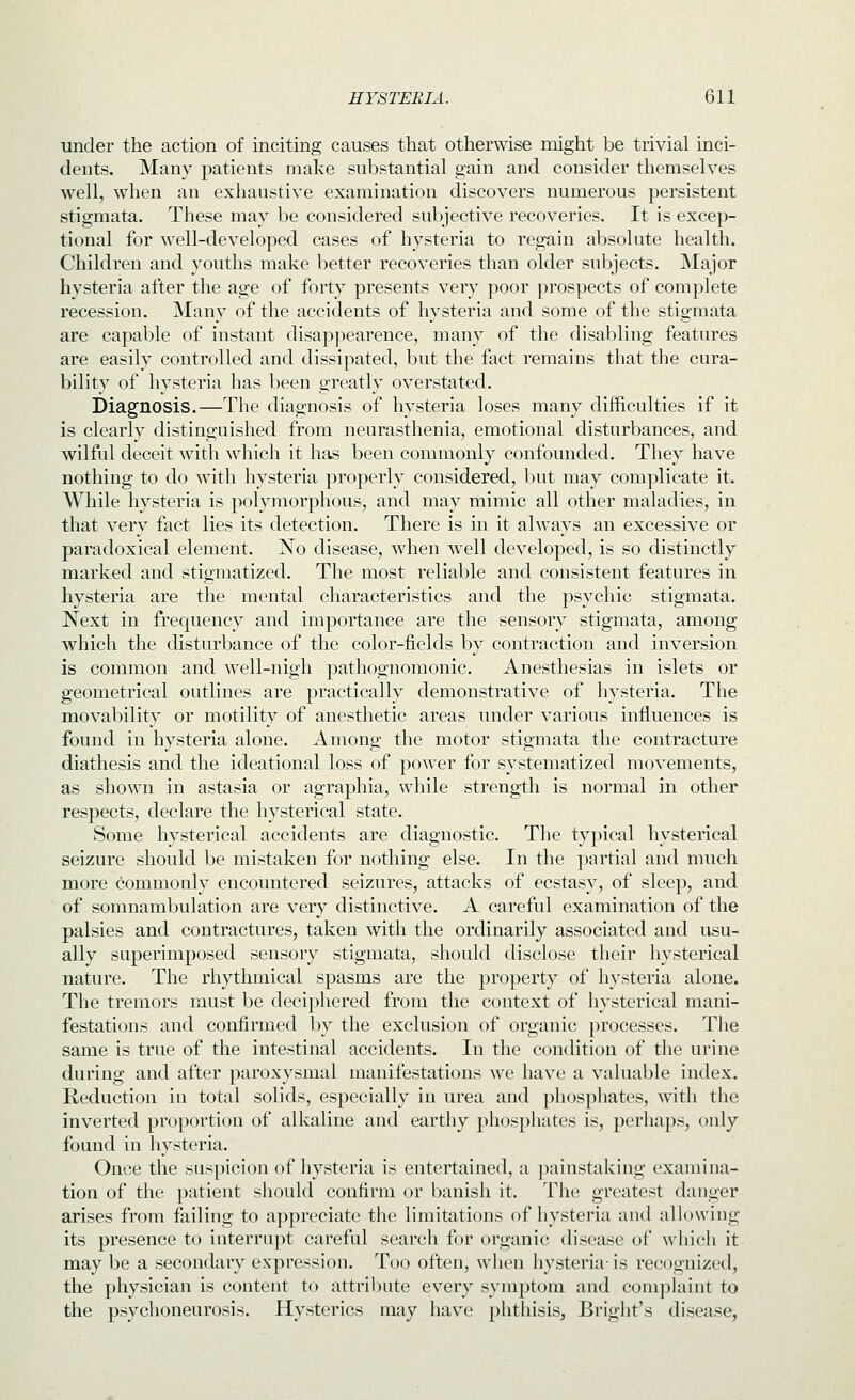 under the action of inciting causes that otherwise might be trivial inci- dents. Many patients make substantial gain and consider themselves well, when an exhaustive examination discovers numerous persistent stigmata. These may be considered subjective recoveries. It is excep- tional for well-developed cases of hysteria to regain absolute health. Children and youths make better recoveries than older subjects. Major hysteria after the age of forty presents very poor prospects of complete recession. Many of the accidents of hysteria and some of the stigmata are capable of instant disappearence, many of the disabling features are easily controlled and dissipated, but the fact remains that the cura- bility of hysteria has been greatly overstated. Diagnosis.—The diagnosis of hysteria loses many difficulties if it is clearly distinguished from neurasthenia, emotional disturbances, and wilful deceit with which it has been commonly confounded. They have nothing to do with hysteria properly considered, l)ut may complicate it. While hysteria is polymorphous, and may mimic all other maladies, in that very fact lies its detection. There is in it always an excessive or paradoxical element. No disease, when well developed, is so distinctly marked and stigmatized. The most reliable and consistent features in hysteria are the mental characteristics and the psychic stigmata. Next in frequency and importance are the sensory stigmata, among which the disturbance of the color-fields by contraction and inversion is common and well-nigh pathognomonic. Anesthesias in islets or geometrical outlines are practically demonstrative of hysteria. The movabilitv or motility of anesthetic areas under various influences is found in hysteria alone. Among the motor stigmata the contracture diathesis and the ideational loss of power for systematized movements, as shown in astasia or agraphia, while strength is normal in other respects, declare the hysterical state. Some hysterical accidents are diagnostic. The typical hysterical seizure should be mistaken for nothing else. In the partial and much more commonly encountered seizures, attacks of ecstasy, of sleep, and of somnambulation are very distinctive. A careful examination of the palsies and contractures, taken with the ordinarily associated and usu- ally superimposed sensory stigmata, should disclose their hysterical nature. The rhythmical spasms are the property of hysteria alone. The tremors must be deciphered from the context of hysterical mani- festations and confirmed by the exclusion of organic processes. The same is true of the intestinal accidents. lu the condition of the urine during and after paroxysmal manifestations we have a valuable index. Reduction in total solids, especially in urea and phosphates, with the inverted proportion of alkaline and earthy phosphates is, perhaps, only found in hysteria. Once the suspicion of hysteria is entertained, a painstaking examina- tion of the patient should confirm or banish it. The greatest danger arises from failing to appreciate the limitations of hysteria and allowing its presence to interrupt careful search for organic disease of which it may be a secondary expression. Too often, when hysteria- is recognized, the physician is content to attribute every symptom and complaint to the psychoneurosis. Hysterics may have phthisis, Brigiit's disease,