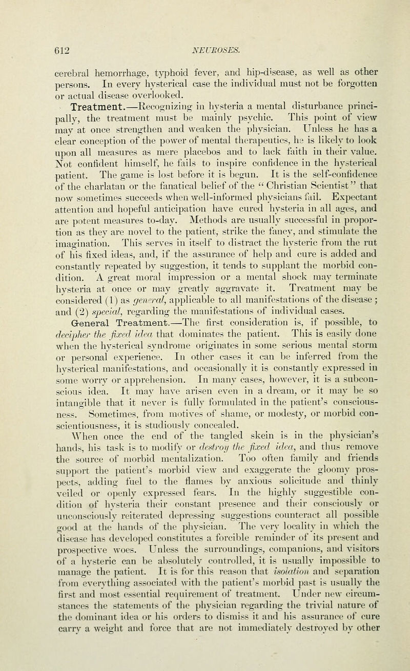 cerebral hemorrhage, tj-phoid fever, and hip-disease, as well as other persons. In every hysterical case the individual must not be forgotten or actual disease overlooked. Treatment.—Recognizing in hysteria a mental disturbance princi- pally, the treatment must be mainly psychic. This point of view may at once strengthen and weaken the physician. Unless he has a clear conception of the power of mental therapeutics, he is likely to look upon all measures as mere placebos and to lack faith in their value. Xot confident himself, he fails to inspire confidence in the hysterical patient. The game is lost before it is begun. It is the self-confidence of the charlatan or the fanatical belief of the Christian Scientist that now sometimes succeeds when well-informed physicians fail. Expectant attention and hopeful anticipation have cured hysteria in all ages, and are potent measures to-day. Methods are usually successful in propor- tion as they are novel to the patient, strike the fancy, and stimulate the imao-ination. This serves in itself to distract the hysteric from the rut of his fixed ideas, and, if the assurance of help and cure is added and constantlv repeated by suggestion, it tends to supplant the morbid con- dition. A great moral impression or a mental shock may terminate hysteria at once or may greatly aggravate it. Treatment may be considered (1) as gemral, applicable to all manifestations of the disease ; and (2) special, regarding the manifestations of individual cases. General Treatment.—The first consideration is, if possible, to decipher the fixed idea that dominates the patient. This is easily done when the hysterical syndrome originates in some serious mental storm or personal experience. In other cases it can be inferred from the hvsterical manifestations, and occasionally it is constantly expressed in some worry or apprehension. In many cases, however, it is a subcon- scious idea. It may have arisen even in a dream, or it may be so intangible that it never is fully formulated in the patient's conscious- ness. Sometimes, from motives of shame, or modesty, or morbid con- scientiousness, it is studiously concealed. When once the end of the tangled skein is in the physician's hands, his task is to modify or destroy the fixed idea, and thus remove the source of morbid mentalization. Too often family and friends support the patient's morbid view and exaggerate the gloomy pros- pects, adding fuel to the flames by anxious solicitude and thinly veiled or openly expressed fears. In the highly suggestible con- dition of hysteria their constant presence and their consciously or unconsciouslv reiterated depressing suggestions counteract all possible good at the hands of the physician. The very locality in which the disease has developed constitutes a forcible reminder of its present and prospective woes. Unless the surroundings, companions, and visitors of a hysteric can be absolutely controlled, it is usually impossible to manage the patient. It is for this reason that isolation and separation from everything associated ^\•ith the patient's morl)id past is usually the first and most essential requirement of treatment. Under new circum- stances the statements of the physician regarding the trivial nature of the dominant idea or his orders to dismiss it and his assurance of cure carry a weight and force that are not immediately destroyed by other