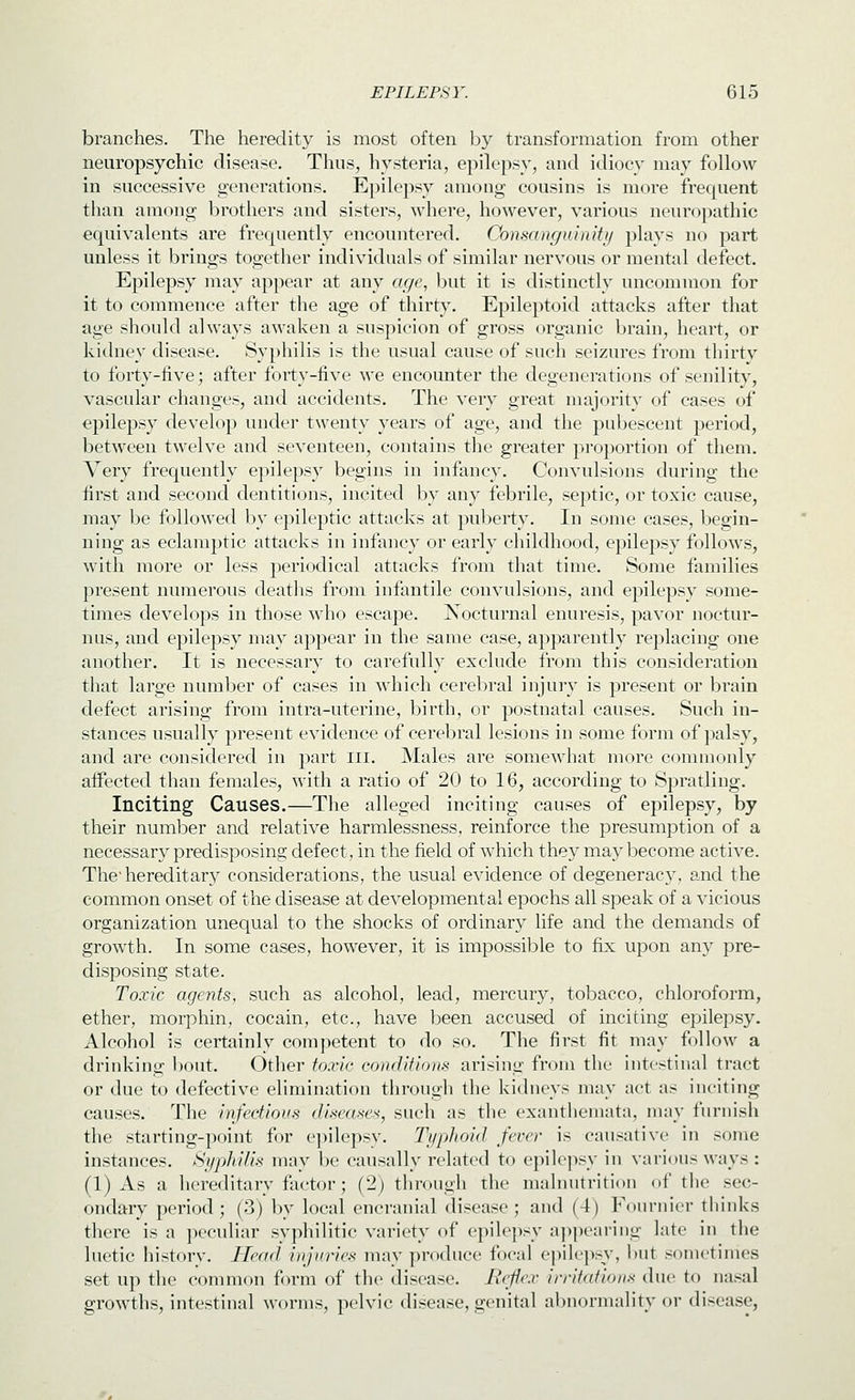 branches. The heredity is most often Ijy transformation from other neuropsychic disease. Thus, hysteria, epilepsy, and idiocy may follow in successive generations. Epilepsy among cousins is more frequent than among brothers and sisters, where, however, various neuropathic equivalents are frequently encountered. Consanguiniti/ plays no part unless it brings together individuals of similar nervous or mental defect. Epilepsy may appear at any ac/e, but it is distinctly uncommon for it to commence after the age of thirty, Epileptoid attacks after that age should always awaken a suspicion of gross organic brain, heart, or kidney disease. Syphilis is the usual cause of such seizures from thirty to forty-five; after forty-five we encounter the degenerations of senility, vascular changes, and accidents. The very great majority of cases of epilepsy develop under twenty years of age, and the pubescent period, between twelve and seventeen, contains the greater proportion of them. Very frequently epilepsy begins in infancy. Convulsions during the first and second dentitions, incited by any febrile, septic, or toxic cause, may be followed by epileptic attacks at pul^erty. In some cases, begin- ning as eclamptic attacks in infancy or early childhood, epilepsy follows, with more or less periodical attacks from that time. Some families present numerous deaths from infantile convulsions, and epilepsy some- times develops in those who escape. Xocturnal enuresis, pavor noctur- nus, and epilepsy may appear in the same case, apparently replacing one another. It is necessary to carefully exclude from this consideration that large number of cases in which cerebral injury is present or brain defect arising from intra-uterine, birth, or postnatal causes. Such in- stances usually present evidence of cerebral lesions in some form of palsy, and are considered in part iii. Males are somewhat more commonly affected than females, with a ratio of 20 to 16, according to Spratling. Inciting Causes.—The alleged inciting causes of epilepsy, by their number and relative harmlessness, reinforce the presumption of a necessary predisposing defect, in the field of which they may l^ecome active. The'hereditary considerations, the usual evidence of degeneracy, and the common onset of the disease at developmental epochs all speak of a vicious organization unequal to the shocks of ordinary life and the demands of growth. In some cases, however, it is impossible to fix upon any pre- disposing state. Toxic agents, such as alcohol, lead, mercury, tobacco, chloroform, ether, morphin, cocain, etc., have been accused of inciting epilepsy. Alcohol is certainly competent to do so. The first fit may follow a drinking bout. Other toxic conditions arising from the intestinal tract or due to defective elimination through the kidneys may act as inciting causes. The infectious diseases, such as the exanthemata, may furnish the starting-point for e])ilepsy. Ti/phoid. fever is causative in some instances. Syphilis may be causally related to epilepsy in various ways : (1) As a hereditary factor; (2) through the malnutrition of the sec- ondary period; (3) by local encranial disease; and (4) Fournier thinks there is a peculiar syphilitic variety of epilepsy ajipearing late in the luetic history. Head injuries may produce focal epilepsy, but sometimes set up the common form of the disease. Rejie.v irritations due to nasal growths, intestinal worms, pelvic disease, genital abnormality or disease,