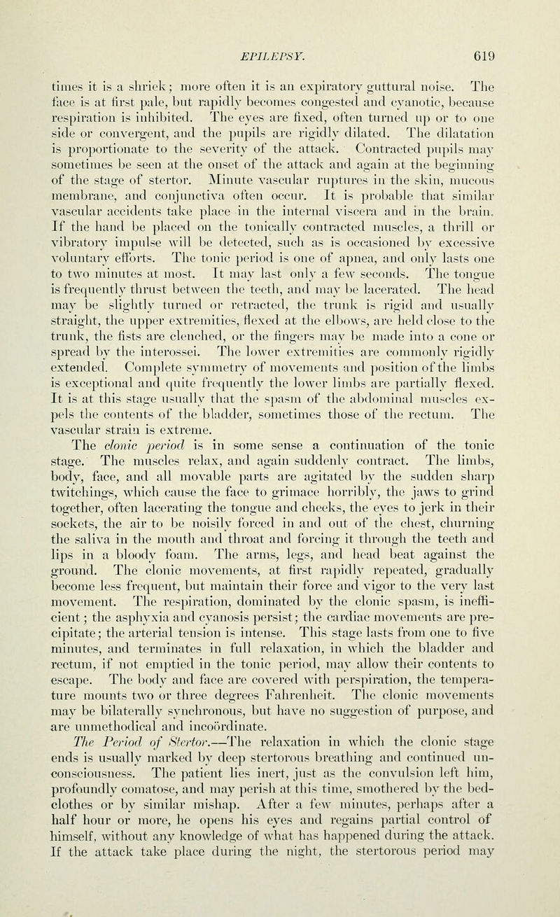 times it is a shriek; more often it is an expiratory guttural noise. The face is at first pale, but rapidly becomes congested and cyanotic, because respiration is inhibited. The eyes are fixed, often turned up or to one side or convergent, and the pupils are rigidly dilated. The dilatation is proportionate to the severity of the attack. Contracted pupils may sometimes be seen at the onset of the attack and again at the beginning of the stage of stertor. Minute vascular ruptures in the skin, mucous membrane, and conjunctiva often occur. It is probable that similar vascuhir accidents take place in the internal viscera and in the brain. If the hand be placed on the tonically contracted muscles, a thrill or vibratory impulse will be detected, such as is occasioned by excessive voluntary efforts. The tonic period is one of apnea, and only lasts one to two minutes at most. It may last only a few seconds. The tongue is frequently thrust between the teeth, and may be lacerated. The head may be slightly turned or retracted, the trunk is rigid and usually straight, the upper extremities, flexed at the elbows, are held close to the trunk, the fists are clenched, or the fingers may be made into a cone or spread by tiie interossei. The lower extremities are commonly rigidly extended. Complete symmetry of movements and position of the limbs is exceptional and quite frequently the lower limbs are partially flexed. It is at this stage usually that the spasm of the abdominal muscles ex- pels the contents of the bladder, sometimes those of the rectum. The vascular strain is extreme. The donie period is in some sense a continuation of the tonic stage. The muscles relax, and again suddenly contract. The limbs, body, face, and all movable parts are agitated by the sudden sharp twitchings, which cause the face to grimace horribly, the jaws to grind together, often lacerating the tongue and cheeks, the eyes to jerk in their sockets, the air to be noisily forced in and out of the chest, churning the saliva in the mouth and throat and forcing it through the teeth and lips in a bloody foam. The arms, legs, and head beat against the ground. The clonic movements, at first rapidly repeated, gradually become less frequent, but maintain their force and vigor to the very last movement. The respiration, dominated by the clonic spasm, is ineffi- cient ; the asphyxia and cyanosis persist; the cardiac movements are pre- cipitate ; the arterial tension is intense. This stage lasts from one to five minutes, and terminates in full relaxation, in which the bladder and rectum, if not emptied in the tonic period, may allow their contents to escape. The body and face are covered with perspiration, the tempera- ture mounts two or three degrees Fahrenheit. The clonic movements may be bilaterally synchronous, but have no suggestion of purpose, and are unmethodical and incoordinate. The Period of Sfertor.—The relaxation in which the clonic stage ends is usually marked by deep stertorous breathing and continued un- consciousness. The patient lies inert, just as the convulsion left him, profoundly comatose, and may perish at this time, smothered by the bed- clothes or by similar mishap. After a few minutes, perhaps after a half hour or more, he opens his eyes and regains partial control of himself, Avithout any knowledge of what has ha])pened during the attack. If the attack take place during the night, the stertorous period may