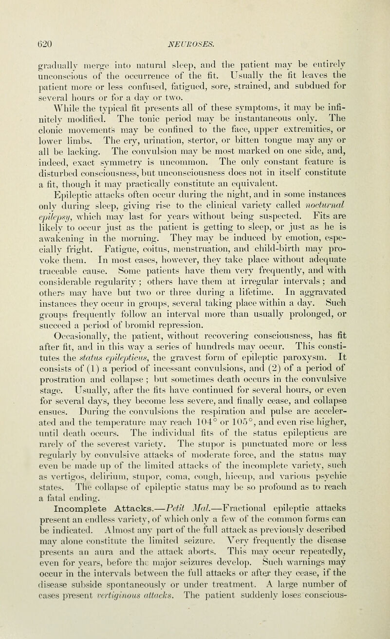 gradually merge into natural sleep, and the patient may be entirely unconscious of the occurrence of the fit. Usually the fit leaves the patient more or less confused, fatigued, sore, strained, and subdued for several hours or for a day or two. While the typical fit presents all of these symptoms, it may be infi- nitely modified. The tonic period may be instantaneous only. The clonic movements may be confined to the face, upper extremities, or lower limbs. The cry, urination, stertor, or bitten tongue may any or all be lacking. The convulsion may be most marked on one side, and, indeed, exact symmetry is uncommon. The only constant feature is disturbed consciousness, but unconsciousness does not in itself constitute a fit, though it may practically constitute an equivalent. Epileptic attacks often occur during the night, and in some instances only during sleep, giving rise to the clinical variety called nocturnal epilepsy, which may last for years without being suspected. Fits are likely to occur just as the patient is getting to sleep, or just as he is awakening in the morning. They may be induced by emotion, espe- cially fright. Fatigue, coitus, menstruation, and child-birth may pro- voke them. In most cases, however, they take place without adequate traceable cause. Some patients have them very frequently, and with considerable regularity; others have them at irregular intervals; and others may have but two or three during a lifetime. In aggravated instances they occur in groups, several taking place within a day. Such groups frequently follow an interval more than usually prolonged, or succeed a period of bromid repression. Occasionally, the patient, without recovering consciousness, has fit after fit, and in this way a series of hundreds may occur. This consti- tutes the status epilepticus, the gravest form of epileptic paroxysm. It consists of (1) a period of incessant convulsions, and (2) of a period of prostration and collapse ; but sometimes death occurs in the convulsive stage. Usually, after the fits have continued for several hours, or even for several days, they become less severe, and finally cease, and collapse ensues. During the convulsions the respiration and pulse are acceler- ated and the temperature may reach 104° or 105°, and even rise higher, until death occurs. The individual fits of the status epilepticus are rarely of the severest variety. The stupor is punctuated more or less regularly by convulsive attacks of moderate force, and the status may even be made up of the limited attacks of the incomplete variety, such as vertigos, delirium, stupor, coma, cough, hiccup, and various psychic states. The collapse of epileptic status may be so profound as to reach a fatal ending. Incomplete Attacks.—Petit Mai.—Fractional epileptic attacks present an endless variety, of which only a few of the common forms can be indicated. Almost any part of the full attack as previously described may alone constitute the limited seizure. Very frequently the disease presents an aura and the attack aborts. This may occur repeatedly, even for years, before the major seizures develop. Such warnings may occur in the intervals between the full attacks or aftei' the}' cease, if the disease sul^side spontaneously or under treatment. A large number of cases pTesent vertiginous attacks. The patient suddenly loses conscious-