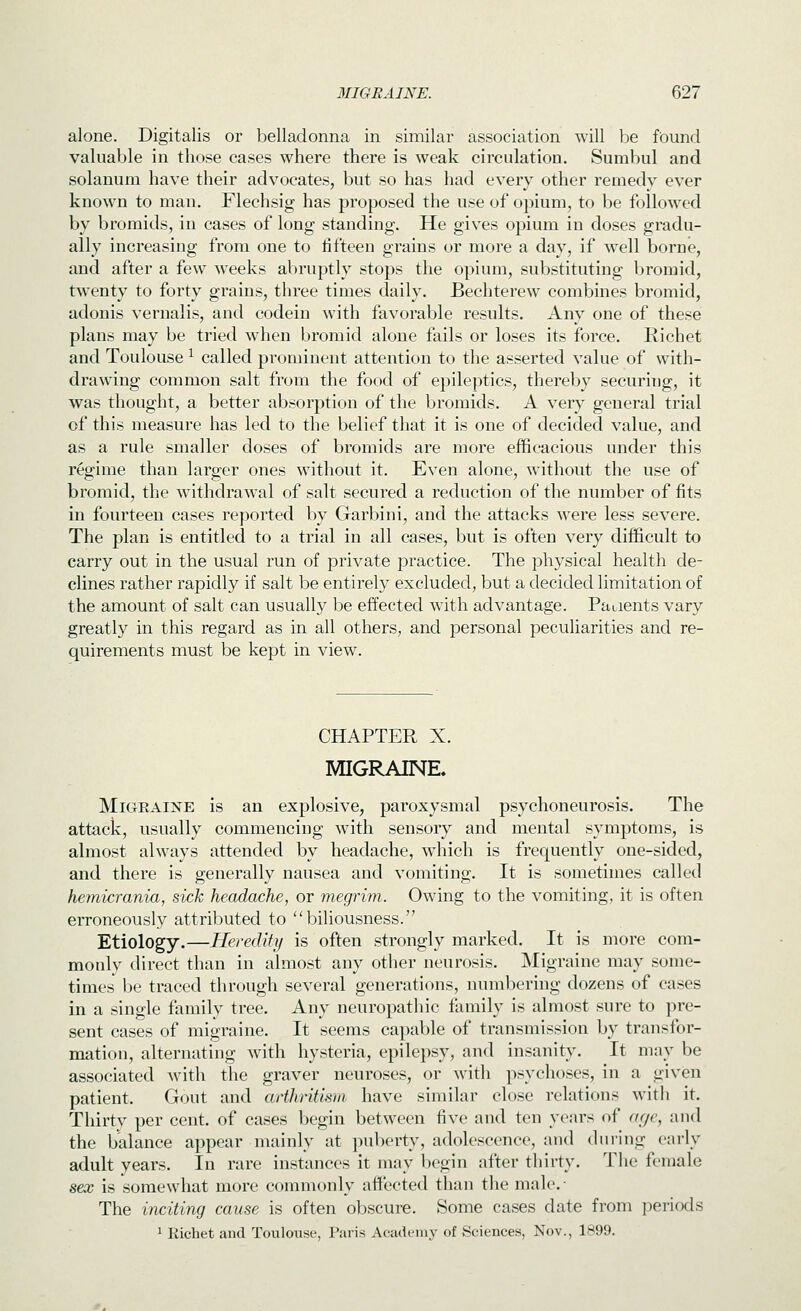 alone. Digitalis or belladonna in similar association will be found valuable in those cases where there is weak circulation. Sumbul and solanum have their advocates, but so has had every other remedy ever known to man. Flechsig has proposed the use of opium, to be followed by bromids, in cases of long standing. He gives opium in doses gradu- ally increasing from one to fifteen grains or more a day, if well borne, and after a few weeks abruptly stops the opium, substituting bromid, twenty to forty grains, three times daily. Bechterew combines bromid, adonis vernalis, and codein with favorable results. Any one of these plans may be tried when bromid alone fails or loses its force. Richet and Toulouse ^ called prominent attention to the asserted value of with- drawing common salt from the food of epileptics, thereby securiiig, it was thought, a better absorption of the bromids. A very general trial of this measure has led to the belief that it is one of decided value, and as a rule smaller doses of bromids are more efficacious under this regime than larger ones without it. Even alone, without the use of bromid, the withdrawal of salt secured a reduction of the number of fits in fourteen cases reported by Garbini, and the attacks were less severe. The plan is entitled to a trial in all cases, but is often very difficult to carry out in the usual run of private practice. The physical health de- clines rather rapidly if salt be entirely excluded, but a decided limitation of the amount of salt can usually be effected with advantage. Patients vary greatly in this regard as in all others, and personal peculiarities and re- quirements must be kept in view. CHAPTER X. MIGRAINE, Migraine is an explosive, paroxysmal psychoneurosis. The attack, usually commencing with sensory and mental symptoms, is almost always attended by headache, wdiich is frecpiently one-sided, and there is generally nausea and vomiting. It is sometimes called hemicrania, sick headache, or megrim. Owing to the vomiting, it is often erroneously attributed to biliousness. Etiology.—Heredity is often strongly marked. It is more com- monly direct than in almost any other neurosis. Migraine may some- times be traced through several generations, numbering dozens of cases in a single family tree. Any neuropathic family is almost sure to pre- sent cases of migraine. It seems capable of transmission by transfor- mation, alternating with hysteria, epilepsy, and insanity. It may be associated with the graver neuroses, or with psychoses, in a given patient. Gout and arthritism have similar close relations with it. Thirty per cent, of cases begin between five and ten years of acfe, and the balance appear mainly at puberty, adolescence, and during early adult years. In rare instances it may begin after thirty. The female sex is somewhat more commonly affected than the male.- The inciting cause is often obscure. Some cases date from periods 1 Kichet and Toulouse, Paris Academy of Sciences, Nov., 1899.