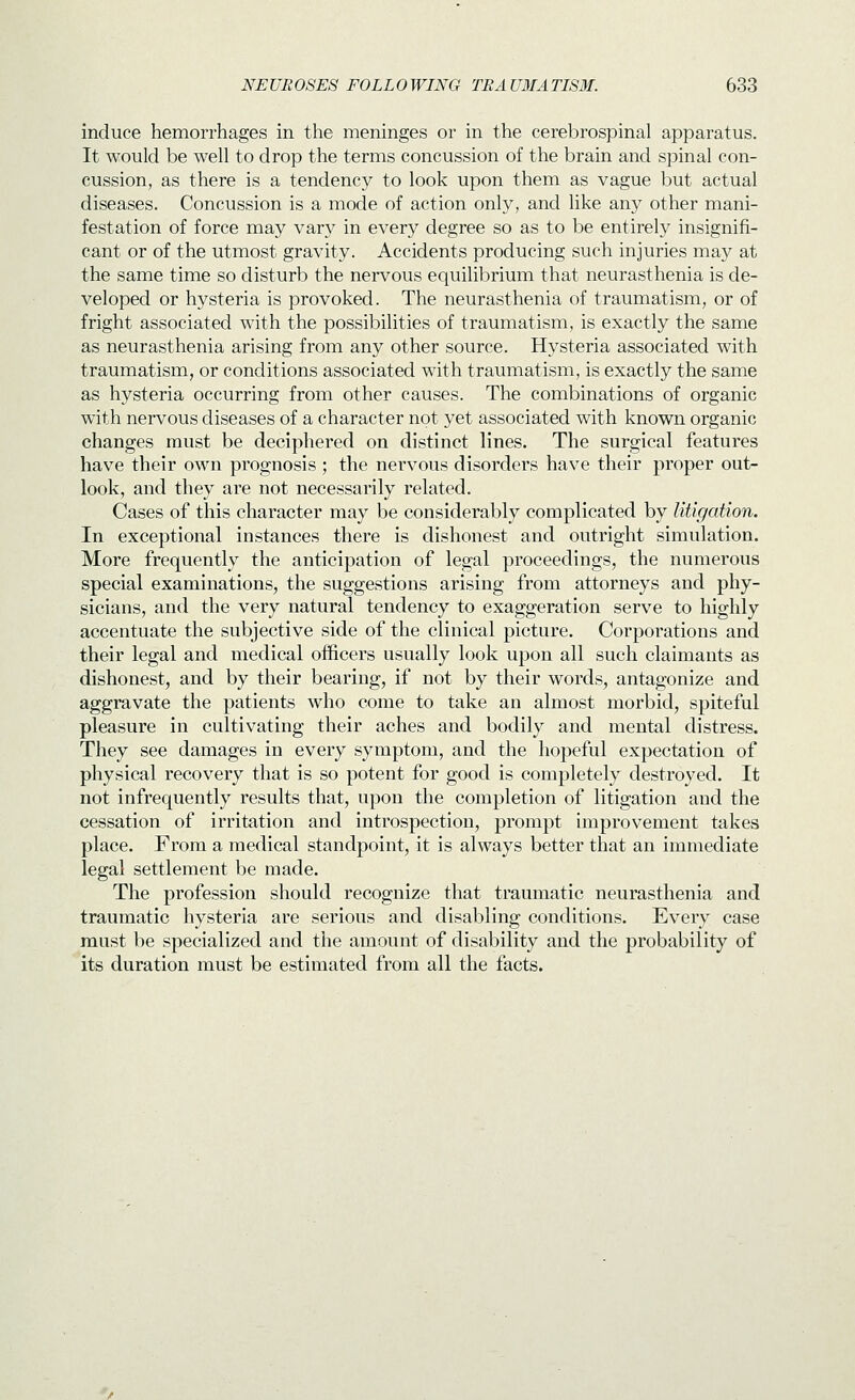 induce hemorrhages in the meninges or in the cerebrospinal apparatus. It would be well to drop the terms concussion of the brain and spinal con- cussion, as there is a tendency to look upon them as vague but actual diseases. Concussion is a mode of action only, and like any other mani- festation of force may vary in every degree so as to be entirely insignifi- cant or of the utmost gravity. Accidents producing such injuries may at the same time so disturb the nervous equilibrium that neurasthenia is de- veloped or hysteria is provoked. The neurasthenia of traumatism, or of fright associated with the possibilities of traumatism, is exactly the same as neurasthenia arising from any other source. Hysteria associated with traumatism, or conditions associated with traumatism, is exactly the same as hysteria occurring from other causes. The combinations of organic with nervous diseases of a character not yet associated with known organic changes must be deciphered on distinct lines. The surgical features have their own prognosis ; the nervous disorders have their proper out- look, and they are not necessarily related. Cases of this character may be considerably complicated by litigation. In exceptional instances there is dishonest and outright simulation. More frequently the anticipation of legal proceedings, the numerous special examinations, the suggestions arising from attorneys and phy- sicians, and the very natural tendency to exaggeration serve to highly accentuate the subjective side of the clinical picture. Corporations and their legal and medical officers usually look upon all such claimants as dishonest, and by their bearing, if not by their words, antagonize and aggravate the patients who come to take an almost morbid, spiteful pleasure in cultivating their aches and bodily and mental distress. They see damages in every symptom, and the hopeful expectation of physical recovery that is so potent for good is completely destroyed. It not infrequently results that, upon the completion of litigation and the cessation of irritation and introspection, prompt improvement takes place. From a medical standpoint, it is always better that an immediate legal settlement be made. The profession should recognize that traumatic neurasthenia and traumatic hysteria are serious and disabling conditions. Every case must be specialized and the amount of disability and the probability of its duration must be estimated from all the facts.
