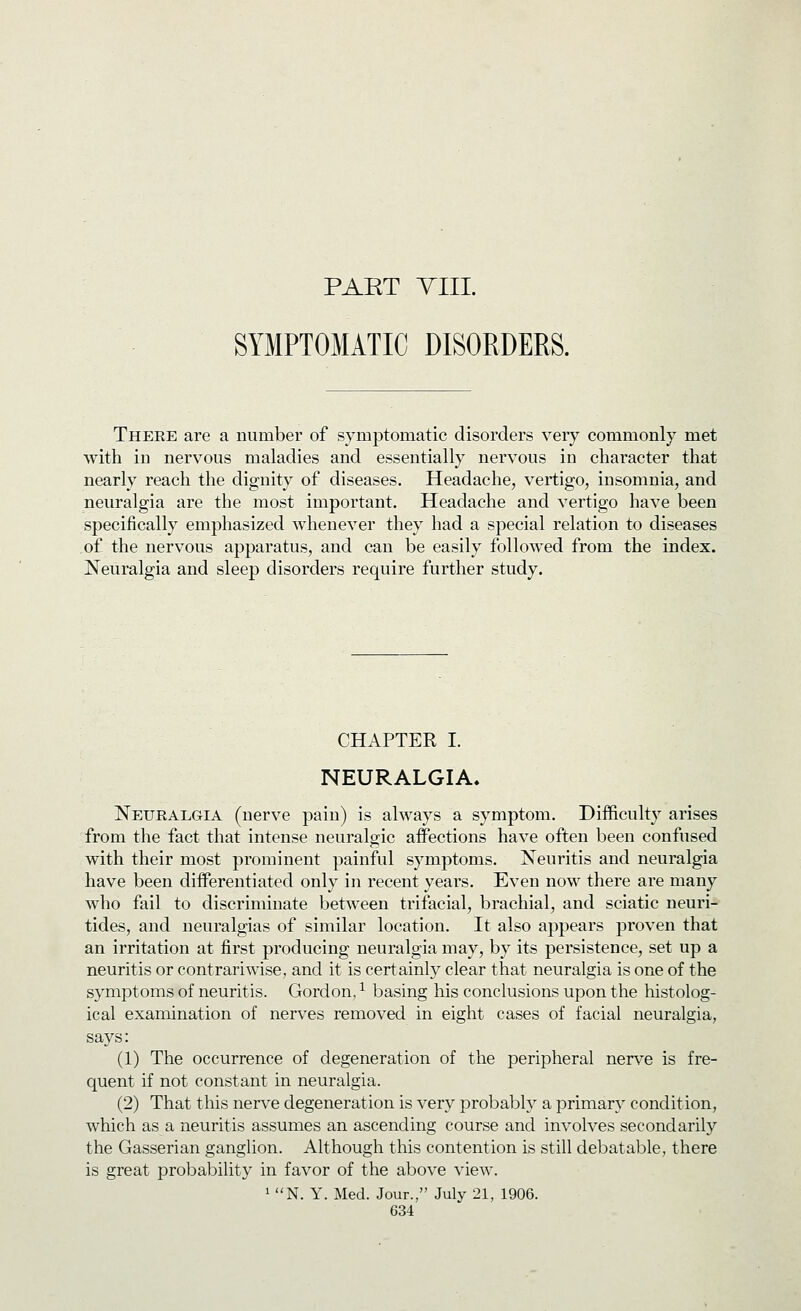 PART Till. SYMPTOMATIC DISORDERS. Theee are a number of symptomatic disorders very commonly met with in nervous maladies and essentially nervous in character that nearly reach the dignity of diseases. Headache, vertigo, insomnia, and neuralgia are the most important. Headache and vertigo have been specifically emphasized whenever they had a special relation to diseases of the nervous apparatus, and can be easily followed from the index. Neuralgia and sleep disorders require further study. CHAPTER I. NEURALGIA. Neuralgia (nerve pain) is always a symptom. Difficulty arises from the fact that intense neuralgic aifections have often been confused with their most prominent painful symptoms. Neuritis and neuralgia have been differentiated only in recent years. Even now there are many who fail to discriminate between trifacial, brachial, and sciatic neuri- tides, and neuralgias of similar location. It also appears proven that an irritation at first producing neuralgia may, by its persistence, set up a neuritis or contrariwise, and it is certainly clear that neuralgia is one of the symptoms of neuritis. Gordon, ^ basing his conclusions upon the histolog- ical examination of nerv^es removed in eight cases of facial neuralgia, says: (1) The occurrence of degeneration of the peripheral nerve is fre- quent if not constant in neuralgia. (2) That this nerve degeneration is very probably a primary condition, which as a neuritis assumes an ascending course and involves secondarily the Gasserian ganglion. Although this contention is still debatable, there is great probability in favor of the above view. 1 N. Y. Med. Jour., July 21, 1906.