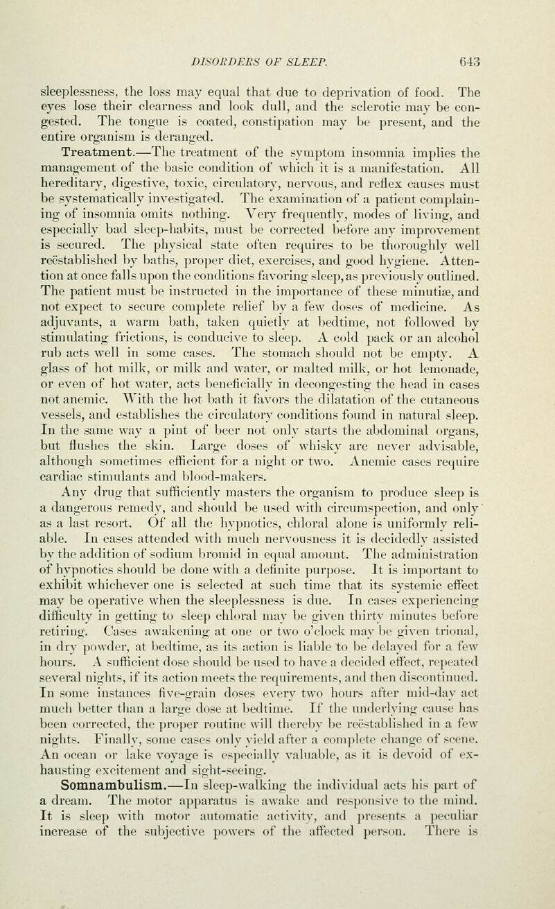 sleeplessness, the loss may equal that due to deprivation of food. The eyes lose their clearness and look dull, and the sclerotic may be con- gested. The tongue is coated, constipation may be present, and the entire organism is deranged. Treatment.—The treatment of the symptom insomnia implies the management of the basic condition of which it is a manifestation. All hereditary, digestive, toxic, circulatory, nervous, and reflex causes must be systematically investigated. The examination of a patient complain- ing of insomnia omits nothing. Very frequently, modes of living, and especially bad sleep-habits, must be corrected before any improvement is secured. The physical state often requires to be thoroughly well reestablished Vjy baths, proper diet, exercises, and good hygiene. Atten- tion at once falls upon the conditions favoring sleep, as previously outlined. The patient must be instructed in the importance of these minutiae, and not expect to secure complete relief by a few doses of medicine. As adjuvants, a warm bath, taken quietly at bedtime, not followed by stimulating frictions, is conducive to sleep. A cold pack or an alcohol rub acts well in some cases. The stomach should not be empty. A glass of hot milk, or milk and water, or malted milk, or hot lemonade, or even of hot water, acts beneficially in decongesting the head in cases not anemic. With the hot bath it favors the dilatation of the cutaneous vessels, and establishes the circulatory conditions found in natural sleep. In the same way a pint of beer not only starts the abdominal organs, but flushes the skin. Large doses of whisky are never advisable, although sometimes efficient for a night or two. Anemic cases require cardiac stimulants and blood-makers. Any drug that sufficiently masters the organism to produce sleep is a dangerous remedy, and should be used with circumspection, and only' as a last resort. Of all the hypnotics, chloral alone is uniformly reli- able. In cases attended with much nervousness it is decidedly assisted by the addition of sodium bromid in equal amount. The administration of hypnotics should be done with a definite purpose. It is important to exhibit whichever one is selected at such time that its systemic effect may be operative when the sleeplessness is due. In cases experiencing difficulty in getting to sleep chloral may be given thirty minutes before retiring. Cases awakening at one or two o'clock may be given trional, in dry powder, at bedtime, as its action is liable to be delayed for a few hours. A sufficient dose should be used to have a decided effect, repeated several nights, if its action meets the requirements, and then discontimied. In some instances five-grain doses every two hours after mid-day act much better than a large dose at bedtime. If the underlying cause has been corrected, the proper routine will thereby be reestablished in a few nights. Finally, some cases only yield after a complete change of scene. An ocean or lake voyage is especially valuable, as it is devoid of ex- hausting excitement and sight-seeing. Somnambulism.—In sleep-walking the individual acts his part of a dream. The motor apparatus is awake and responsive to tiie mind. It is sleep with motor automatic activity, and j)resents a j)eeuliar increase of the subjective powers of the affected person. There is