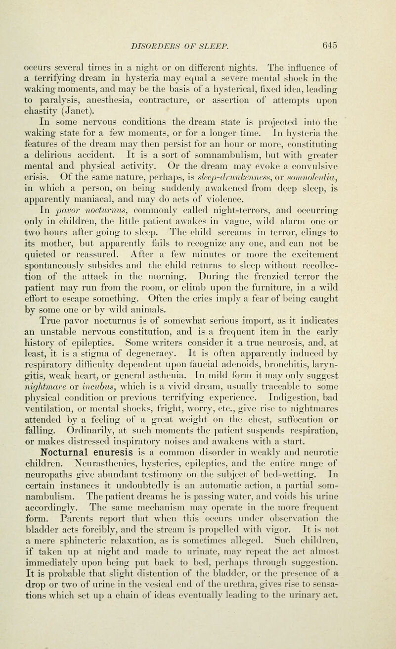 occurs several times in a night or on different nights. The influence of a terrifying dream in hysteria may equal a severe mental shock in the waking moments, and may be the basis of a hysterical, fixed idea, leading to paralysis, anesthesia, contracture, or assertion of attempts upon chastity (Janet), In some nervous conditions the dream state is projected into the waking state for a few moments, or for a longer time. In hysteria the features of the dream may then persist for an hour or more, constituting a delirious accident. It is a sort of somnambulism, but with greater mental and physical activity. Or the dream may evoke a convulsive crisis. Of the same nature, perhaps, is sleep-drunhenness, or somnolentia, in which a person, on being suddenly awakened from deep sleep, is apparently maniacal, and may do acts of violence. In 'pcwor nocturnus, commonly called night-terrors, and occurring only in children, the little patient awakes in vague, wild alarm one or tAvo hours after going to sleep. The child screams in terror, clings to its mother, but apparently fails to recognize any one, and can not be quieted or reassured. After a few minutes or more the excitement spontaneously subsides and the child returns to sleep without recollec- tion of the attack in the morning. During the frenzied terror the patient may run from the room, or climb upon the furniture, in a wild effort to escape something. Often the cries imply a fear of being caught by some one or by wild animals. True pavor nocturnus is of somewhat serious import, as it indicates an unstable nervous constitution, and is a frequent item in the early history of epileptics. Some writers consider it a true neurosis, and, at least, it is a stigma of degeneracy. It is often apparently induced by respiratory difficulty dependent u})on faueial adenoids, bronchitis, laryn- gitis, weak heart, or general asthenia. In mild form it may only suggest nightmare or incubus, which is a vivid dream, usually traceable to some physical condition or previous terrifying experience. Indigestion, bad ventilation, or mental shocks, fright, worry, etc., give rise to nightmares attended by a feeling of a great weight on the chest, suffocation or falling. Ordinarily, at such moments the patient suspends respiration, or makes distressed inspiratory noises and aAvakens with a start. Nocturnal enuresis is a common disorder in weakly and neurotic children. Xeurasthenics, hysterics, epileptics, and the entire range of neuropaths give abundant testimony on the subject of bed-wetting. In certain instances it undoubtedly is an automatic action, a partial som- naml)ulism. The patient dreams he is passing water, and voids his urine accordingly. The same mechanism may operate in the more fre(|ucnt form. Parents report that when this occurs under observation the bladder acts forcibly, and the stream is propelled with vigor. It is not a mere sphincteric relaxation, as is sometimes alleged. Such children, if taken up at night and made to urinate, may repeat the act almost immediately upon being put back to bed, ]K'rhaps through suggestion. It is probable that slight distention of the bladder, or the presence of a drop or two of urine in the vesical end of the urethra, gives rise to sensa- tions which set up a chain of ideas eventually leading to the urinaiy act.