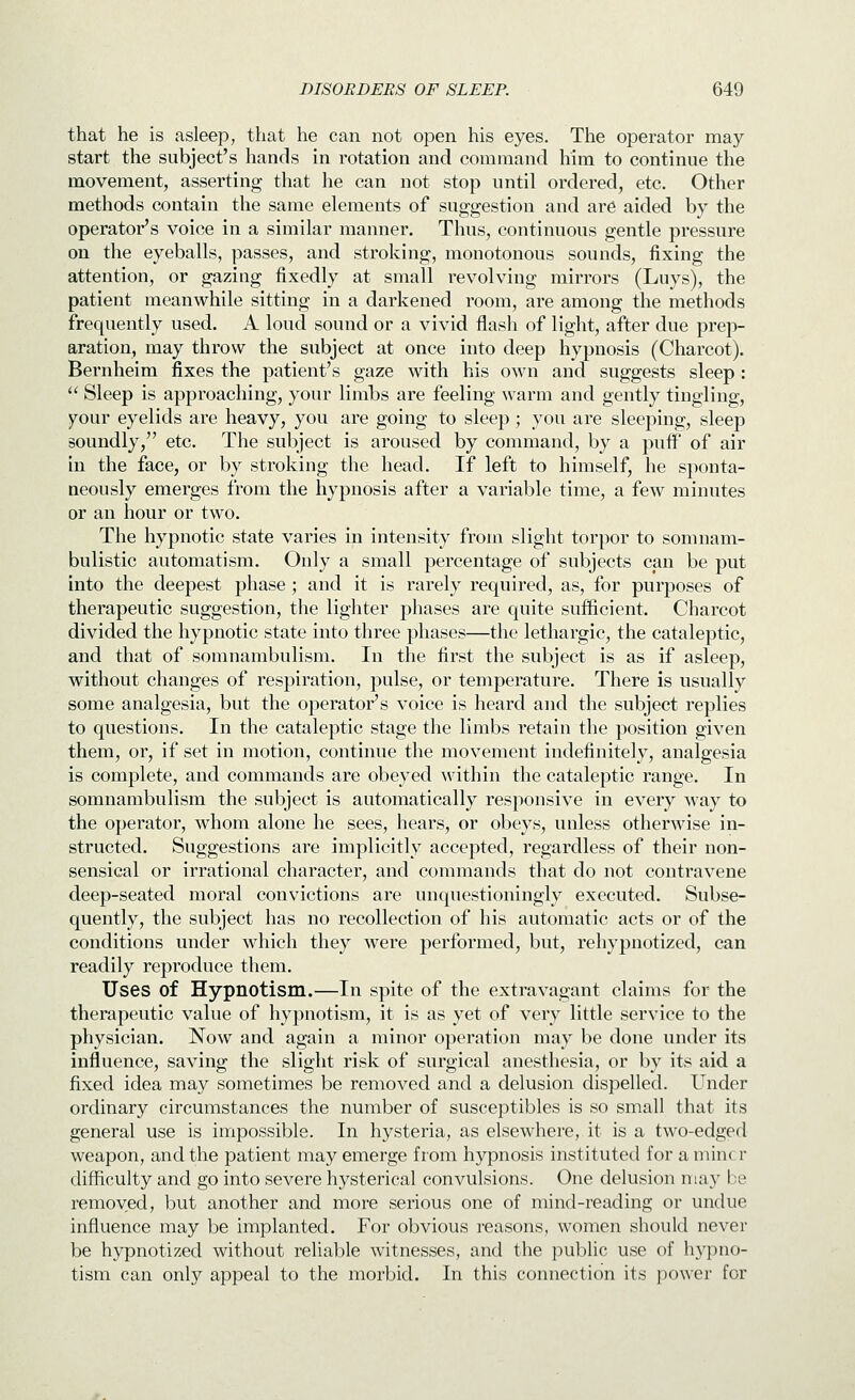 that he is asleep, that he can not open his eyes. Tlie operator may start the subject's hands in rotation and command him to continue the movement, asserting that he can not stop until ordered, etc. Other methods contain the same elements of suggestion and are aided by the operator's voice in a similar manner. Thus, continuous gentle pressure on the eyeballs, passes, and stroking, monotonous sounds, fixing the attention, or gazing fixedly at small revolving mirrors (Luys), the patient meanwhile sitting in a darkened room, are among the methods frequently used. A loud sound or a vivid flash of light, after due prep- aration, may throw the subject at once into deep hypnosis (Charcot). Bernheim fixes the patient's gaze with his own and suggests sleep:  Sleep is approaching, your limbs are feeling warm and gently tingling, your eyelids are heavy, you are going to sleep; you are sleeping, sleep soundly, etc. The subject is aroused by command, by a puflF of air in the face, or by stroking the head. If left to himself, he sponta- neously emerges from the hypnosis after a variable time, a few minutes or an hour or two. The hypnotic state varies in intensity from slight torpor to somnam- bulistic automatism. Only a small percentage of subjects can be put into the deepest phase ; and it is rarely required, as, for purposes of therapeutic suggestion, the lighter phases are quite sufficient. Charcot divided the hypnotic state into three phases—the lethargic, the cataleptic, and that of somnambulism. In the first the subject is as if asleep, without changes of respiration, pulse, or temperature. There is usually some analgesia, but the operator's voice is heard and the subject replies to questions. In the cataleptic stage the limbs retain the position given them, or, if set in motion, continue the movement indefinitely, analgesia is complete, and commands are obeyed within the cataleptic range. In somnambulism the subject is automatically responsive in every way to the operator, whom alone he sees, hears, or obeys, unless otherwise in- structed. Suggestions are implicitly accepted, regardless of their non- sensical or irrational character, and commands that do not contravene deep-seated moral convictions are unquestioningly executed. Subse- quently, the subject has no recollection of his automatic acts or of the conditions under which they were performed, but, rehypnotized, can readily reproduce them. Uses of Hypnotism.—In spite of the extravagant claims for the therapeutic value of hypnotism, it is as yet of very little service to the physician. Now and again a minor operation may be done under its influence, saving the slight risk of surgical anesthesia, or by its aid a fixed idea may sometimes be removed and a delusion dispelled. Under ordinary circumstances the number of susceptibles is so small that its general use is impossible. In hysteria, as elsewhere,,it is a two-edged weapon, and the patient may emerge from hypnosis instituted for a mine r difficulty and go into severe hysterical convulsions. One delusion may be removed, but another and more serious one of mind-reading or undue influence may be implanted. For obvious reasons, women should never be hypnotized without reliable witnesses, and the j^ublic use of hj^pno- tism can only appeal to the morbid. In this connection its power for