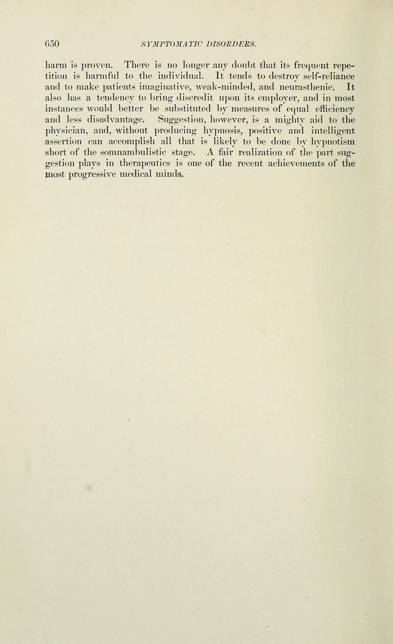 harm is proven. There is no longer any doubt that its frequent repe- tition is harmful to the individual. It tends to destroy self-reliance and to make patients imaginative, weak-minded, and neurasthenic. It also has a tendency to bring discredit upon its employer, and in most instances would better be substituted by measures of equal efficiency and less disadvantage. Suggestion, however, is a mighty aid to the physician, and, without producing hypnosis, positive and intelligent assertion can accomplish all that is likely to be done by hypnotism short of the somnambulistic stage. A fair realization of the part sug- gestion plays in therapeutics is one of the recent achievements of the most progressive medical minds.