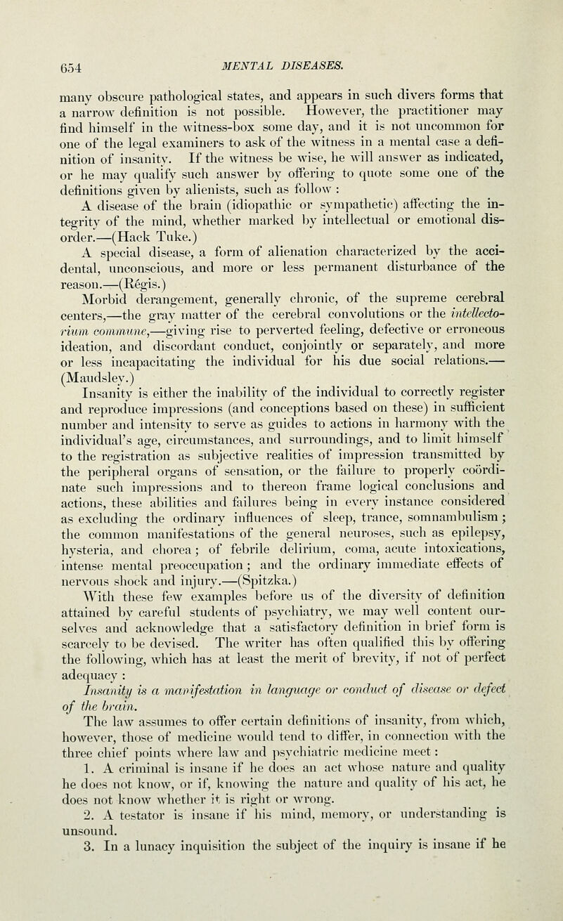 many obscure pathological states, and appears in such divers forms that a narrow definition is not possible. However, the practitioner may find himself in the witness-box some day, and it is not uncommon for one of the legal examiners to ask of the witness in a mental case a defi- nition of insanity. If the witness be wise, he will answer as indicated, or he may qualify such answer by offering to quote some one of the definitions given by alienists, such as follow : A disease of the brain (idiopathic or sympathetic) aifecting the in- tegrity of the mind, whether marked by intellectual or emotional dis- order.—(Hack Tuke.) A special disease, a form of alienation characterized by the acci- dental, unconscious, and more or less permanent disturbance of the reason.—(E,6gis.) Morbid derangement, generally chronic, of the supreme cerebral centers,—the gray matter of the cerebral convolutions or the intellecto- rium commune,—giving rise to perverted feeling, defective or erroneous ideation, and discordant conduct, conjointly or separately, and more or less incapacitating the individual for his due social relations.— (Maudsley.) Insanity is either the inability of the individual to correctly register and reproduce impressions (and conceptions based on these) in sufficient number and intensity to serve as guides to actions in harmony with the individual's age, circumstances, and surroundings, and to limit himself to the registration as subjective realities of impression transmitted by the peripheral organs of sensation, or the failure to properly coordi- nate such impressions and to thereon frame logical conclusions and actions, these abilities and failures being in every instance considered as excluding the ordinary influences of sleep, trance, somnambulism; the common manifestations of the general neuroses, such as epilepsy, hysteria, and chorea; of febrile delirium, coma, acute intoxications, intense mental preoccupation; and the ordinary immediate effects of nervous shock and injury.—(Spitzka.) With these few examples before us of the diversity of definition attained by careful students of psychiatry, we may well content our- selves and acknowledge that a satisfactory definition in brief form is scarcely to be devised. The writer has often qualified this by offering the following, which has at least the merit of brevity, if not of perfect adequacy : Insanity is a manifestation in language or conduct of disease or defect of the brain. The law assumes to offer certain definitions of insanity, from which, however, those of medicine would tend to differ, in connection with the three chief points where law and psychiatric medicine meet: 1. A criminal is insane if he does an act whose nature and quality he does not know, or if, knowing the nature and quality of his act, he does not know whether it is right or wrong. 2. A testator is insane if his mind, memory, or understanding is unsound. 3. In a lunacy inquisition the subject of the inquiry is insane if he