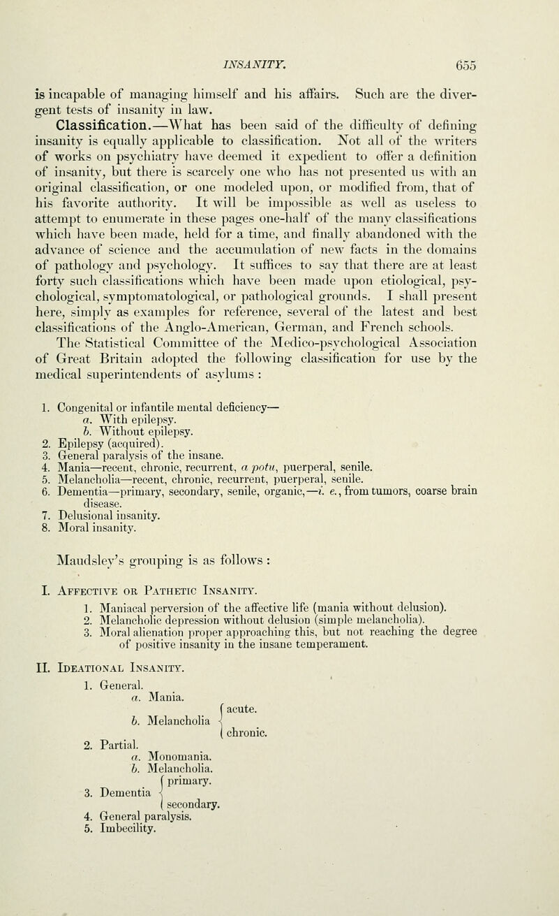 is incapable of managing himself and his affairs. Such are the diver- gent tests of insanity in law. Classification.—What has been said of the difficulty of defining insanity is equally applicable to classification. Not all of the writers of works on psychiatry have deemed it expedient to offer a definition of insanity, but there is scarcely one who has not presented us with an original classification, or one modeled upon, or modified from, that of his favorite authority. It will be impossible as well as useless to attempt to enumerate in these pages one-half of the many classifications which have been made, held for a time, and finally abandoned w^ith the advance of science and the accumulation of new facts in the domains of pathology and psychology. It suffices to say that there are at least forty such classifications which have been made upon etiological, psy- chological, symptomatological, or pathological grounds. I shall present here, simply as examples for reference, several of the latest and best classifications of the Anglo-American, German, and French schools. The Statistical Committee of the Medico-psychological Association of Great Britain adopted the following classification for use by the medical superintendents of asylums : 1. Congenital or infantile mental deficiency— a. With epilepsy. 6. Without epilepsy. 2. Epilepsy (acquired). 3. Greneral paralysis of the insane. 4. Mania—recent, chronic, recurrent, a potu, puerperal, senile. 5. Melancholia—recent, chronic, recurrent, puerperal, senile. 6. Dementia—primary, secondary, senile, organic,—i. e., from tumors, coarse brain disease. 7. Delusional insanity. 8. Moral insanity. Maudsley's grouping is as follows : I. Affective or Pathetic Insanity. 1. Maniacal perversion of the affective Hfe (mania without delusion). 2. Melancholic depression without delusion (simple melancholia). 3. Moral alienation proper approaching this, but not reaching the degree of positive insanity in the insane temperament. II. Ideational Insanity. 1. General. a. Mania. i acute. ■ chronic. 2. Partial. a. Monomania. b. Melancholia. (primary. 3. Dementia < ( secondary. 4. General paralysis. 5. Imbecility.