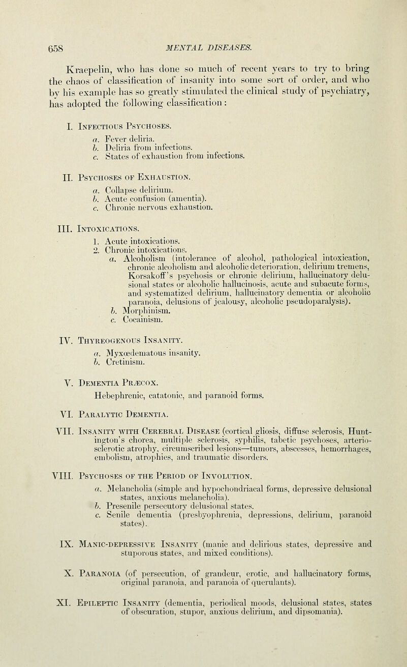 Kraepelin, who has done so much of recent years to try to bring the chaos of classification of insanity into some sort of order, and who by his example has so greatly stimulated the clinical study of psychiatry, has adopted the following classification : I. Infectious Psychoses. a. Fever deliria. b. Deliria from infections. c. States of exhaustion from infections. II. Psychoses op Exhaustion.. a. Collapse delirium. b. Acute confusion (amentia). c. Chronic nervous exhaustion. III. Intoxications. 1. Acute intoxications. 2. Chronic intoxications. a. Alcoholism (intolerance of alcohol, pathological intoxication, chronic alcoholism and alcoholic deterioration, delirium tremens, Korsakoff's psychosis or chronic delirium, hallucinatory delu- sional states or alcoholic hallucinosis, acute and subacute forms, and systematized dehrium, hallucinatory dementia or alcoholic paranoia, delusions of jealousy, alcohohc pseudoparalysis). b. Morphinism. c. Cocainism. IV. Thyreogenous Insanity. a. Myxoedematous insanity. b. Cretinism. V. Dementia Precox. Hebephrenic, catatonic, and paranoid forms. VI. Paralytic Dementia. VII. Insanity with Cerebral Disease (cortical gliosis, diffuse sclerosis, Hunt- ington's chorea, multiple sclerosis, syphilis, talaetic psychoses, arterio- sclerotic atrophy, circumscribed lesions—tumors, abscesses, hemorrhages, embolism, atrophies, and traumatic disorders. VIII, Psychoses of the Period of Involution. a. Melancholia (simple and hypochondriacal forms, depressive delusional states, anxious melancholia). b. Presenile persecutory delusional states. c. Senile dementia (presbyophrenia, depressions, delirium, paranoid states). IX. Manic-depressive Insanity (manic and delirious states, depressive and stuporous states, and mixed conditions). X. Paranoia (of persecution, of grandeur, erotic, and hallucinatory forms, original pai'anoia, and paranoia of querulants). XL Epileptic Insanity (dementia, periodical moods, delusional states, states of obscuration, stupor, anxious delirium, and dipsomania).