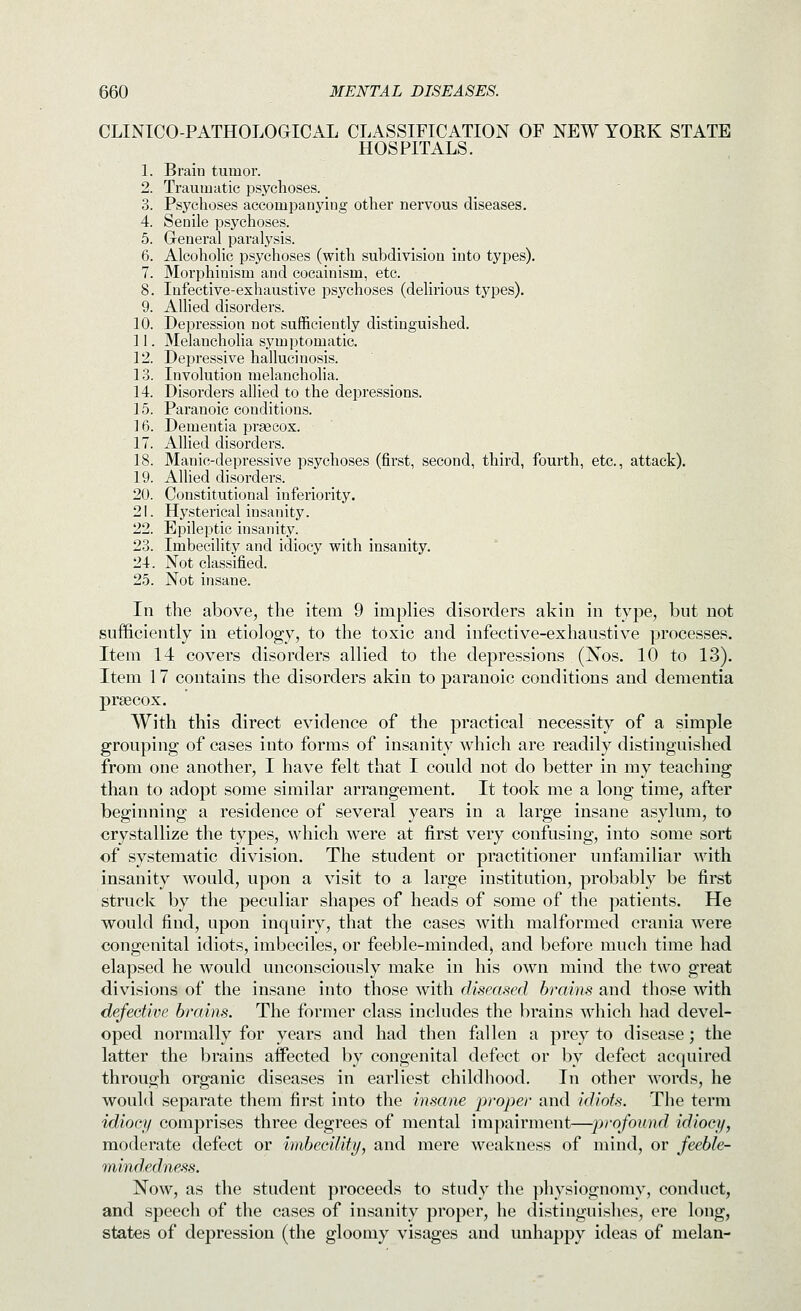 CLINICO-PATHOLOGICAL CLASSIFICATION OF NEW YORK STATE HOSPITALS. 1. Brain tumor. 2. Traumatic psychoses. 3. Psychoses accompanying other nervous diseases. 4. Senile psychoses. 5. Greneral paralysis. 6. Alcoholic psychoses (with subdivision into types). 7. Morphinism and cocainism, etc. 8. Infective-exhaustive psychoses (delirious types). 9. Allied disorders. 10. Depression not sufficiently distinguished. 11. Melancholia symptomatic. 12. Depressive hallucinosis. 13. Involution melancholia. 14. Disorders allied to the depressions. 15. Paranoic conditions. 16. Dementia praecox. 17. Allied disorders. 18. Manic-depressive psychoses (first, second, third, fourth, etc., attack). 19. Allied disorders. 20. Constitutional inferiority. 21. Hysterical insanity. 22. Epileptic insanity. 23. Imbecility and idiocy vpith insanity. 24. Not classified. 2.5. Not insane. In the above, the item 9 implies disorders akin in type, but not sufficiently in etiology, to the toxic and infective-exhaustive processes. Item 14 covers disorders allied to the depressions (Nos. 10 to 13). Item 17 contains the disorders akin to paranoic conditions and dementia prsecox. With this direct evidence of the practical necessity of a simple grouping of cases into forms of insanity which are readily distinguished from one another, I have felt that I could not do better in my teaching than to adopt some similar arrangement. It took me a long time, after beginning a residence of several years in a large insane asylum, to crystallize the types, which were at first very confusing, into some sort of systematic division. The student or practitioner unfamiliar with insanity would, upon a visit to a large institution, probably be first struck by the peculiar shapes of heads of some of the patients. He would find, upon inquiry, that the cases with malformed crania were congenital idiots, imbeciles, or feeble-minded, and before much time had elapsed he would unconsciously make in his own mind the two great divisions of the insane into those with diseased brains and those with defective brains. The former class includes the brains which had devel- oped normally for years and had then fallen a prey to disease; the latter the brains affected by congenital defect or by defect acquired through organic diseases in earliest childhood. In other words, he would separate them first into the insane proper and idiots. The term idiocy comprises three degrees of mental impairment—profound idiocy, moderate defect or imbecility, and mere weakness of mind, or feeble- mindednejis. Now, as the student proceeds to study the physiognomy, conduct, and speech of the cases of insanity proper, he distinguishes, ere long, states of depression (the gloomy visages and unhappy ideas of melan-