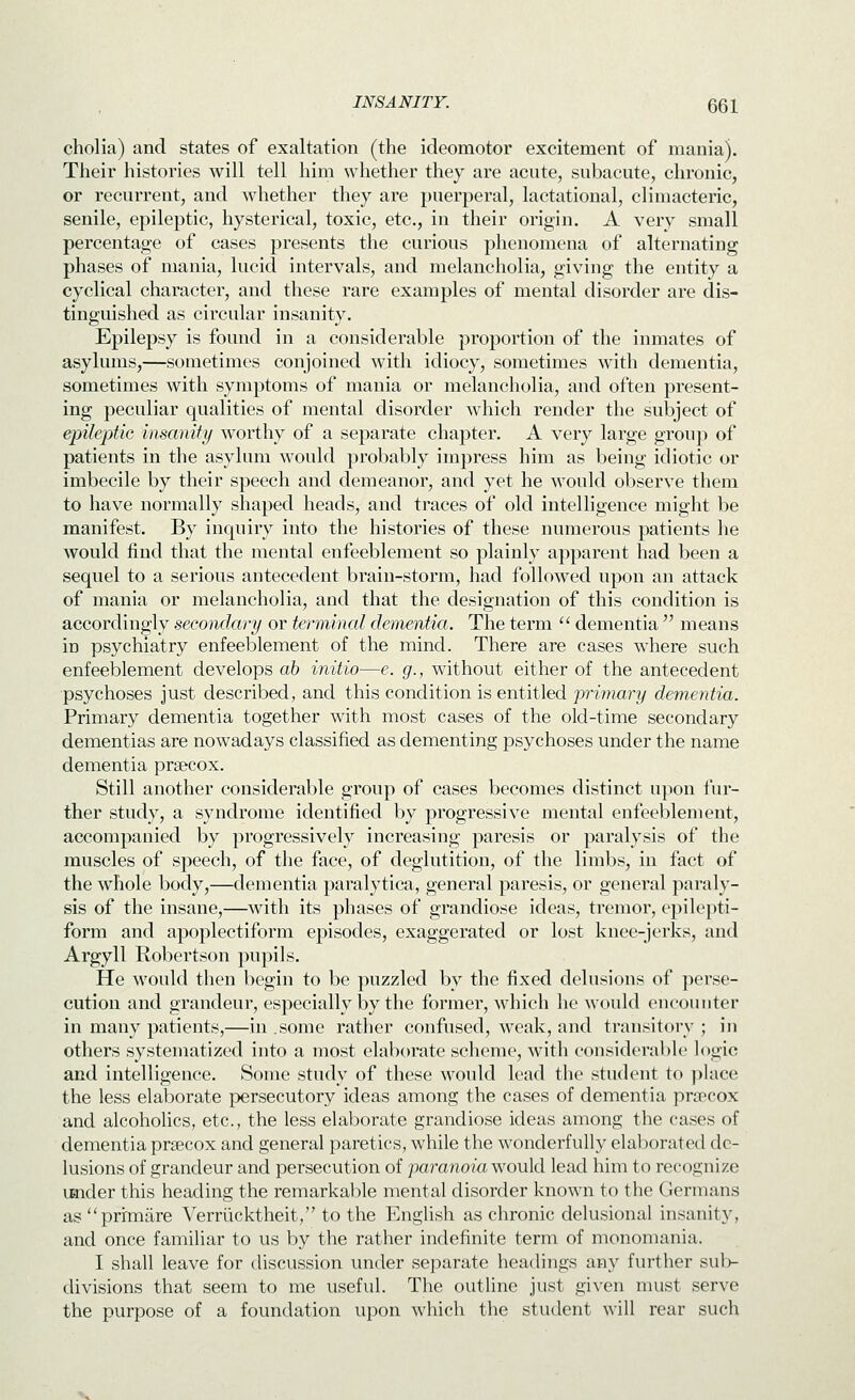 cholia) and states of exaltation (the ideomotor excitement of mania). Their histories will tell him whether they are acute, subacute, chronic, or recurrent, and whether they are puerperal, lactational, climacteric, senile, epileptic, hysterical, toxic, etc., in their origin. A very small percentage of cases presents the curious phenomena of alternating phases of mania, lucid intervals, and melancholia, giving the entity a cyclical character, and these rare examples of mental disorder are dis- tinguished as circular insanity. Epilepsy is found in a considerable proportion of the inmates of asylums,—sometimes conjoined with idiocy, sometimes with dementia, sometimes with symptoms of mania or melancholia, and often present- ing peculiar qualities of mental disorder which render the subject of epileptic insanity worthy of a separate chapter. A very large group of patients in the asylum would probably impress him as being idiotic or imbecile by their speech and demeanor, and yet he would observe them to have normally shaped heads, and traces of old intelligence might be manifest. By inquiry into the histories of these numerous patients he would find that the mental enfeeblement so plainly apparent had been a sequel to a serious autecedent brain-storm, had followed upon an attack of mania or melancholia, and that the designation of this condition is accordingly secondary or terminal dementia. The term  dementia  means in psychiatry enfeeblement of the mind. There are cases where such enfeeblement develops ab initio—e. g., without either of the antecedent psychoses just described, and this condition is entitled primary dementia. Primary dementia together with most cases of the old-time secondary dementias are nowadays classified as dementing psychoses under the name dementia prsecox. Still another considerable group of cases becomes distinct upon fur- ther study, a syndrome identified by progressive mental enfeeblement, accompanied by progressively increasing paresis or paralysis of the muscles of speech, of the face, of deglutition, of the limbs, in fact of the whole body,—dementia paralytica, general paresis, or general paraly- sis of the insane,—with its phases of grandiose ideas, tremor, epilepti- form and apoplectiform episodes, exaggerated or lost knee-jerks, and Argyll Robertson pupils. He would then begin to be puzzled by the fixed delusions of perse- cution and grandeur, especially by the former, which he would encounter in many patients,—in .some rather confused, weak, and transitory ; in others systematized into a most elaborate scheme, with considerable logic and intelligence. Some study of these would lead the student to j^lace the less elaborate persecutory ideas among the cases of dementia pra^'ox and alcoholics, etc., the less elal)orate grandiose ideas among the cases of dementia prsecox and general paretics, while the wonderfully elaboratetl de- lusions of grandeur and persecution of 'paranoiawovXd lead him to recognize iHider this heading the remarkal)le mental disorder known to the Germans as prrmiire Verriicktheit, to the English as chronic delusional insanity, and once familiar to us by the rather indefinite term of monomania. I shall leave for discussion under separate headings any further sub- divisions that seem to me useful. The outline just given must serve the purpose of a foundation upon which the student will rear such