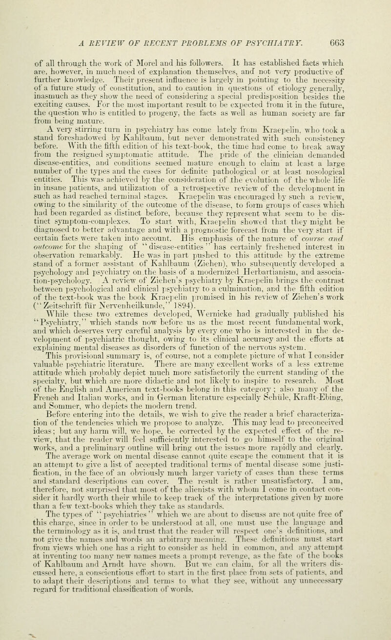 of all through the work of Morel and his followers. It has established facts which are, however, in much need of explanation themselves, and not very productive of further knowledge. Their present influence is largelj' in pointing to the necessity of a future study of constitution, and to caution in questions of etiology generally, inasmuch as they show the need of considering a special predisposition besides the exciting causes. Fur the most important result to be expected from it in the future, the question who is entitled to progeny, the facts as well as human society are far from being mature. A very stirring turn in psychiatrj' has come lately from Kraepelin. who took a stand foreshadowed by Kahlbaum, but never demonstrated with such consistency before. With the fifth edition of his text-book, the time had come to break away from the resigned symptomatic attitude. The pride of the clinician demanded disease-entities, and conditions seemed mature enough to claim at least a large number of the types and the cases for definite pathological or at least nosological entities. This was achieved by the consideration of the evolution of the whole life in insane patients, and utilization of a retrospective review of the development in such as had reached terminal stages. Kraepelin was encouraged by such a review, owing to the similarity of the outcome of the disease, to form groups of cases which had been regarded as distinct before, because they represent what seem to be dis- tinct symptom-complexes. To start with, Kraepelin showed that they might be diagnosed to better advantage and with a prognostic forecast from the very start if certain facts were taken into account. His emphasis of the nature of course and outco7ne for the shaping of disease-entities has certainly freshened interest in ob.servation remarkably. He was in part pushed to this attitude by the extreme stand of a former assistant of Kahlbaum (Ziehen), who subsequently developed a psychology and psychiatry on the basis of a modernized Herbavtianism, and associa- tion-psychology. A review of Ziehen's psychiatry by Kraepelin brings the contrast between psychological and clinical psj'chiatry to a culmination, and the fifth edition of the text-book was the book Krae]jelin iiromised in his review of Ziehen's work C'Zeitsehrift fiir Xei-venheilkunde, 1894). While these two extremes developed, Wernicke had gradually published his  P.s.ychiati7, which stands now before us as the most recent fundamental work, and which deserves very careful analysis by every one who is interested in the de- velopment of psychiatric thought, owing to its clinical accuracy and the efibrts at explaining mental diseases as disorders of function of the nervous sj'stem. This provisional summary is, of course, not a complete picture of what I consider valuable psychiatric literature. There are many excellent works of a less extreme attitude which jirobably depict much more satisfactorily the current standing of the specialty, but which are more didactic and not likely to inspire to research. Most of the English and American text-books belong in this category ; also many of the Frendi and Italian works, and in German literature especiallj' Schiile, Kraflt-Ebing, and Sommer, who depicts the modern trend. Before entering into the details, we wish to give the reader a brief characteriza- tion of the tendencies which we propose to analyze. This may lead to preconceived ideas; but any harm will, we hope, be corrected by the expected effect of the re- view, that the reader will feel sufiiciently interested to go himself to the original works, and a preliminary outline will bring out the issues more rapidly and clearly. The average work on mental disease cannot quite escape the comment that it is an attempt to give a list of accepted traditional terms of mental disease some justi- fication, in the face of an obviously much larger variety of cases than these terms and standard descriptions can cover. The result is rathoi- unsatisfactoiy. I am, therefore, not surprised that most of the alienists with whom I come in contact con- sider it hardly worth their while to kee]i track of the interpretations given by more than a few text-books which they take as standards. The types of  psychiatries  which we are about to discuss are not quite free of this charge, since in order t(i be understood at all. one must use the language and the terminology as it is, and trust that the reader will respect one's definitions, and not give the names and words an arbitrary meaning. These definitions must start from views wliich one has a right to consider as held in common, and any attempt at inventing too many new names meets a ])ronipt revenge, as the fate of the books of Kahlbaum and Arndt have shown. But we can claim, for all tlie writers dis- cussed here, a conscientious effort to .start in the first i^lace from sets of patients, and to adapt their descrijitions and terms to what they see, without any unnecessary regard for traditional classification of words.