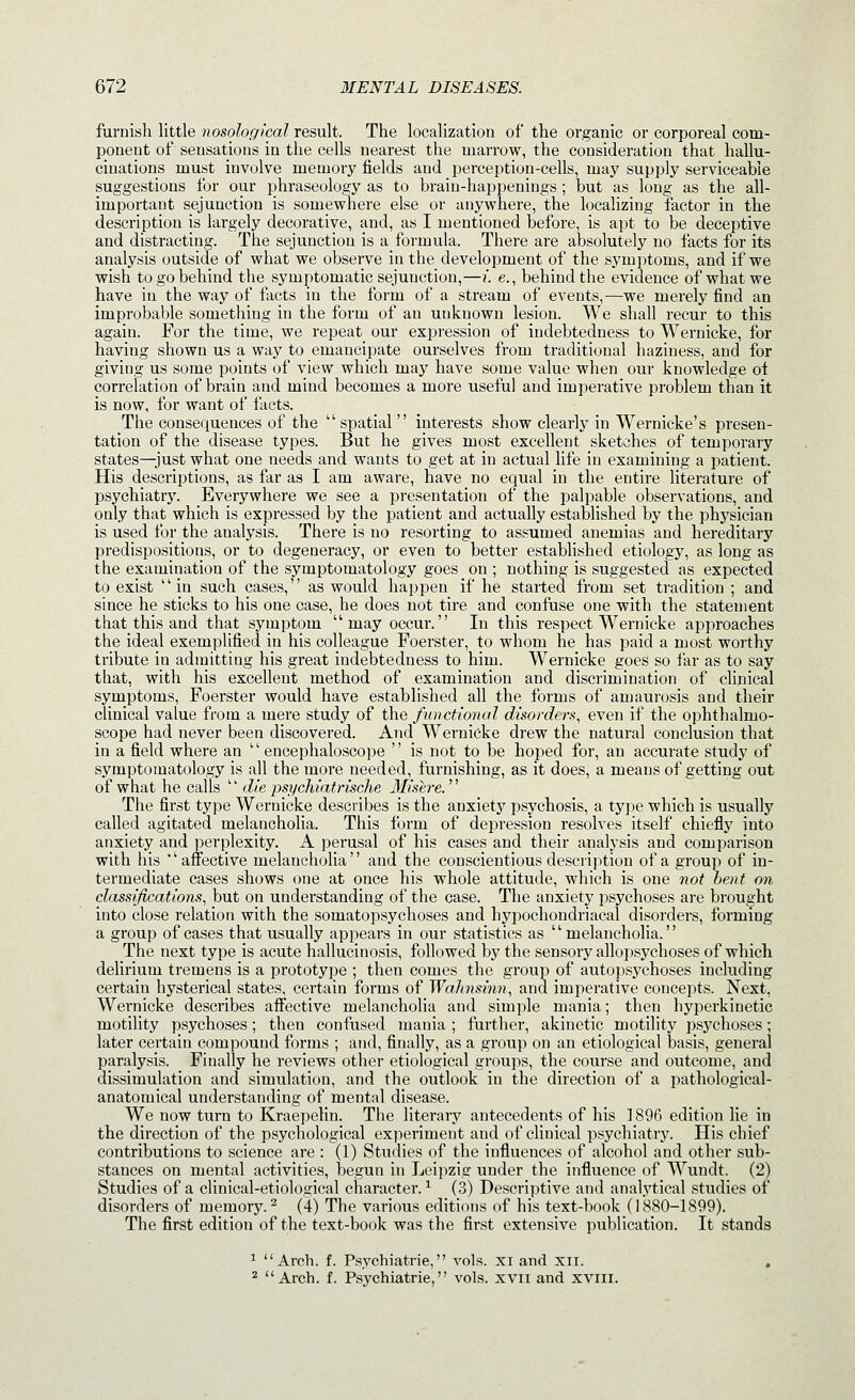 furnish little nosological result. The localization of the organic or corporeal com- ponent of sensations in the cells nearest the marrow, the consideration that hallu- cinations must involve memory fields and perception-cells, may supply serviceable suggestions for our phraseology as to brain-happenings ; but as long as the all- important sejunction is somewhere else or anywhere, the localizing factor in the description is largely decorative, and, as I mentioned before, is apt to be deceptive and distracting. The sejunction is a formula. There are absolutely no facts for its analysis outside of what we observe in the development of the symptoms, and if we wish to go behind the symptomatic sejunction,—i. e., behind the evidence of what we have in the way of facts in the form of a stream of events,—we merely find an improbable something in the form of an unknown lesion. We shall recur to this again. For the time, we repeat our expression of indebtedness to Wernicke, for having shown us a way to emancipate ourselves from traditional haziness, and for giving us some points of view which may have some value when our knowledge ot correlation of brain and mind becomes a more useful and imperative problem than it is now, for want of facts. The consequences of the  spatial  interests show clearly in Wernicke's presen- tation of the disease types. But he gives most excellent sketches of temporary states—just what one needs and wants to get at in actual life in examining a patient. His descriptions, as far as I am aware, have no equal in the entire literature of psychiatry. Everywhere we see a presentation of the palpable observations, and only that which is expressed by the patient and actually established by the physician is used for the analysis. There is no resorting to assumed anemias and hereditary predispositions, or to degeneracy, or even to better established etiology, as long as the examination of the symptomatology goes on ; nothing is suggested as expected to exist in such cases, as would happen if he started from set tradition ; and since he sticks to his one case, he does not tire and confuse one with the statement that this and that symptom may occur. In this respect Wernicke approaches the ideal exemplified in his colleague Foerster, to whom he has paid a most worthy tribute in admitting his great indebtedness to him. Wernicke goes so far as to say that, with his excellent method of examination and discrimination of clinical symptoms, Foerster would have established all the forms of amaurosis and their clinical value from a mere study of the functional disorders, even if the ophthalmo- scope had never been discovered. And Wernicke drew the natural conclusion that in a field where an  encephaloscope  is not to be hoped for, an accurate study of symptomatology is all the more needed, furnishing, as it does, a means of getting out of what he calls  die jisychiatrisclie llisere. The first type Wernicke describes is the anxiety psychosis, a type which is usually called agitated melancholia. This form of depression resolves itself chiefly into anxiety and perplexity. A perusal of his cases and their analysis and comparison with his affective melancholia and the conscientious description of a group of in- termediate cases shows one at once his whole attitude, which is one 7iot bent on classifications, but on understanding of the case. The anxiety psychoses are brought into close relation with the somatopsychoses and hypochondriacal disorders, forming a group of cases that usually appears in our statistics as melancholia. The next type is acute hallucinosis, followed by the sensory allopsychoses of which delirium tremens is a prototype ; then comes the group of autopsychoses including certain hysterical states, certain forms of WaJmsinn, and imperative concepts. Next, Wernicke describes affective melancholia and simple mania; then hyperkinetic motility psychoses; then confused mania ; further, akinetic motility psychoses; later certain compound forms ; and, finally, as a group on an etiological basis, general paralysis. Finally he reviews other etiological groups, the course and outcome, and dissimulation and simulation, and the outlook in the direction of a pathological- anatomical understanding of mental disease. We now turn to Kraepelin. The literary antecedents of his 1896 edition lie in the direction of the psychological experiment and of clinical psychiatry. His chief contributions to science are : (1) Studies of the influences of alcohol and other sub- stances on mental activities, begun in Leipzig under the influence of Wundt. (2) Studies of a clinical-etiological character. ^ (3) Descriptive and analytical studies of disorders of memory.^ (4) The various editions of his text-book (1880-1899). The first edition of the text-book was the first extensive publication. It stands ^ Arch. f. Psychiatrie, vols, xi and xii. , ^ Arch. f. Psychiatrie, vols, xvii and xvill.