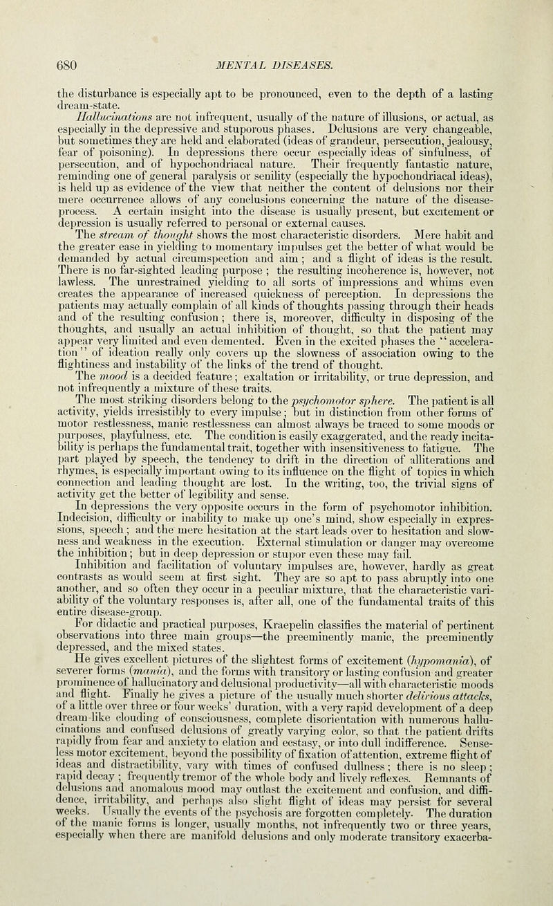 the disturbance is especially apt to be pronounced, even to the depth of a lasting dream-state. Hallucinations are not infrequent, usually of the nature of illusions, or actual, as especially in the depressive and stuporous phases. Delusions are very changeable, but sometimes they are held and elaborated (ideas of grandeur, persecution, jealousy, fear of poisoning). In depressions there occur especially ideas of sinfulness, of persecution, and of hypochondriacal nature. Their frequently fantastic nature, reminding one of general paralysis or senility (especially the hypochondriacal ideas), is lield up as evidence of the view that neither the content of delusions nor their mere occurrence allows of any conclusions concerning the nature of the disease- process. A certain insight into the disease is usually present, but excitement or depression is usually referred to personal or external causes. The stream, of thought shows the most characteristic disorders. Mere habit and the greater ease in yielding to momentary impulses get the better of what would be demanded by actual circumspection and aim ; and a flight of ideas is the result. There is no far-sighted leading purpose ; the resulting incoherence is, however, not lawless. The unrestrained yielding to all sorts of impressions and whims even creates the appeai'ance of increased quickness of perception. In depressions the patients may actually complain of all kinds of thoughts passing through their heads and of the resulting confusion; there is, moreover, difficulty in disposing of the thoughts, and usually an actual inhibition of thought, so that the patient may appear very limited and even demented. Even in the excited phases the  accelera- tion ' [ of ideation really only covers up the slowness of association owing to the flightiness and instability of the links of the trend of thought. The mood is a decided feature ; exaltation or irritability, or true depression, and not infrequently a mixture of these traits. The most striking disorders belong to the psychomotor sphere. The patient is all activity, yields irresistibly to every impulse; but in distinction from other forms of motor restlessness, manic restlessness can almost always be traced to some moods or purposes, playfulness, etc. The condition is easily exaggerated, and the ready incita- bility is perhaps the fundamental trait, together with insensitiveness to fatigue. The part played by speech, the tendency to drift in the direction of alliterations and rhymes, is especially important owing to its influence on the flight of topics in which connection and leading thought are lost. In the writing, too, the trivial signs of activity get the better of legibility and sense. In depressions the very opposite occurs in the form of psychomotor inhibition. Indecision, difficulty or inability to make up one's mind, show especially in expres- sions, speech; and the mere hesitation at the start leads over to hesitation and slow- ness and weakness in the execution. External stimulation or danger may overcome the inhibition; but in deep depression or stupor even these may fail. Inhibition and facilitation of voluntary impulses are, however, hardly as great contrasts as would_ seem at first sight. They are so apt to pass abruptly into one another, and so often they occur in a peculiar mixture, that the characteristic vari- ability of the voluntary responses is, after all, one of the fundamental traits of this entire disease-group. For didactic and practical purposes, Kraepelin classifies the material of pertinent observations into three main groups—the preeminently manic, the preeminently depressed, and the mixed states. He gives excellent pictures of the slightest forms of excitement (hypomania), of severer forms {mania), and the forms with transitory or lasting confusion and greater prominence of hallucinatory and delusional productivity—all with characteristic moods and flight. Finally he gives a picture of the usually much shorter delirious attacks, of a little over three or four weeks' duration, with a very rapid development of a deep dream-like clouding of consciousness, complete disorientation with numerous hallu- cinations and confused delusions of greatly varying color, so that the patient drifts rapidly from fear and anxiety to elation and ecstasy, or into dull indifference. Sense- less motor excitement, beyond the possibility of fixation of attention, extreme flight of ideas and distractibility, vary with times of confused dullness; there is no sleep; rapid decay ; frequently tremor of the whole body and Hvely reflexes. Remnants of delusions and anomalous mood may outlast the excitement and confusion, and diffi- dence, irritability, and perhaps also slight flight of ideas may persist for several weeks. Usually the events of the psychosis are forgotten completely. The duration of the manic forms is longer, usually months, not infrequently two or three years, especially when there are manifold delusions and only moderate transitory exacerba-