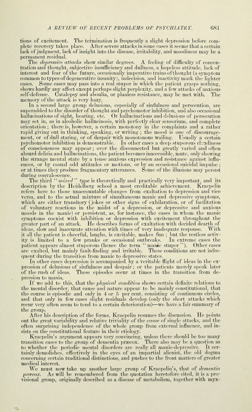 tions of excitement. The termination is frequently a slight depression before com- plete recovery takes place. After severe attacks in some cases it seems that a certain lack of judgment, lack of insight into the disease, irritability, and moodiness may be a permanent residual. The depressive attacks show similar degrees. A feeling of difficulty of concen- tration and thought, subjective insufficiency and dullness, a hopeless attitude, lack of interest and fear of the future, occasionally imperative trains of thought (a symptom common to types of degenerative insanity), indecision, and inactivity mark the lighter cases. Some cases may pass into a real stupor in which the patient grasps nothing, shows hardly any affect except perhaps slight perplexity, and a few attacks of anxious self-defense. Catalepsy and aboulia, or planless resistance, may be met with. The memory of the attack is very hazy. In a second large group delusions, especially of sinfulness and persecution, are superadded to the disorder of thought and psychomotor inhibition, and also occasional hallucinations of sight, hearing, etc. Or hallucinations and delusions of persecution may set in, as in alcoholic hallucinosis, with perfectly clear sensorium, and complete orientation ; there is, however, a certain monotony in the complaints and a rather rapid giving out in thinking, speaking, or writing ; the mood is one of discourage- ment, or of dull staring, or of despair with monotonous waihng. Usually a certain psychomotor inhibition is demonstrable. In other cases a deep stuporous cloudiness of consciousness may appear; over the disconnected but greatly varied and often absurd deliria and hallucinations, the patient becomes inaccessible, mute, only showing the strange mental state by a tense anxious expression and resistance against influ- ences, or by casual odd attitudes or motions, or by an occasional suicidal impulse ; or at times they produce fragmentary utterances. Some of the illusions may persist during convalescence. The third wnxec? ^?/pe is theoretically and practically very important, and its description by the Heidelberg school a most creditable achievement. Kraepelin refers here to those unaccountable changes from exaltation to depression and vice versa, and to the actual mixture of simultaneous manic and depressive symptoms, which are either transitory (jokes or other signs of exhilaration, or of facilitation of voluntary reactions in the midst of a depression, or depressive and anxious moods in the manic) or persistent, as, for instance, the cases in whom the manic symptoms coexist with inhibition or depression with excitement throughout the greater part of an attack. He describes forms of exaltation with decided dearth of ideas, slow and inaccurate attention with times of very inadequate response. With it all the patient is cheerful, laughs, is excitable, makes fun ; but the restless activ- ity is limited to a few pranks or occasional outbreaks. In extreme cases the patient appears almost stuporous (hence the term manic stupor). Other cases are exalted, but mainly fault-finding and irritable. These conditions are not infre- quenfduring the transition from manic to depressive states. In other cases depression is accompanied by a veritable flight of ideas in the ex- pression of delusions of sinfulness and despair ; or the patients merely speak later of the rush of ideas. These episodes occur at times in the transition from de- pression to mania. If we add to this, that the physical condition shows certain definite relations to the mental disorder, that cause and nature appear to be mainly constitutional, that the course is episodic and only in 4 or 5 per cent, consisting of continuous circles, and that only in few cases slight residuals develop (only the short attacks which recur very often seem to tend to a certain deterioration)—we have a fair summary of the group. After his description of the forms, Kraepelin resumes the discussion. He points out the great variability and relative triviality of the cause of single attacks, and the often surprising independence of the whole group from external influence, and in- sists on the constitutional feature in their etiology. Kraepelin's argument appears very convincing, unless there should be too many transition cases to the group of dementia pra9cox. There also may be a question as to whether the periodic mental disorders are really all manic-depressive. It cer- tainly (demolishes, effectively in the eyes of an impartial alienist, the old dogma concerning certain traditional distinctions, and pushes to the front matters of greater medical interest. We must now take up another large group of Kraepelin's, that of dementia prcecox. As will be remembered from the quotation heretofore cited, it is a pro- visional group, originally described as a disease of metabolism, together with myx-
