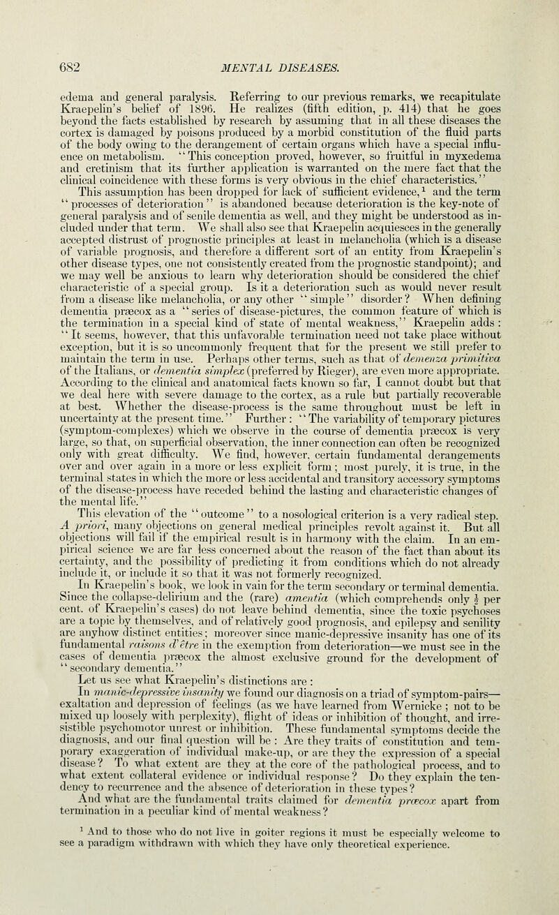 edema and general paralysis. Referring to our previous remarks, we recapitulate Kraepelin's belief of 1896. He realizes (fifth edition, p. 414) that he goes beyond the facts established by research by assuming that in all these diseases the cortex is damaged by poisons produced by a morbid constitution of the fluid parts of the body owing to the derangement of certain organs which have a special influ- ence on metabolism.  This conception proved, however, so fruitful in myxedema and cretinism that its further application is warranted on the mere fact that the clinical coincidence with these forms is very obvious in the chief characteristics.'' This assumption has been dropped for lack of sufiicient evidence, ^ and the term  processes of deterioration  is abandoned because deterioration is the key-note of general paralysis and of senile dementia as well, and they might be understood as in- cluded under that term. We shall also see that Kraepelin acquiesces in the generally accepted distrust of prognostic principles at least in melancholia (which is a disease of variable prognosis, and therefore a different sort of an entity from Kraepelin's other disease types, one not consistently created from the prognostic standpoint); and we may well be anxious to learn why deterioration should be considered the chief characteristic of a special gi'oup. Is it a deterioration such as would never result from a disease like melancholia, or any other simple disorder? When defining dementia prsecox as a series of disease-pictures, the common feature of which is the termination in a special kind of state of mental weakness, Kraepelin adds : It seems, however, that this unfavorable termination need not take place without exception, but it is so uncommonly frequent that for the present we still prefer to maintain the term in use. Perhaps other terms, such as that of demenza pntnitiva of the Italians, or dementia simplex (preferred by Rieger), are even more appropriate. According to the clinical and anatomical facts known so far, I cannot doubt but that we deal here with severe damage to the cortex, as a rule but partially recoverable at best. Whether the disease-process is the same throughout must be left in uncertainty at the present time.'' Further : '' The variability of temporary pictures (symptom-complexes) which we observe in the course of dementia praecox is very large, so that, on superficial observation, the inner connection can often be recognized only with great difficulty. We find, however, certain fundamental derangements over and over again in a more or less explicit form; most purely, it is true, in the term inal_ states in which the more or less accidental and transitory accessory symptoms of the disease-process have receded behind the lasting and characteristic changes of the mental life. This elevation of the '' outcome  to a nosological criterion is a very radical step. A priori, many objections on general medical principles revolt against it. But all objections will fail if the empirical result is in harmony with the claim. In an em- pirical science we are far less concerned about the reason of the fact than about its certainty, and the possibility of predicting it from conditions which do not already include it, or include it so that it was not formerly recognized. In Kraepelin's book, we look in vain for the term secondary or terminal dementia. Since the collapse-deUrium and the (rare) amentia (which comprehends only J per cent, of Kraepelin's cases) do not leave behind dementia, since the toxic psychoses are a topic by themselves, and of relatively good prognosis, and epilepsy and senility are anyhow distinct entities; moreover since manic-depressive insanity has one of its fundamental raisons d'etre in the exemption from detex'ioration—we must see in the cases of dementia praecox the almost exclusive ground for the development of '' secondary dementia.'' Let us see what Kraepelin's distinctions are : In manic-depressive insanity we found our diagnosis on a triad of symptom-pairs— exaltation and depression of feelings (as we have learned from Wernicke ; not to be mixed up loosely with perplexity), flight of ideas or inhibition of thought, and irre- sistible psychomotor unrest or inhibition. These fundamental symptoms decide the diagnosis, and our final question will be : Are they traits of constitution and tem- porary exaggeration of individual make-up, or are they the expression of a special disease? To what extent are they at the core of the*pathological process, and to what extent collateral evidence or individual response ? Do they explain the ten- dency to recurrence and the absence of deterioration in these types ? And what are the fundamental traits claimed for dementia prcecox apart from termination in a peculiar kind of mental weakness ? ^ And to those who do not live in goiter regions it must be especially welcome to see a paradigm withdrawn with which they have only theoretical experience.