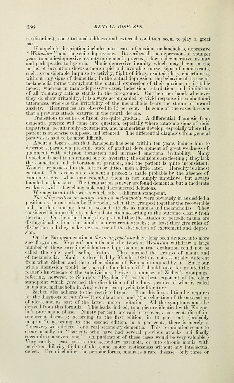 tic disorders); constitutional oddness and external condition seem to play a great part. Kraepelin's description includes most cases of anxious malancholias, depressive  Waknshui, and the senile depressions. It ascribes all the depressions of younger years to manic-depressive insanity or dementia praecox. a few to degenerative insanity and perhaps also to hysteria. Manic-depressive insanity which maj' begin in the period of involution shows a more rapid and favorable course, signs of manic traits, such as considerable impulse to activitj', flight of ideas, exalted ideas, cheerfulness, without any signs of dementia ; in the actual depression, the behavior of a case of melancholia forms throughout the natural expression of their anxious or irritable mood ; whereas in manic-depressive cases, indecision, retardation, and inhibition of all voluntary actions stands in the foreground. On the other hand, whenever they do show irritability, it is always accompanied by vivid response in conduct and utterances, whereas the irritability of the melancholic bears the stamp of inward anxiety. Kecurrences are observed in 15 per cent. In some of the cases it seems that a previous attack occurred in the fourth decade. Transitions to senile confusion are quite gradual. A differential diagnosis from dementia praecox will come into question, especially where catatonic signs of rigid negativism, peculiar silly excitements, and mannerisms develop, especially where the patient is otherwise composed and oriented. The differential diagnosis from general paralysis is said to be most difiicult. x\bout a dozen cases that Kraepelin has seen within ten years, induce him to describe separately a presenile state of gradual development of great weakness of judgment with delusion formation and increased emotional irritability. Many hypochondriacal traits remind one of hy.steria ; the delusions are fleeting ; they lack the connection and elaboration of paranoia, and the patient is quite inconsistent. Women are attacked in the forties or fifties, men a little later. Heredity is almost constant. The exclusion of dementia prteeox is made probable by the absence of catatonic signs; what may resemble them is not simply impulsive, but always founded on delusions. The termination is never profound dementia, but a moderate weakness with a few changeable and disconnected delusions. We now turn to the works which take a different standpoint. The older icriters on mania and on melancholia were obviously i-n as decided a position as theone taken by Kraepelin, when they grouped together the recoverable and the deteriorating first or second attacks as manias and melancholias. They considered it impossible to make a distinction according to the outcome clearly from the start. On the other hand, they pretend that the attacks of periodic mania are distinguishable from the simple non-recurrent attacks ; at least they give rules of distinction and they make a great case of the distinction of excitement and depres- sion. On the European continent the acute jm/cJwses have long been divided into more specific groups. Meynert's amentia and the types of Wahnsinn withdraw a large number of those cases in which a true depression or a true exaltation could not be called the chief and leading feature. This purified the groups of mania and of melancholia. Mania as described by Mendel (1881) is not essentially different from what Ziehen and the earlier editions of Kraepelin im])lied by it. ' Since our whole discussion would lack a safe foundation if I should take for granted the reader's knowledge of the subdivisions, I give a summary of Ziehen's groupings, referring, however, to Schiile's  Psychiafrie as the best exponent of the older standpoint which g(jverned the dissolution of the huge groups of what is called mania and melancholia in Anglo-American psjT-hiatric literature. Ziehen also_ adheres to the restricted types. From his first edition he requires for the diagnosis of mania—{\) exhilaration ; and (2) acceleration of the association of ideas, and as part of the latter, motor agitation. All the symptoms must be derived from this formula. _ This leads, indeed, to a picture identical with Kraepe- lin's pure manic phase. Ninety per cent, are said to recover, 5 per cent, die of in- tercurrent diseases; according to the first edition, in 10 per cent, (probably misprint?), according to the second edition, in 6 per cent., there is merely a recoveiy with defect  or a real secondary dementia. This termination seems to occur usually in patients who have had several previous attacks and finally succumb to a severe one. (\ publication of these cases would be very valuable.) Yery rarely a case passes into secondary paranoia, or into chronic mania with persistent liilarity. fiiirht of ideas, and motor restlessness without any intellectual defect. Even including the periodic forms, mania is a rare disease—only three or