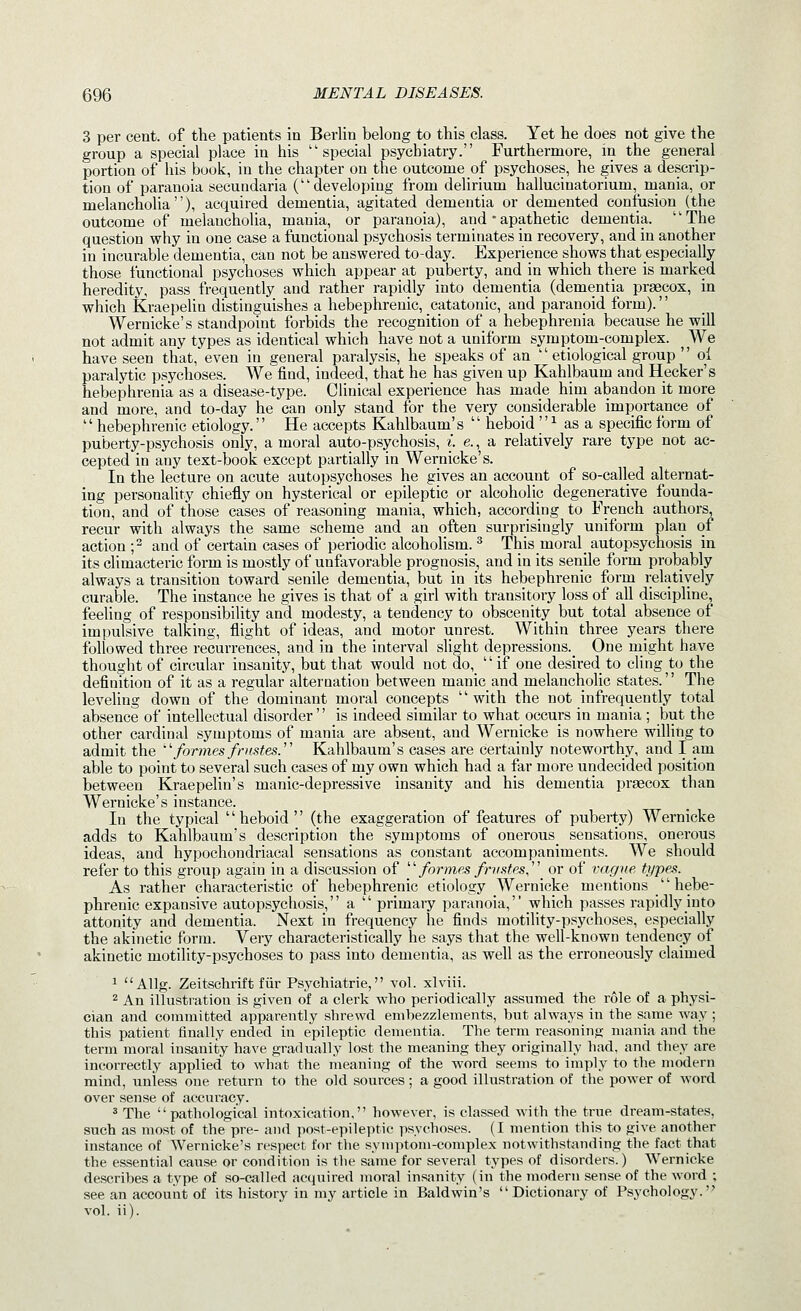 3 per cent, of the patients in Berlin belong to this class. Yet he does not give the group a special place in his special psychiatry. Furthermore, in the general portion of his book, in the chapter on the outcome of psychoses, he gives a descrip- tion of paranoia secundaria (developing from delirium hallucinatorium, mania, or melancholia), acquired dementia, agitated dementia or demented confusion (the outcome of melancholia, mania, or paranoia), and • apathetic dementia. '' The question why in one case a functional psychosis terminates in recovery, and in another in incurable dementia, can not be answered to-day. Experience shows that especially those functional psychoses which appear at puberty, and in which there is marked heredity, pass frequently and rather rapidly into dementia (dementia prsecox, in which Kraepelia distinguishes a hebephrenic, catatonic, and paranoid form). Wernicke's standpoint forbids the recognition of a hebephrenia because he will not admit any types as identical which have not a uniform symptom-complex. We have seen that, even in general paralysis, he speaks of an  etiological group  ol paralytic psychoses. We find, indeed, that he has given up Kahlbaum and Hecker's hebephrenia as a disease-type. Clinical experience has made him abandon it more and more, and to-day he can only stand for the very considerable importance of '' hebephrenic etiology.'' He accepts Kahlbaum's '' heboid  ^ as a specific form of puberty-psychosis only, amoral auto-psychosis, i. e., a relatively rare type not ac- cepted in any text-book except partially in Wernicke's. In the lecture on acute autopsychoses he gives an account of so-called alternat- ing personality chiefly on hysterical or epileptic or alcoholic degenerative founda- tion, and of those cases of reasoning mania, which, according to French authors, recur with always the same scheme and an often surprisingly uniform plan of action f and of certain cases of periodic alcoholism. ^ This moral_ autopsychosis in its climacteric form is mostly of unfavorable prognosis, and in its senile form probably always a transition toward senile dementia, but in its hebephrenic form relatively curable. The instance he gives is that of a girl with transitory loss of all discipline, feeling of responsibility and modesty, a tendency to obscenity but total absence of impulsive talking, flight of ideas, and motor unrest. Within three years there followed three recurrences, and in the interval slight depressions.^ One might have thought of circular insanity, but that would not do,  if one desired to cling to the definition of it as a regular alternation between manic and melancholic states. The leveling down of the dominant moral concepts  with the not infrequently total absence of intellectual disorder is indeed similar to what occurs in mania ; but the other cardinal symptoms of mania are absent, and Wernicke is nowhere willing to admit the 'formes frustes/' Kahlbaum's cases are certainly noteworthy, and I am able to point to several such cases of my own which had a far more undecided position between Kraepelin's manic-depressive insanity and his dementia praecox than Wernicke's instance. In the typical heboid (the exaggeration of features of puberty) Wernicke adds to Kahlbaum's description the symptoms of onerous sensations, onerous ideas, and hypochondriacal sensations as constant accompaniments. We should refer to this group again in a discussion of /or??^fis/r?^s^es, or of vague types. As rather characteristic of hebephrenic etiology Wernicke mentions hebe- phrenic expansive autopsychosis, a  primary paranoia, which passes rapidly into attonity and dementia. Next in frequency he finds motility-psychoses, especially the akinetic form. Very characteristically he says that the well-known tendency of akinetic motility-psychoses to pass into dementia, as well as the erroneously claimed 1  Allg. Zeitschrift fiir Psychiatrie, vol. xlviii. 2 An illustration is given of a clerk who periodically assumed the role of a physi- cian and committed apparently shrewd embezzlements, but always in the same way ; this patient finally ended in epileptic dementia. The term reasoning mania and the term moral insanity have gradually lost the meaning they originally had. and they are incorrectly applied to what the meaning of the word seems to imply to the modern mind, unless one return to the old sources; a good illustration of the power of word over sense of accuracy. ^ The pathological intoxication, however, is classed with the true dream-states, such as most of the pre- and post-epileptic psychoses. (I mention this to give another instance of Wernicke's respect for the symptom-complex notwithstanding the fact that the essential cause or condition is the same for several types of disorders.) Wernicke describes a type of so-called acquired moral insanity (in the modern sense of the word ; see an account of its history in my article in Baldwin's Dictionary of Psychology. vol. ii).