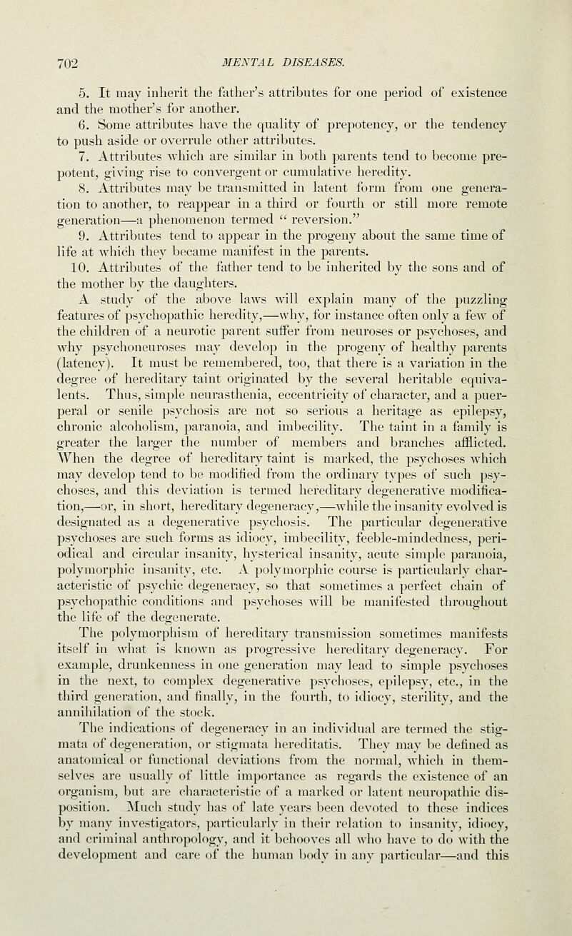 5. It may inherit the father's attributes for one period of existence and the mother's for another. 6. Some attributes have the quality of prepotency, or the tendency to push aside or overrule other attributes. 7. Attributes which are similar in both parents tend to become pre- potent, giving rise to convergent or cumulative heredity. 8. Attributes may be transmitted in latent form from one genera- tion to another, to reappear in a third or fourth or still more remote generation—a phenomenon termed  reversion. 9. Attributes tend to appear in the progeny about the same time of life at which they became manifest in the parents. 10. Attributes of the father tend to be inherited by the sons and of the mother by the daughters. A study of the above laws will explain many of the puzzling features of psychopathic heredity,—why, for instance often only a few of the children of a neurotic parent suffer from neuroses or psychoses, and why psychoneuroses may develop in the progeny of healthy parents (latency). It must be remembered, too, that there is a variation in the degree of hereditary taint originated by the several heritable equiva- lents. Thus, simple neurasthenia, eccentricity of character, and a puer- peral or senile psychosis are not so serious a heritage as epilepsy, chronic alcoholism, paranoia, and imbecility. The taint in a family is greater the larger the number of members and branches afflicted. When the degree of hereditary taint is marked, the psychoses which may develop tend to be modified from the ordinary types of such psy- choses, and this deviation is termed hereditary degenerative modifica- tion,—or, in short, hereditary degeneracy,—while the insanity evolved is designated as a degenerative psychosis. The particular degenerative psychoses are such forms as idiocy, imbecility, feeble-mindedness, peri- odical and circular insanity, hysterical insanity, acute simple paranoia, polymorphic insanity, etc. A polymorphic course is particularly char- acteristic of psychic degeneracy, so that sometimes a perfect chain of psychopathic conditions and psychoses will be manifested throughout the life of the degenerate. The polymorphism of hereditary transmission sometimes manifests itself in what is known as progressive hereditary degeneracy. For example, drunkenness in one generation may lead to simple psychoses in the next, to complex degenerative psychoses, epilepsy, etc., in the third generation, and finally, in the fourth, to idiocy, sterility, and the annihilation of the stock. The indications of degeneracy in an individual are termed the stig- mata of degeneration, or stigmata hereditatis. They may be defined as anatomical or functional deviations from the normal, Avhich in them- selves are usually of little importance as regards the existence of an organism, but are characteristic of a marked or latent neuropathic dis- position. Much study has of late years been devoted to these indices by many investigators, particularly in their relation to insanity, idiocy, and criminal anthropology, and it behooves all who liave to do with the development and care of the human body in any particular—and this