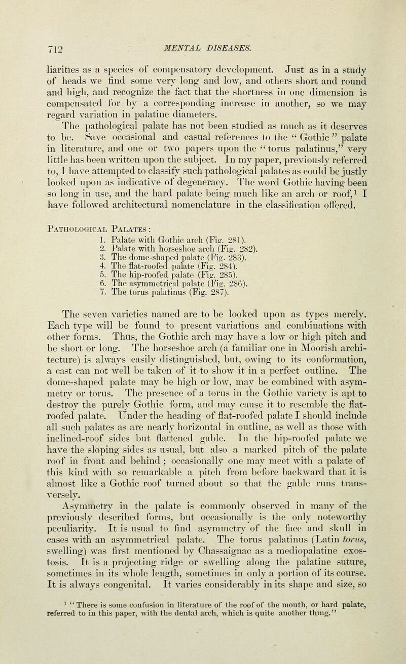 liarities as a species of compensatory development. Just as in a study of heads we find some very long and low, and others short and round and high, and recognize the fact that the shortness in one dimension is compensated for by a corresponding increase in another, so we may regard variation in palatine diameters. The pathological palate has not been studied as much as it deserves to be. Save occasional and casual references to the  Gothic  palate in literature, and one or two papers upon the torus palatinus, very little has been written upon the subject. In my paper, previously referred to, I have attempted to classify such pathological palates as could be justly looked upon as indicative of degeneracy. The word Gothic having been so long in use, and the hard palate being much like an arch or roof,i I have followed architectural nomenclature in the classification offered. Pathological Palates : 1. Palate with Gothic arch (Fitr. 281). 2. Palate with horseshoe arch (Fis. 282). 3. The dome-shaped palate (Fiff. 283). 4. The flat-roofed palate (Fig. 284). 5. The hip-roofed palate (Fig. 285). 6. The asymmetrical palate (Fig. 286). 7. The torus palatinus (Fig. 287). The seven varieties named are to be looked upon as types merely. Each type will be found to present variations and combinations with other forms. Thus, the Gothic arch may have a low or high pitch and be short or long. The horseshoe arch (a familiar one in Moorish archi- tecture) is always easily distinguished, but, owing to its conformation, a cast can not well be taken of it to show it in a perfect outline. The dome-shaped palate may be high or low, may be combined with asym- metry or torus. The presence of a torus in the Gothic variety is apt to destroy the purely Gothic form, and may cause it to resemble the flat- roofed palate. Under the heading of flat-roofed palate I should include all such palates as are nearly horizontal in outline, as well as those with inclined-roof sides but flattened gable. In the hip-roofed palate we have the sloping sides as usual, but also a marked pitch of the palate roof in front and behind ; occasionally one may meet with a palate of this kind with so remarkable a pitch from before backward that it is almost like a Gothic roof turned about so that the gable runs trans- versely. Asymmetry in the palate is commonly observed in many of the previously described forms, but occasionally is the only noteworthy peculiarity. It is usual to find asymmetry of the fiice and skull in cases with an asymmetrical palate. The torus palatinus (Latin torus, swelling) was first mentioned by Chassaignac as a mediopalatine exos- tosis. It is a projecting ridge or swelling along the palatine suture, sometimes in its whole length, sometimes in only a portion of its course. It is always congenital. It varies considerably in its shape and size, so ^ There i.s some confusion in literature of the roof of the mouth, or hard palate, referred to in this paper, with the dental arch, which is quite another thing.