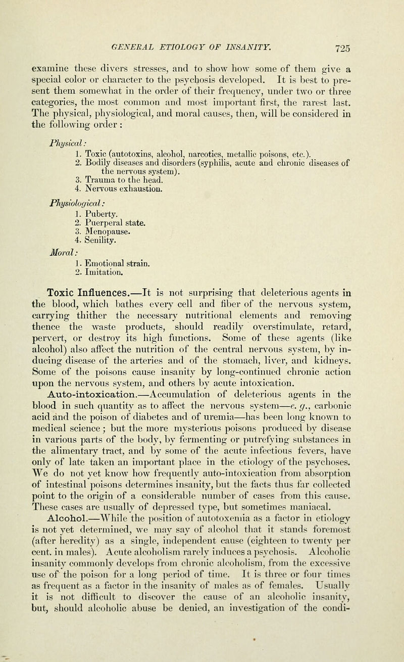 examine these divers stresses, and to show how some of them give a special color or character to the psychosis developed. It is best to pre- sent them somewhat in the order of their frequency, under two or three categories, the most common and most important first, the rarest last. The physical, physiological, and moral causes, then, will be considered in the following order: Physical : 1. Toxic (autotoxins, alcohol, narcotics, metallic poisons, etc.). 2. Bodily diseases and disorders (syphilis, acute and chronic diseases of the nervous system). 3. Trauma to the head. 4. Nervous exhaustion. Physiological: 1. Puberty. 2. Puerperal state. 3. Menopause. 4. Senility. Moral: 1. Emotional strain. 2. Imitation. Toxic Influences.—It is not surprising that deleterious agents in the blood, which bathes every cell and fiber of the nervous system, carrying thither the necessary nutritional elements and removing thence the waste products, should readily overstimulate, retard, pervert, or destroy its high functions. Some of these agents (like alcohol) also aifect the nutrition of the central nervous system, by in- ducing disease of the arteries and of the stomach, liver, and kidneys. Some of the poisons cause insanity by long-continued chronic action upon the nervous system, and others by acute intoxication. Auto-intoxication.—Accumulation of deleterious agents in the blood in such quantity as to affect the nervous system—e. g., carbonic acid and the poison of diabetes and of uremia—has been long known to medical science; but the more mysterious poisons produced by disease in various parts of the body, by fermenting or putrefying substances in the alimentary tract, and by some of the acute infectious fevers, have only of late taken an important place in the etiology of the psychoses. We do not yet know how frequently auto-intoxication from absorption of intestinal poisons determines insanity, but the facts thus far collected point to the origin of a considerable number of cases from this cause. These cases are usually of depressed type, but sometimes maniacal. Alcohol.—While the position of autotoxemia as a factor in etiology is not yet determined, we may say of alcohol that it stands foremost (after heredity) as a single, independent cause (eighteen to twenty per cent, in males). Acute alcoholism rarely induces a psychosis. Alcoholic insanity commonly develops from chronic alcoholism, from the excessive use of' the poison for a long period of time. It is three or four times as frequent as a factor in the insanity of males as of females. Usually it is not difficult to discover the cause of an alcoholic insanity, but, should alcoholic abuse be denied, an investigation of the condi-