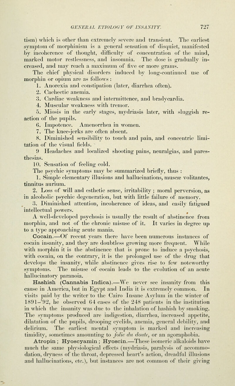 tism) which is other than extremely severe and transient. The earliest symptom of morphinism is a general sensation of disquiet, manifested by incoherence of thought, difficulty of concentration of the mind, marked motor restlessness, and insomnia. The dose is gradually in- creased, and may reach a maximum of five or more grams. The chief physical disorders induced by long-continued use of morphin or opium are as follows : 1. Anorexia and constipation (later, diarrhea often). 2. Cachectic anemia. 3. Cardiac weakness and intermittence, and bradycardia. 4. Muscular weakness with tremor. 5. Miosis in the early stages, mydriasis later, with sluggish re- action of the pupils. 6. Impotence. Amenorrhea in women. 7. The knee-jerks are often absent. 8. Diminished sensibility to touch and pain, and concentric limi- tation of the visual fields.  9 Headaches and localized shooting pains, neuralgias, and pares- thesias. 10. Sensation of feeling cold. The psychic symptoms may be summarized briefly, thus : 1. Simple elementary illusions and hallucinations, muscse volitantes, tinnitus aurium. 2. Loss of will and esthetic sense, irritability ; moral perversion, as in alcoholic psychic degeneration, but with little failure of memory, 3. Diminished attention, incoherence of ideas, and easily fatigued intellectual powers. A well-developed psychosis is usually the result of abstinence from morphin, and not of the chronic misuse of it. It varies in degree up to a type approaching acute mania. Cocain.—Of recent years there have been numerous instances of cocain insanity, and they are doubtless growing more frequent. While with morphin it is the abstinence that is prone to induce a psychosis, with cocain, on the contrary, it is the prolonged use of the drug that develops the insanity, while abstinence gives rise to few noteworthy symptoms. The misuse of cocain leads to the evolution of an acute hallucinatory paranoia. Hashish (Cannabis Indica).—We never see insanity from this cause in America, but in Egypt and India it is extremely common. In visits paid by the writer to the Cairo Insane Asylum in the winter of 1891-92, he observed 64 cases of the 248 patients in the institution in which the insanity was due to the inhalation of hashish by smoking. The symptoms produced are indigestion, diarrhea, increased a]H)etite, dilatation of the pupils, drooping eyelids, anemia, general debility, and delirium. The earliest mental symptom is marked and increasing timidity, sometimes amounting to folic <lu cloufe, or an agora])hobia. Atropin ; Hyoscyamin ; Hyoscin.—These isomeric alkaloids have much the same physiological effects (mydriasis, paralysis of accommo- dation, dryness of the throat, depressed heart's action, dreadful illusions and hallucinations, etc.), but instances are not common of their giving