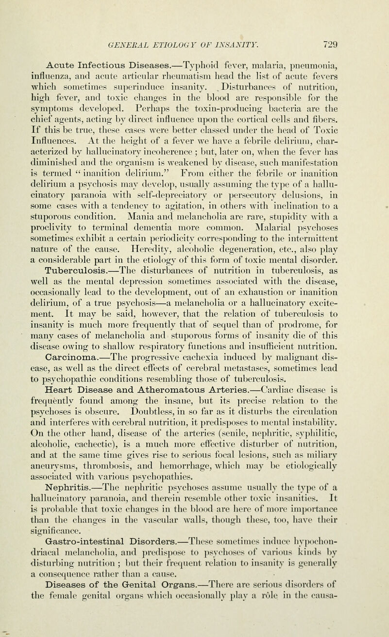 Acute Infectious Diseases.—Typhoid fever, malaria, pneumonia, influenza, and acute articular rheumatism head the list of acute fevers which sometimes superinduce insanity. , Disturbances of nutrition, high fever, and toxic changes in the blood are responsible for the symptoms developed. Perhaps the toxin-producing bacteria are the chief agents, acting by direct influence upon the cortical cells and fibers. If this be true, these cases were better classed under the head of Toxic Influences. At the height of a fever we have a febrile delirium, char- acterized by hallucinatory incoherence ; but, later on, when the fever has diminished and the organism is weakened by disease, such manifestation is termed  inanition delirium. From either the febrile or inanition delirium a psychosis may develop, usually assuming the type of a hallu- cinatory paranoia Avith self-depreciatory or persecutory delusions, in some cases with a tendency to agitation, in others with inclination to a stuporous condition. Mania and melancholia are rare, stupidity with a proclivity to terminal dementia more common. Malarial psychoses sometimes exhibit a certain periodicity corresponding to the intermittent nature of the cause. Heredity, alcoholic degeneration, etc., also play a considerable part in the etiology of this form of toxic mental disorder. Tuberculosis.—The disturbances of nutrition in tuberculosis, as well as the mental depression sometimes associated with the disease, occasionally lead to the development, out of an exhaustion or inanition delirium, of a true psychosis—a melancholia or a hallucinatory excite- ment. It may be said, however, that the relation of tuberculosis to insanity is much more frequently that of sequel than of prodrome, for many cases of melancholia and stuporous forms of insanity die of this disease owing to shallow respiratory functions and insufficient nutrition. Carcinoma.—The progressive cachexia induced by malignant dis- ease, as well as the direct effects of cerebral metastases, sometimes lead to psychopathic conditions resembling those of tuberculosis. Heart Disease and. Atheromatous Arteries.—Cardiac disease is frequently found among the insane, but its precise relation to the psychoses is obscure. Doubtless, in so far as it disturbs the circulation and interferes with cerebral nutrition, it predisposes to mental instability. On the other hand, disease of the arteries (senile, nephritic, syphilitic, alcoholic, cachectic), is a much more effective disturber of nutrition, and at the same time gives rise to serious focal lesions, such as miliary aneurysms, thrombosis, and hemorrhage, whicli may be etiologically associated with various psychopathies. Nephritis.—The nephritic psychoses assume usually the type of a hallucinatory paranoia, and therein resemble other toxic insanities. It is probable that toxic changes in the blood are here of more importance than the changes in the vascular walls, though these, too, have their significance. Gastro-intestinal Disorders.—These sometimes induce hypochon- driacal melancholia, and predispose to psychoses of various kinds by disturbing nutrition ; but tlieir frequent relation to insanity is generally a consequence rather than a cause. Diseases of the Genital Organs.—There are serious disorders of the female genital organs which occasionally play a role in the causa-