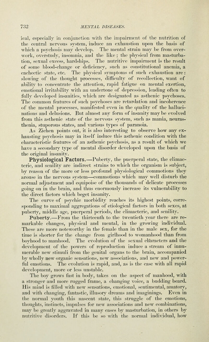 ical, especially in conjunction with the impairment of the nutrition of the central nervous system, induce an exhaustion upon the basis of which a psychosis may develop. The mental strain may be from over- work, overstudy, insomnia, and the like; the physical from masturba- tion, sexual excess, hardships. The nutritive impairment is the result of some blood-change or deficiency, such as constitutional anemia, a cachectic state, etc. The physical symptoms of such exhaustion are: slowing of the thought processes, difficulty of recollection, want of ability to concentrate the attention, rapid fatigue on mental exertion, emotional irritability with an undertone of depression, leading often to fully developed insanities, which are designated as asthenic psychoses. The common features of such psychoses are retardation and incoherence of the mental processes, manifested even in the quality of the halluci- nations and delusions. But almost any form of insanity may be evolved from this asthenic state of the nervous system, such as mania, neuras- thenia, stuporous states, and various types of paranoia. As Ziehen points out, it is also interesting to observe how any ex- hausting psychosis may in itself induce this asthenic condition with the characteristic features of an asthenic psychosis, as a result of which we have a secondary type of mental disorder developed upon the basis of the original insanity. Physiological Factors.—Puberty, the puerperal state, the climac- teric, and senility are indirect strains to which the organism is subject, by reason of the more or less profound physiological commotions they arouse in the nervous system—commotions which may well disturb the normal adjustment and equipoise of the thousands of delicate processes going on in the brain, and thus enormously increase its vulnerability to the direct factors which beget insanity. The curve of psychic morbidity reaches its highest points, corre- sponding to maximal aggregations of etiological factors in both sexes, at puberty, middle age, puerperal periods, the climacteric, and senility. Puberty.—From the thirteenth to the twentieth year there are re- markable changes, physical and mental, in the growing individual. These are more noteworthy in the female than in the male sex, for the time is shorter for the change from girlhood to womanhood than from boyhood to manhood. The evolution of the sexual characters and the development of the powers of reproduction induce a stream of innu- merable new stimuli from the genital organs to the brain, accompanied by wholly new organic sensations, new associations, and new and power- ful emotions. The evolution is rapid, and, as is the case with all rapid development, more or less unstable. The boy grows fast in body, takes on the aspect of manhood, with a stronger and more rugged frame, a changing voice, a budding beard. His mind is filled with new sensations, emotional, sentimental, amatory, and with changing, fantastic, illusory dreams and imaginings. Even in the normal youth this nascent state, this struggle of the emotions, thoughts, instincts, impulses for new associations and new combinations, may be greatly aggravated in many cases by masturbation, in others by nutritive disorders. If this be so with the normal individual, how