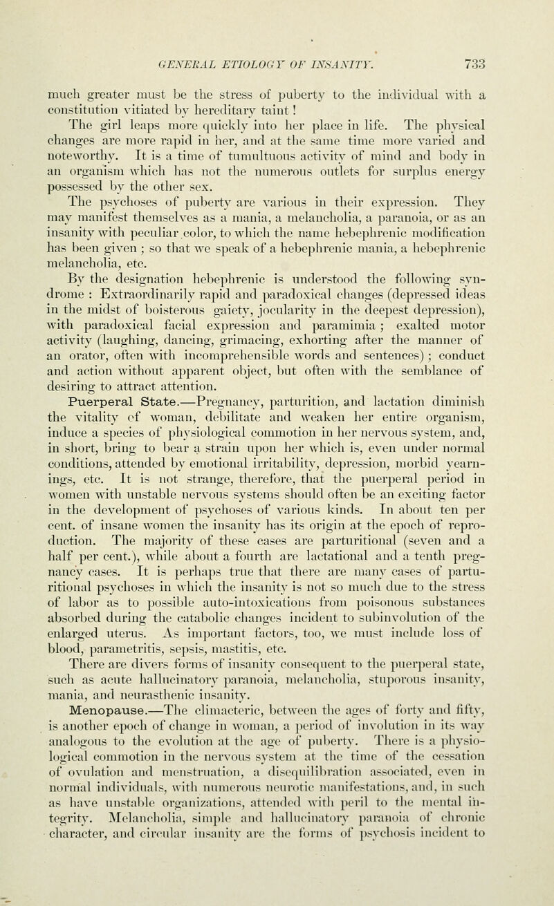 much greater must be the stress of pubert\' to the individual with a constitution vitiated by hereditary taint! The girl leaps more quickly into her place in life. The physical changes are more rapid in her, and at the same time more varied and noteworthy. It is a time of tumultuous activity of mind and body in an organism which has not the numerous outlets for surplus energy possessed by the other sex. The psychoses of puberty are various in their expression. They may manifest themselves as a mania, a melancholia, a paranoia, or as an insanity with peculiar.color, to which the name hebephrenic modification has been given ; so that we speak of a hebephrenic mania, a hebephrenic melancholia, etc. By the designation hebephrenic is understood the following syn- drome : Extraordinarily rapid and paradoxical changes (depressed ideas in the midst of boisterous gaiety, jocularity in the deepest depression), with paradoxical facial expression and paramimia; exalted motor activity (laughing, dancing, grimacing, exhorting after the manner of an orator, often with incomprehensible words and sentences); conduct and action without apparent object, but often with the semblance of desiring to attract attention. Puerperal State.—Pregnancy, parturition, and lactation diminish the vitality cf woman, debilitate and weaken her entire organism, induce a species of physiological commotion in her nervous system, and, in short, bring to bear a strain upon her which is, even under normal conditions, attended by emotional irritability, depression, morbid yearn- ings, etc. It is not strange, therefore, that the puerperal period in women with unstable nervous systems should often be an exciting factor in the development of psychoses of various kinds. In about ten per cent, of insane women the insanity has its origin at the epoch of repro- duction. The majority of these cases are parturitional (seven and a half per cent.), while about a fourth are lactational and a tenth preg- nancy cases. It is perhaps true that there are many cases of partu- ritional psychoses in which the insanity is not so much due to the stress of labor as to possible auto-intoxications from poisonous substances absorbed during the catabolic changes incident to subinvolution of the enlarged uterus. As important factors, too, we must include loss of blood, parametritis, sepsis, mastitis, etc. There are divers forms of insanity consequent to the puerperal state, such as acute hallucinatory paranoia, melancholia, stuporous insanity, mania, and neurasthenic insanity. Menopause.—The climacteric, between the ages of forty and fifty, is another epoch of change in woman, a period of involution in its way analogous to the evolution at the age of puberty. There is a physio- logical commotion in the nervous svstem at the time of the cessation of ovulation and menstruation, a disequilibration associated, even in normal individuals, with numerous neurotic manifestations, and, in such as have unstable organizations, attended with peril to the mental in- tegrity. Melancholia, simple and hallucinatory paranoia of chronic character, and circular insanity are the fimns of psychosis incident to
