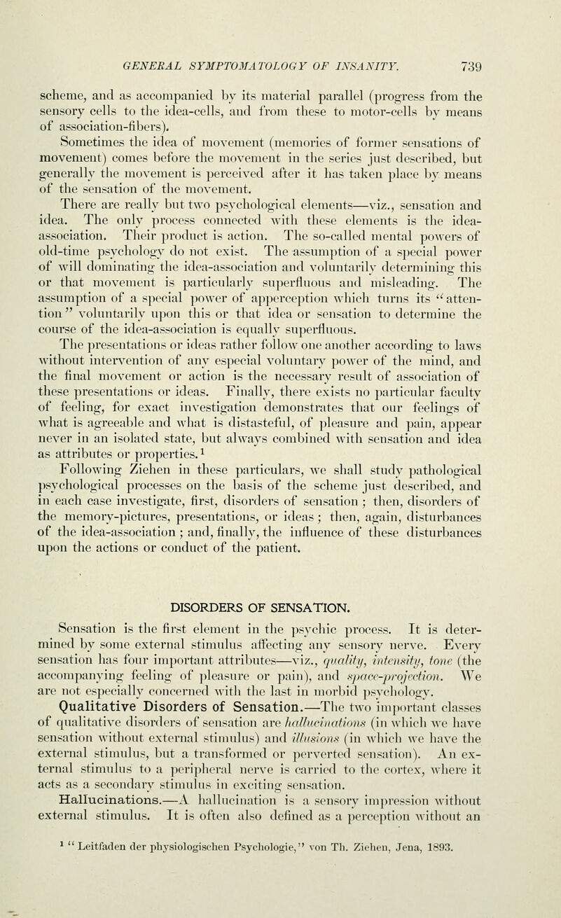 scheme, and as accompanied by its material parallel (progress from the sensory cells to the idea-cells, and from these to motor-cells by means of association-fibers). Sometimes the idea of movement (memories of former sensations of movement) comes before the movement in the series just described, but generally the movement is perceived after it has taken place by means of the sensation of the movement. There are really but two psychological elements—viz., sensation and idea. The only process connected with these elements is the idea- association. Their product is action. The so-called mental powers of old-time psychology do not exist. The assumption of a special power of will dominating the idea-association and voluntarily determining this or that movement is particularly superfluous and misleading. The assumption of a special power of apperception which turns its  atten- tion  voluntarily upon this or that idea or sensation to determine the course of the idea-association is equally superfluous. The presentations or ideas rather follow one another according to laws without intervention of any especial voluntary power of the mind, and the final movement or action is the necessary result of association of these presentations or ideas. Finally, there exists no particular faculty of feeling, for exact investigation demonstrates that our feelings of what is agreeable and what is distasteful, of pleasure and pain, appear never in an isolated state, but always combined with sensation and idea as attributes or properties. ^ Following Ziehen in these particulars, we shall study pathological psychological processes on the basis of the scheme just described, and in each case investigate, first, disorders of sensation ; then, disorders of the memory-pictures, presentations, or ideas; then, again, disturbances of the idea-association ; and, finally, the influence of these disturbances upon the actions or conduct of the patient. DISORDERS OF SENSATION. Sensation is the first element in the psychic process. It is deter- mined by some external stimulus aflecting any sensory nerve. Every sensation has four important attributes—viz., quality, intensity, tone (the accompanying feeling of pleasure or pain), and space-projection. We are not especially concerned with tlie last in morbid ])sycliology. Qualitative Disorders of Sensation.—The two important classes of qualitative disorders of sensation are hallucinations (in whicli we have sensation M^thout external stimulus) and illusions (in which we have the external stimulus, but a transformed or perverted sensation). An ex- ternal stimulus to a peripheral nerve is carried to the cortex, where it acts as a secondary stimulus in exciting sensation. Hallucinations.—A hallucination is a sensory imjM'ession without external stimulus. It is often also defined as a perception without an ^  Leitfaden der physiologischen Psychologie, von Tli. Ziehen, Jena, 1893.