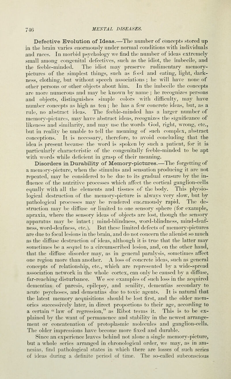 Defective Evolution of Ideas.—The number of concepts stored up in the brain varies enormously under normal conditions with individuals and races. In morbid psychology we find the number of ideas extremely small among congenital defectives, such as the idiot, the imbecile, and the feeble-minded. The idiot may preserve rudimentary memory- pictures of the simplest things, such as food and eating, light, dark- ness, clothing, but without speech associations ; he will have none of other persons or other objects about him. In the imbecile the concepts are more numerous and may be known by name ; he recognizes persons and objects, distinguishes simple colors with difficulty, may have number concepts as high as ten; he has a few concrete ideas, but, as a rule, no abstract ideas. The feeble-minded has a larger number of memorv-picture.-;, may have abstract ideas, recognizes the significance of likeness and similarity, and may use the words God, right, wrong, etc., but in reality be unable to tell the meaning of such complex, abstract conceptions. It is necessary, therefore, to avoid concluding that the idea is present because the word is spoken by such a patient, for it is particularly characteristic of the congenitally feeble-minded to be apt with words while deficient in grasp of their meaning. Disorders in Durability of Memory-pictures.—The forgetting of a memory-picture, when the stimulus and sensation producing it are not repeated, may be considered to be due to its gradual erasure by the in- fluence of the nutritive processes which affect the cortical ganglion-cells equally with all the elements and tissues of the body. This physio- logical destruction of the memory-picture is always very slow, but by pathological processes may be rendered enormously rapid. The de- struction may be diffuse or limited to one sensory sphere (for example, apraxia, where the sensory ideas of objects are lost, though the sensory apparatus may be intact; mind-blindness, word-blindness, mind-deaf- ness, word-deafness, etc.). But these limited defects of memory-pictures are due to focal lesions in the brain, and do not concern the alienist so much as the diffuse destruction of ideas, although it is true that the latter may sometimes be a sequel to a circumscribed lesion, and, on the other hand, that the diffuse disorder may, as in general paralysis, sometimes affect one region more than another. A loss of concrete ideas, such as general concepts of relationship, etc., which are represented by a wide-spread association network in the whole cortex, can only be caused by a diffuse, far-reaching disturbance. We see examples of such loss in the acquired dementias of paresis, epilepsy, and senility, dementias secondary to acute psychoses, and dementias due to toxic agents. It is natural that the latest memory acquisitions should be lost first, and the older mem- ories successively later, in direct proportions to their age, according to a certain  law of regression, as Ribot terms it. This is to be ex- plained by the want of permanence and stability in the newest arrange- ment or concatenation of ])rotoplasmic molecules and ganglion-cells. The older impressions have become more fixed and durable. Since an experience leaves behind not alone a single memory-picture, but a whole series arranged in chronological order, we may, as in am- nesias, find pathological states in which there are losses of such series of ideas during a definite period of time. The so-called subconscious