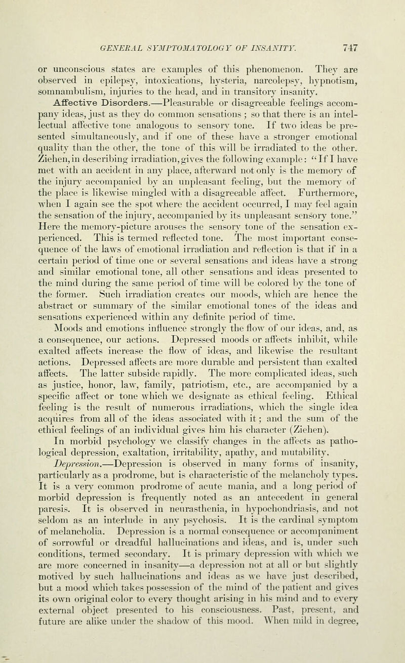 or unconscious states are examples of this phenomenon. They are observed in epilepsy, intoxications, hysteria, narcolepsy, hypnotism, somnambulism, injuries to the head, and in transitory insanity. Affective Disorders.—Pleasurable or disagreeable feelings accom- pany ideas, just as they do common sensations; so that there is an intel- lectual affective tone analogous to sensory tone. If two ideas be pre- sented simultaneously, and if one of these have a stronger emotional quality than the other, the tone of this will be irradiated to the other. Ziehen, in describing irradiation, gives the following example: *'If I have met with an accident in any place, afterward not only is the memory of the injury accompanied by an unpleasant feeling, but the memory of the place is likewise mingled with a disagreeable affect. Furthermore, when I again see the spot where the accident occurred, I may feel again the sensation of the injury, accompanied by its unpleasant sensoiy tone. Here the memory-picture arouses the sensory tone of the sensation ex- perienced. This is termed reflected tone. The most important conse- quence of the laws of emotional irradiation and reflection is that if in a certain period of time one or several sensations and ideas have a strong and similar emotional tone, all other sensations and ideas presented to the mind during the same period of time will be colored by the tone of the former. Such irradiation creates our moods, which are hence the abstract or summary of the similar emotional tones of the ideas and sensations experienced within any definite period of time. Moods and emotions influence strongly the flow of our ideas, and, as a consequence, our actions. Depressed moods or affects inhibit, while exalted affects increase the flow of ideas, and likewise the resultant actions. Depressed affects are more durable and persistent than exalted affects. The latter subside rapidly. The more complicated ideas, such as justice, honor, law, family, patriotism, etc., are accompanied by a specific affect or tone which we designate as ethical feeling. Ethical feeling is the result of numerous irradiations, which the single idea acquires from all of the ideas associated with it; and the sum of the ethical feelings of an individual gives him his character (Ziehen). In morbid psychology we classify changes in the affects as patho- logical depression, exaltation, irritability, apathy, and mutability. Dep7-ession.—Depression is observed in many forms of insanity, particularly as a prodrome, but is characteristic of the melancholy types. It is a very common prodrome of acute mania, and a long period of morbid depression is frequently noted as an antecedent in general paresis. It is observed in neurasthenia, in hypochondriasis, and not seldom as an interlude in any psychosis. It is the cardinal symptom of melancholia. Depression is a normal consequence or accompaniment of sorrowful or dreadful hallucinations and ideas, and is, under such conditions, termed secondary. It is primary depression with which we are more concerned in insanity—a depression not at all or Init slightly motived by such hallucinati(ms and ideas as we have just descril)ed, but a mood which takes possession of the mind of the ])atient and gives its o^vn original color to every thought arising in his mind and to every external object presented to his consciousness. Past, present, and future are alike under the shadow of this mood. When mild in degree,